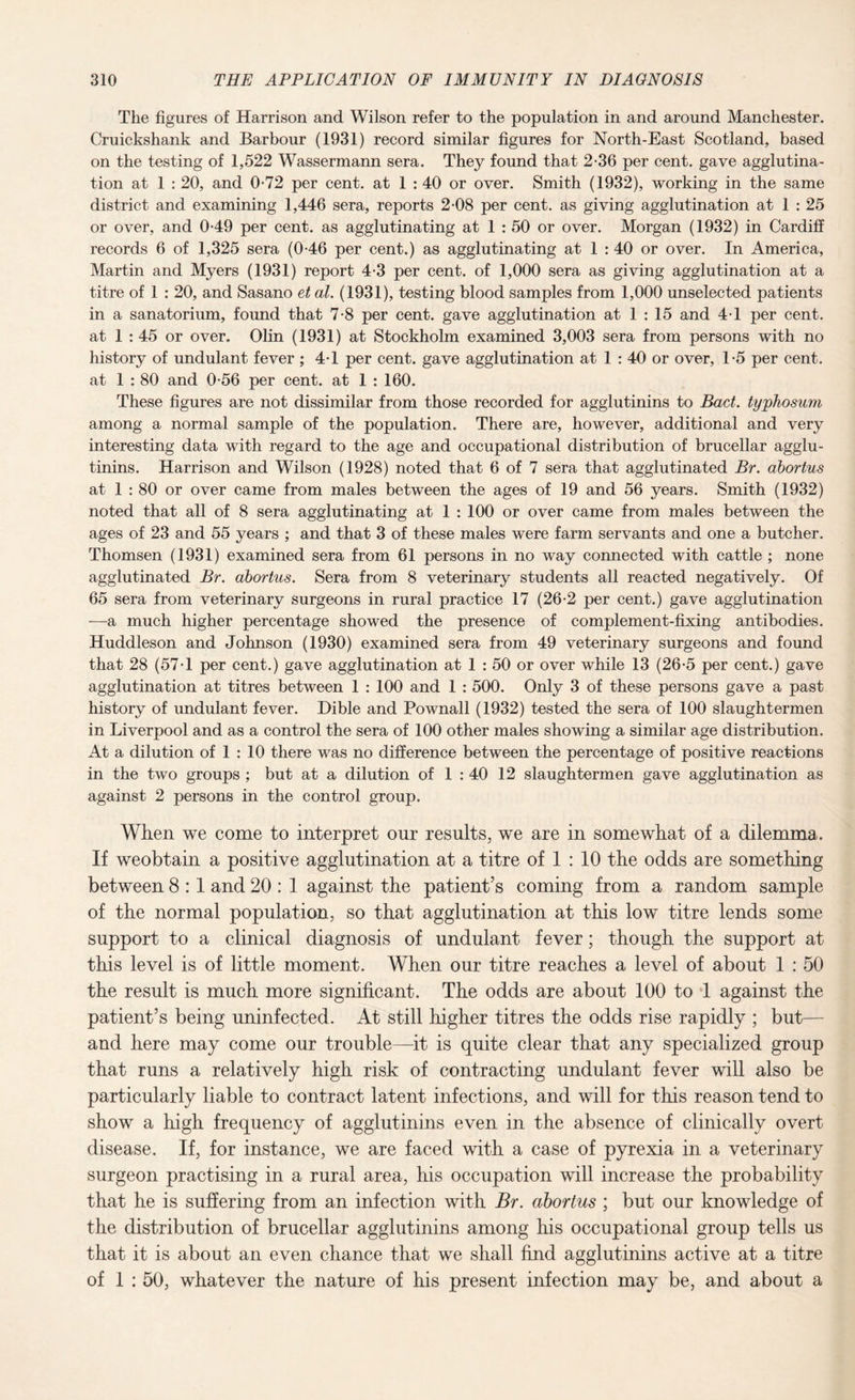 The figures of Harrison and Wilson refer to the population in and around Manchester. Cruickshank and Barbour (1931) record similar figures for North-East Scotland, based on the testing of 1,522 Wassermann sera. They found that 2-36 per cent, gave agglutina¬ tion at 1 : 20, and 0-72 per cent, at 1 : 40 or over. Smith (1932), working in the same district and examining 1,446 sera, reports 2-08 per cent, as giving agglutination at 1 : 25 or over, and 0-49 per cent, as agglutinating at 1 : 50 or over. Morgan (1932) in Cardiff records 6 of 1,325 sera (0-46 per cent.) as agglutinating at 1 : 40 or over. In America, Martin and Myers (1931) report 4-3 per cent, of 1,000 sera as giving agglutination at a titre of 1 : 20, and Sasano et at. (1931), testing blood samples from 1,000 unselected patients in a sanatorium, found that 7-8 per cent, gave agglutination at 1 : 15 and 4T per cent, at 1 : 45 or over. Olin (1931) at Stockholm examined 3,003 sera from persons with no history of undulant fever ; 4T per cent, gave agglutination at 1 : 40 or over, T5 per cent, at 1 : 80 and 0-56 per cent, at 1 : 160. These figures are not dissimilar from those recorded for agglutinins to Bad. typhosum among a normal sample of the population. There are, however, additional and very interesting data with regard to the age and occupational distribution of brucellar agglu¬ tinins. Harrison and Wilson (1928) noted that 6 of 7 sera that agglutinated Br. abortus at 1 : 80 or over came from males between the ages of 19 and 56 years. Smith (1932) noted that all of 8 sera agglutinating at 1 : 100 or over came from males between the ages of 23 and 55 years ; and that 3 of these males were farm servants and one a butcher. Thomsen (1931) examined sera from 61 persons in no way connected with cattle ; none agglutinated Br. abortus. Sera from 8 veterinary students all reacted negatively. Of 65 sera from veterinary surgeons in rural practice 17 (26-2 per cent.) gave agglutination —a much higher percentage showed the presence of complement-fixing antibodies. Huddleson and Johnson (1930) examined sera from 49 veterinary surgeons and found that 28 (57 J per cent.) gave agglutination at 1 : 50 or over while 13 (26-5 per cent.) gave agglutination at titres between 1 : 100 and 1 : 500. Only 3 of these persons gave a past history of undulant fever. Dible and Pownall (1932) tested the sera of 100 slaughtermen in Liverpool and as a control the sera of 100 other males showing a similar age distribution. At a dilution of 1 : 10 there was no difference between the percentage of positive reactions in the two groups ; but at a dilution of 1 : 40 12 slaughtermen gave agglutination as against 2 persons in the control group. When we come to interpret onr results, we are in somewhat of a dilemma. If weobtain a positive agglutination at a titre of 1 : 10 the odds are something between 8 :1 and 20 : 1 against the patient’s coming from a random sample of the normal population, so that agglutination at this low titre lends some support to a clinical diagnosis of undulant fever; though the support at this level is of little moment. When our titre reaches a level of about 1 : 50 the result is much more significant. The odds are about 100 to 1 against the patient’s being uninfected. At still higher titres the odds rise rapidly ; but— and here may come our trouble—it is quite clear that any specialized group that runs a relatively high risk of contracting undulant fever will also be particularly liable to contract latent infections, and will for this reason tend to show a high frequency of agglutinins even in the absence of clinically overt disease. If, for instance, we are faced with a case of pyrexia in a veterinary surgeon practising in a rural area, his occupation will increase the probability that he is suffering from an infection with Br. abortus ; but our knowledge of the distribution of brucellar agglutinins among his occupational group tells us that it is about an even chance that we shall find agglutinins active at a titre of 1 : 50, whatever the nature of his present infection may be, and about a