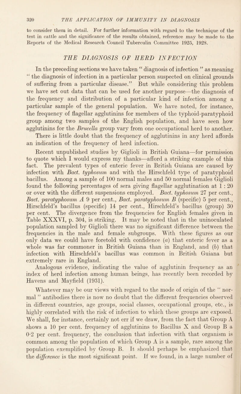 to consider them in detail. For further information with regard to the technique of the test in cattle and the significance of the results obtained, reference may be made to the Reports of the Medical Research Council Tuberculin Committee 1925, 1928. THE DIAGNOSIS OF HERD INFECTION In the preceding sections we have taken “ diagnosis of infection ” as meaning “ the diagnosis of infection in a particular person suspected on clinical grounds of suffering from a particular disease.” But while considering this problem we have set out data that can be used for another purpose—the diagnosis of the frequency and distribution of a particular kind of infection among a particular sample of the general population. We have noted, for instance, the frequency of flagellar agglutinins for members of the typhoid-paratyphoid group among two samples of the English population, and have seen how agglutinins for the Brucella group vary from one occupational herd to another. There is little doubt that the frequency of agglutinins in any herd affords an indication of the frequency of herd infection. Kecent unpublished studies by Giglioli in British Guiana—for permission to quote which I would express my thanks—afford a striking example of this fact. The prevalent types of enteric fever in British Guiana are caused by infection with Bad. tyjphosum and with the Hirschfeld type of paratyphoid bacillus. Among a sample of 100 normal males and 50 normal females Giglioli found the following percentages of sera giving flagellar agglutination at 1 : 20 or over with the different suspensions employed. Bad. tyjphosum 27 per cent., Bad. jparatyjphosum A 9 per cent., Bad. jparatyjphosum B (specific) 5 per cent., Hirschfeld’s bacillus (specific) 14 per cent., Hirschfeld’s bacillus (group) 30 per cent. The divergence from the frequencies for English females given in Table XXXVI, p. 304, is striking. It may be noted that in the uninoculated population sampled by Giglioli there was no significant difference between the frequencies in the male and female subgroups. With these figures as our only data we could have foretold with confidence (a) that enteric fever as a whole was far commoner in British Guiana than in England, and (b) that infection with Hirschfeld’s bacillus was common in British Guiana but extremely rare in England. Analogous evidence, indicating the value of agglutinin frequency as an index of herd infection among human beings, has recently been recorded by Havens and Mayfield (1931). Whatever may be our views with regard to the mode of origin of the “ nor¬ mal ” antibodies there is now no doubt that the different frequencies observed in different countries, age groups, social classes, occupational groups, etc., is highly correlated with the risk of infection to which these groups are exposed. We shall, for instance, certainly not err if we draw, from the fact that Group A shows a 10 per cent, frequency of agglutinins to Bacillus X and Group B a 0-2 per cent, frequency, the conclusion that infection with that organism is common among the population of which Group A is a sample, rare among the population exemplified by Group B. It should perhaps be emphasized that the difference is the most significant point. If we found, in a large number of