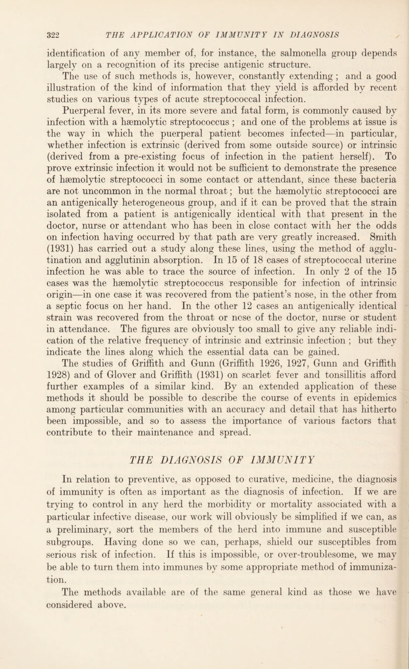 identification of any member of, for instance, the salmonella group depends largely on a recognition of its precise antigenic structure. The use of such methods is, however, constantly extending ; and a good illustration of the kind of information that they yield is afforded by recent studies on various types of acute streptococcal infection. Puerperal fever, in its more severe and fatal form, is commonly caused by infection with a haemolytic streptococcus ; and one of the problems at issue is the way in which the puerperal patient becomes infected—in particular, whether infection is extrinsic (derived from some outside source) or intrinsic (derived from a pre-existing focus of infection in the patient herself). To prove extrinsic infection it would not be sufficient to demonstrate the presence of haemolytic streptococci in some contact or attendant, since these bacteria are not uncommon in the normal throat; but the haemolytic streptococci are an antigenically heterogeneous group, and if it can be proved that the strain isolated from a patient is antigenically identical with that present in the doctor, nurse or attendant who has been in close contact with her the odds on infection having occurred by that path are very greatly increased. Smith (1931) has carried out a study along these lines, using the method of agglu¬ tination and agglutinin absorption. In 15 of 18 cases of streptococcal uterine infection he was able to trace the source of infection. In only 2 of the 15 cases was the haemolytic streptococcus responsible for infection of intrinsic origin—in one case it was recovered from the patient’s nose, in the other from a septic focus on her hand. In the other 12 cases an antigenically identical strain was recovered from the throat or nose of the doctor, nurse or student in attendance. The figures are obviously too small to give any reliable indi¬ cation of the relative frequency of intrinsic and extrinsic infection ; but they indicate the lines along which the essential data can be gained. The studies of Griffith and Gunn (Griffith 1926, 1927, Gunn and Griffith 1928) and of Glover and Griffith (1931) on scarlet fever and tonsillitis afford further examples of a similar kind. By an extended application of these methods it should be possible to describe the course of events in epidemics among particular communities with an accuracy and detail that has hitherto been impossible, and so to assess the importance of various factors that contribute to their maintenance and spread. THE DIAGNOSIS OF IMMUNITY In relation to preventive, as opposed to curative, medicine, the diagnosis of immunity is often as important as the diagnosis of infection. If we are trying to control in any herd the morbidity or mortality associated with a particular infective disease, our work will obviously be simplified if we can, as a preliminary, sort the members of the herd into immune and susceptible subgroups. Having done so we can, perhaps, shield our susceptibles from serious risk of infection. If this is impossible, or over-troublesome, we may be able to turn them into immunes by some appropriate method of immuniza¬ tion. The methods available are of the same general kind as those we have considered above.