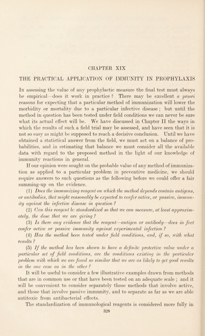 CHAPTER XIX THE PRACTICAL APPLICATION OF IMMUNITY IN PROPHYLAXIS In assessing the value of any prophylactic measure the final test must always be empirical—does it work in practice ? There may be excellent a priori reasons for expecting that a particular method of immunization will lower the morbidity or mortality due to a particular infective disease ; but until the method in question has been tested under field conditions we can never be sure what its actual effect will be. We have discussed in Chapter II the ways in which the results of such a field trial may be assessed, and have seen that it is not so easy as might be supposed to reach a decisive conclusion. Until we have obtained a statistical answer from the field, we must act on a balance of pro¬ babilities, and in estimating that balance we must consider all the available data with regard to the proposed method in the light of our knowledge of immunity reactions in general. If our opinion were sought on the probable value of any method of immuniza¬ tion as applied to a particular problem in preventive medicine, we should require answers to such questions as the following before we could offer a fair summing-up on the evidence. (1) Does the immunizing reagent on which the method defends contain antigens, or antibodies, that might reasonably be expected to confer active, or passive, immun¬ ity against the infective disease in question ? (2) Can this reagent be standardized so that we can measure, at least approxim¬ ately, the dose that we are giving ? (3) Is there any evidence that the reagent—antigen or antibody—does in fact confer active or passive immunity against experimental infection ? (4) Has the method been tested under field conditions, and, if so, with what results ? (5) If the method has been shown to have a definite protective value under a particular set of field conditions, are the conditions existing in the particular problem with which we are faced so similar that we are as likely to get good results in the one case as in the other ? It will be useful to consider a few illustrative examples drawn from methods that are in common use or that have been tested on an adequate scale ; and it will be convenient to consider separately those methods that involve active, and those that involve passive immunity, and to separate as far as we are able antitoxic from antibacterial effects. The standardization of immunological reagents is considered more fully in