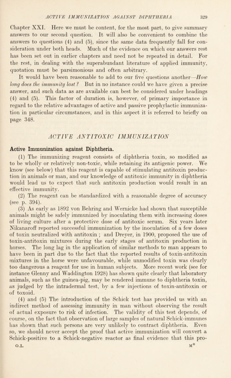 Chapter XXL Here we must be content, for the most part, to give summary answers to our second question. It will also be convenient to combine the answers to questions (4) and (5), since the same data frequently fall for con¬ sideration under both heads. Much of the evidence on which our answers rest has been set out in earlier chapters and need not be repeated in detail. For the rest, in dealing with the superabundant literature of applied immunity, quotation must be parsimonious and often arbitrary. It would have been reasonable to add to our five questions another—How long does the immunity last ? But in no instance could we have given a precise answer, and such data as are available can best be considered under headings (4) and (5). This factor of duration is, however, of primary importance in regard to the relative advantages of active and passive prophylactic immuniza¬ tion in particular circumstances, and in this aspect it is referred to briefly on page 348. ACTIVE ANTITOXIC IMMUNIZATION Active Immunization against Diphtheria. (1) The immunizing reagent consists of diphtheria toxin, so modified as to be wholly or relatively non-toxic, while retaining its antigenic power. We know (see below) that this reagent is capable of stimulating antitoxin produc¬ tion in animals or man, and our knowledge of antitoxic immunity in diphtheria would lead us to expect that such antitoxin production would result in an effective immunity. (2) The reagent can be standardized with a reasonable degree of accuracy (see p. 394). (3) As early as 1892 von Behring and Wernicke had shown that susceptible animals might be safely immunized by inoculating them with increasing doses of living culture after a protective dose of antitoxic serum. Six years later Nikanaroff reported successful immunization by the inoculation of a few doses of toxin neutralized with antitoxin ; and Dreyer, in 1900, proposed the use of toxin-antitoxin mixtures during the early stages of antitoxin production in horses. The long lag in the application of similar methods to man appears to have been in part due to the fact that the reported results of toxin-antitoxin mixtures in the horse were unfavourable, while unmodified toxin was clearly too dangerous a reagent for use in human subjects. More recent work (see for instance Glenny and Waddington 1928) has shown quite clearly that laboratory animals, such as the guinea-pig, may be rendered immune to diphtheria toxin, as judged by the intradermal test, by a few injections of toxin-antitoxin or of toxoid. (4) and (5) The introduction of the Schick test has provided us with an indirect method of assessing immunity in man without observing the result of actual exposure to risk of infection. The validity of this test depends, of course, on the fact that observation of large samples of natural Schick-immunes has shown that such persons are very unlikely to contract diphtheria. Even so, we should never accept the proof that active immunization will convert a Schick-positive to a Schick-negative reactor as final evidence that this pro- O.I. M*