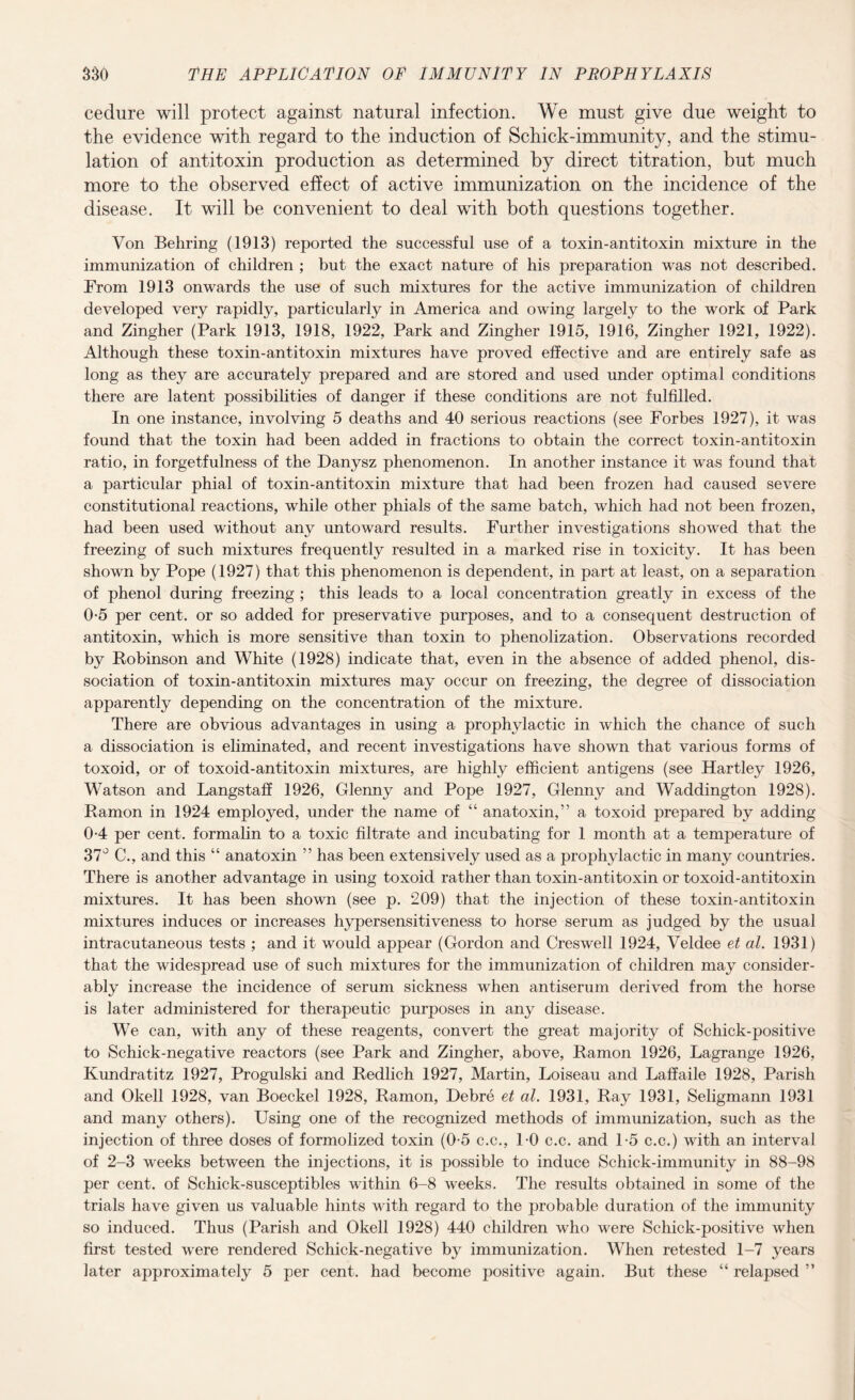 cedure will protect against natural infection. We must give due weight to the evidence with regard to the induction of Schick-immunity, and the stimu¬ lation of antitoxin production as determined by direct titration, but much more to the observed effect of active immunization on the incidence of the disease. It will be convenient to deal with both questions together. Von Behring (1913) reported the successful use of a toxin-antitoxin mixture in the immunization of children ; but the exact nature of his preparation was not described. From 1913 onwards the use of such mixtures for the active immunization of children developed very rapidly, particularly in America and owing largely to the work of Park and Zingher (Park 1913, 1918, 1922, Park and Zingher 1915, 1916, Zingher 1921, 1922). Although these toxin-antitoxin mixtures have proved effective and are entirely safe as long as they are accurately prepared and are stored and used under optimal conditions there are latent possibilities of danger if these conditions are not fulfilled. In one instance, involving 5 deaths and 40 serious reactions (see Forbes 1927), it was found that the toxin had been added in fractions to obtain the correct toxin-antitoxin ratio, in forgetfulness of the Danysz phenomenon. In another instance it was found that a particular phial of toxin-antitoxin mixture that had been frozen had caused severe constitutional reactions, while other phials of the same batch, which had not been frozen, had been used without any untoward results. Further investigations showed that the freezing of such mixtures frequently resulted in a marked rise in toxicity. It has been shown by Pope (1927) that this phenomenon is dependent, in part at least, on a separation of phenol during freezing ; this leads to a local concentration greatly in excess of the 0-5 per cent, or so added for preservative purposes, and to a consequent destruction of antitoxin, which is more sensitive than toxin to phenolization. Observations recorded by Robinson and White (1928) indicate that, even in the absence of added phenol, dis¬ sociation of toxin-antitoxin mixtures may occur on freezing, the degree of dissociation apparently depending on the concentration of the mixture. There are obvious advantages in using a prophylactic in which the chance of such a dissociation is eliminated, and recent investigations have shown that various forms of toxoid, or of toxoid-antitoxin mixtures, are highly efficient antigens (see Hartley 1926, Watson and Langstaff 1926, Glenny and Pope 1927, Glenny and Waddington 1928). Ramon in 1924 employed, under the name of “ anatoxin,” a toxoid prepared by adding 0-4 per cent, formalin to a toxic filtrate and incubating for 1 month at a temperature of 37° C., and this “ anatoxin ” has been extensively used as a prophylactic in many countries. There is another advantage in using toxoid rather than toxin-antitoxin or toxoid-antitoxin mixtures. It has been shown (see p. 209) that the injection of these toxin-antitoxin mixtures induces or increases hypersensitiveness to horse serum as judged by the usual intracutaneous tests ; and it would appear (Gordon and Creswell 1924, Veldee et al. 1931) that the widespread use of such mixtures for the immunization of children may consider¬ ably increase the incidence of serum sickness when antiserum derived from the horse is later administered for therapeutic purposes in any disease. We can, with any of these reagents, convert the great majority of Schick-positive to Schick-negative reactors (see Park and Zingher, above, Ramon 1926, Lagrange 1926, Kundratitz 1927, Progulski and Redlich 1927, Martin, Loiseau and LafJaile 1928, Parish and Okell 1928, van Boeckel 1928, Ramon, Debre et al. 1931, Ray 1931, Seligmann 1931 and many others). Using one of the recognized methods of immunization, such as the injection of three doses of formolized toxin (0-5 c.c., 1-0 c.c. and 1-5 c.c.) with an interval of 2-3 weeks between the injections, it is possible to induce Schick-immunity in 88-98 per cent, of Schick-susceptibles within 6-8 weeks. The results obtained in some of the trials have given us valuable hints with regard to the probable duration of the immunity so induced. Thus (Parish and Okell 1928) 440 children who were Schick-positive when first tested were rendered Schick-negative by immunization. When retested 1-7 years later approximately 5 per cent, had become positive again. But these “ relapsed ”