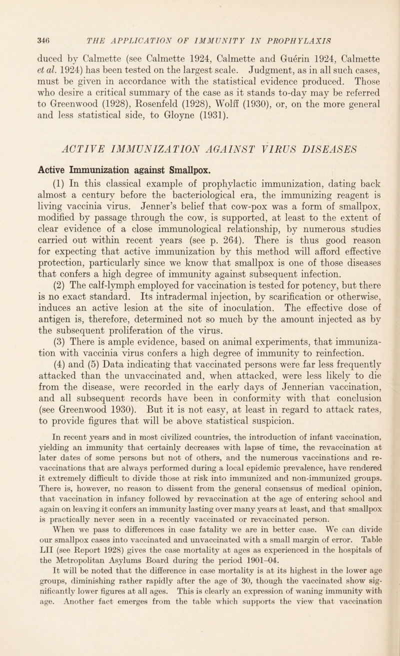 duced by Calmette (see Calmette 1924, Calmette and Guerin 1924, Calmette et al. 1924) has been tested on the largest scale. Judgment, as in all such cases, must be given in accordance with the statistical evidence produced. Those who desire a critical summary of the case as it stands to-day may be referred to Greenwood (1928), Rosenfeld (1928), Wolff (1930), or, on the more general and less statistical side, to Gloyne (1931). ACTIVE IMMUNIZATION AGAINST VIRUS DISEASES Active Immunization against Smallpox. (1) In this classical example of prophylactic immunization, dating back almost a century before the bacteriological era, the immunizing reagent is living vaccinia virus. Jenner’s belief that cow-pox was a form of smallpox, modified by passage through the cow, is supported, at least to the extent of clear evidence of a close immunological relationship, by numerous studies carried out within recent years (see p. 264). There is thus good reason for expecting that active immunization by this method will afford effective protection, particularly since we know that smallpox is one of those diseases that confers a high degree of immunity against subsequent infection. (2) The calf-lymph employed for vaccination is tested for potency, but there is no exact standard. Its intradermal injection, by scarification or otherwise, induces an active lesion at the site of inoculation. The effective dose of antigen is, therefore, determined not so much by the amount injected as by the subsequent proliferation of the virus. (3) There is ample evidence, based on animal experiments, that immuniza¬ tion with vaccinia virus confers a high degree of immunity to reinfection. (4) and (5) Data indicating that vaccinated persons were far less frequently attacked than the unvaccinated and, when attacked, were less likely to die from the disease, were recorded in the early days of Jennerian vaccination, and all subsequent records have been in conformity with that conclusion (see Greenwood 1930). But it is not easy, at least in regard to attack rates, to provide figures that will be above statistical suspicion. In recent years and in most civilized countries, the introduction of infant vaccination, yielding an immunity that certainly decreases with lapse of time, the revaccination at later dates of some persons but not of others, and the numerous vaccinations and re¬ vaccinations that are always performed during a local epidemic prevalence, have rendered it extremely difficult to divide those at risk into immunized and non-immunized groups. There is, however, no reason to dissent from the general consensus of medical opinion, that vaccination in infancy followed by revaccination at the age of entering school and again on leaving it confers an immunity lasting over many years at least, and that smallpox is practically never seen in a recently vaccinated or re vaccinated person. When we pass to differences in case fatality we are in better case. We can divide our smallpox cases into vaccinated and unvaccinated with a small margin of error. Table LII (see Report 1928) gives the case mortality at ages as experienced in the hospitals of the Metropolitan Asylums Board during the period 1901-04. It will be noted that the difference in case mortality is at its highest in the lower age groups, diminishing rather rapidly after the age of 30, though the vaccinated show sig¬ nificantly lower figures at all ages. This is clearly an expression of waning immunity with age. Another fact emerges from the table which supports the view that vaccination