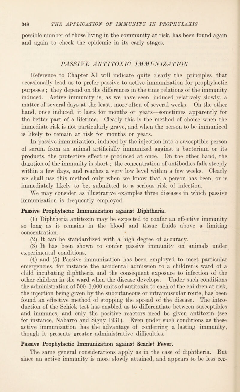 possible number of those living in the community at risk, has been found again and again to check the epidemic in its early stages. PASSIVE ANTITOXIC IMMUNIZATION Reference to Chapter XI will indicate quite clearly the principles that occasionally lead us to prefer passive to active immunization for prophylactic purposes ; they depend on the differences in the time relations of the immunity induced. Active immunity is, as we have seen, induced relatively slowly, a matter of several days at the least, more often of several weeks. On the other hand, once induced, it lasts for months or years—sometimes apparently for the better part of a lifetime. Clearly this is the method of choice when the immediate risk is not particularly grave, and when the person to be immunized is likely to remain at risk for months or years. In passive immunization, induced by the injection into a susceptible person of serum from an animal artificially immunized against a bacterium or its products, the protective effect is produced at once. On the other hand, the duration of the immunity is short; the concentration of antibodies falls steeply within a few days, and reaches a very low level within a few weeks. Clearly we shall use this method only when we know that a person has been, or is immediately likely to be, submitted to a serious risk of infection. We may consider as illustrative examples three diseases in which passive immunization is frequently employed. Passive Prophylactic Immunization against Diphtheria. (1) Diphtheria antitoxin may be expected to confer an effective immunity so long as it remains in the blood and tissue fluids above a limiting concentration. (2) It can be standardized with a high degree of accuracy. (3) It has been shown to confer passive immunity on animals under experimental conditions. (4) and (5) Passive immunization has been employed to meet particular emergencies, for instance the accidental admission to a children’s ward of a child incubating diphtheria and the consequent exposure to infection of the other children in the ward when the disease develops. Under such conditions the administration of 500-1,000 units of antitoxin to each of the children at risk, the injection being given by the subcutaneous or intramuscular route, has been found an effective method of stopping the spread of the disease. The intro¬ duction of the Schick test has enabled us to differentiate between susceptibles and immunes, and only the positive reactors need be given antitoxin (see for instance, Nabarro and Signy 1931). Even pnder such conditions as these active immunization has the advantage of conferring a lasting immunity, though it presents greater administrative difficulties. Passive Prophylactic Immunization against Scarlet Fever. The same general considerations apply as in the case of diphtheria. But since an active immunity is more slowly attained, and appears to be less cer-