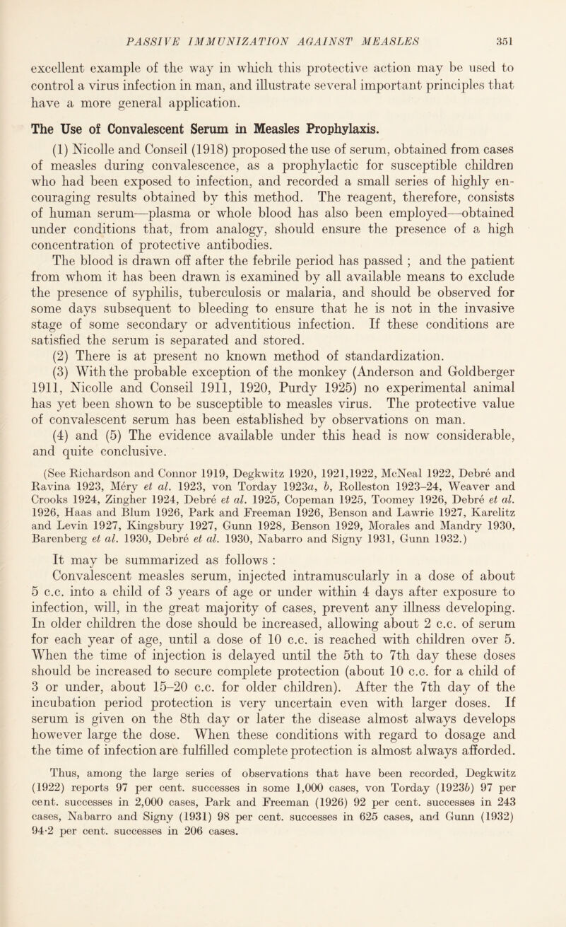 excellent example of the way in which this protective action may be used to control a virus infection in man, and illustrate several important principles that have a more general application. The Use of Convalescent Serum in Measles Prophylaxis. (1) Nicolle and Conseil (1918) proposed the use of serum, obtained from cases of measles during convalescence, as a prophylactic for susceptible children who had been exposed to infection, and recorded a small series of highly en¬ couraging results obtained by this method. The reagent, therefore, consists of human serum—plasma or whole blood has also been employed—obtained under conditions that, from analogy, should ensure the presence of a high concentration of protective antibodies. The blood is drawn off after the febrile period has passed ; and the patient from whom it has been drawn is examined by all available means to exclude the presence of syphilis, tuberculosis or malaria, and should be observed for some days subsequent to bleeding to ensure that he is not in the invasive stage of some secondary or adventitious infection. If these conditions are satisfied the serum is separated and stored. (2) There is at present no known method of standardization. (3) With the probable exception of the monkey (Anderson and Goldberger 1911, Nicolle and Conseil 1911, 1920, Purdy 1925) no experimental animal has yet been shown to be susceptible to measles virus. The protective value of convalescent serum has been established by observations on man. (4) and (5) The evidence available under this head is now considerable, and quite conclusive. (See Richardson and Connor 1919, Degkwitz 1920, 1921,1922, McNeal 1922, Debre and Ravina 1923, Mery et al. 1923, von Torday 1923a, 6, Rolleston 1923-24, Weaver and Crooks 1924, Zingher 1924, Debre et al. 1925, Copeman 1925, Toomey 1926, Debre et al. 1926, Haas and Blum 1926, Park and Freeman 1926, Benson and Lawrie 1927, Karelitz and Levin 1927, Kingsbury 1927, Gunn 1928, Benson 1929, Morales and Mandry 1930, Barenberg et al. 1930, Debre et al. 1930, Nabarro and Signy 1931, Gunn 1932.) It may be summarized as follows : Convalescent measles serum, injected intramuscularly in a dose of about 5 c.c. into a child of 3 years of age or under within 4 days after exposure to infection, will, in the great majority of cases, prevent any illness developing. In older children the dose should be increased, allowing about 2 c.c. of serum for each year of age, until a dose of 10 c.c. is reached with children over 5. When the time of injection is delayed until the 5th to 7th day these doses should be increased to secure complete protection (about 10 c.c. for a child of 3 or under, about 15-20 c.c. for older children). After the 7th day of the incubation period protection is very uncertain even with larger doses. If serum is given on the 8th day or later the disease almost always develops however large the dose. When these conditions with regard to dosage and the time of infection are fulfilled complete protection is almost always afforded. Thus, among the large series of observations that have been recorded, Degkwitz (1922) reports 97 per cent, successes in some 1,000 cases, von Torday (19236) 97 per cent, successes in 2,000 cases, Park and Freeman (1926) 92 per cent, successes in 243 cases, Nabarro and Signy (1931) 98 per cent, successes in 625 cases, and Gunn (1932) 94-2 per cent, successes in 206 cases.