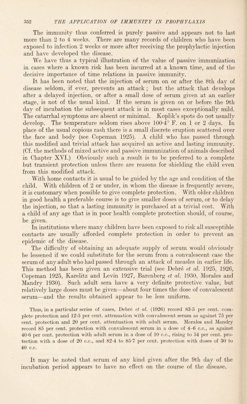 The immunity thus conferred is purely passive and appears not to last more than 2 to 4 weeks. There are many records of children who have been exposed to infection 2 weeks or more after receiving the prophylactic injection and have developed the disease. We have thus a typical illustration of the value of passive immunization in cases where a known risk has been incurred at a known time, and of the decisive importance of time relations in passive immunity. It has been noted that the injection of serum on or after the 8th day of disease seldom, if ever, prevents an attack ; but the attack that develops after a delayed injection, or after a small dose of serum given at an earlier stage, is not of the usual kind. If the serum is given on or before the 9th day of incubation the subsequent attack is in most cases exceptionally mild. The catarrhal symptoms are absent or minimal. Koplik’s spots do not usually develop. The temperature seldom rises above 100-4° F. on 1 or 2 days. In place of the usual copious rash there is a small discrete eruption scattered over the face and body (see Copeman 1925). A child who has passed through this modified and trivial attack has acquired an active and lasting immunity. (Cf. the methods of mixed active and passive immunization of animals described in Chapter XYI.) Obviously such a result is to be preferred to a complete but transient protection unless there are reasons for shielding the child even from this modified attack. With home contacts it is usual to be guided by the age and condition of the child. With children of 2 or under, in whom the disease is frequently severe, it is customary when possible to give complete protection. With older children in good health a preferable course is to give smaller doses of serum, or to delay the injection, so that a lasting immunity is purchased at a trivial cost. With a child of any age that is in poor health complete protection should, of course, be given. In institutions where many children have been exposed to risk all susceptible contacts are usually afforded complete protection in order to prevent an epidemic of the disease. The difficulty of obtaining an adequate supply of serum would obviously be lessened if we could substitute for the serum from a convalescent case the serum of any adult who had passed through an attack of measles in earlier life. This method has been given an extensive trial (see Debre et al. 1925, 1926, Copeman 1925, Karelitz and Levin 1927, Barenberg et al. 1930, Morales and Mandry 1930). Such adult sera have a very definite protective value, but relatively large doses must be given—about four times the dose of convalescent serum—and the results obtained appear to be less uniform. Thus, in a particular series of cases, Debre et al. (1926) record 83-5 per cent, com¬ plete protection and 12-5 per cent, attenuation with convalescent serum as against 75 per cent, protection and 20 per cent, attentuation with adult serum. Morales and Mandry record 85 per cent, protection with convalescent serum in a dose of 4-6 c.c., as against 40-6 per cent, protection with adult serum in a dose of 10 c.c., rising to 54 per cent, pro¬ tection with a dose of 20 c.c., and 82-4 to 85-7 per cent, protection with doses of 30 to 40 c.c. It may be noted that serum of any kind given after the 9th day of the incubation period appears to have no effect on the course of the disease.