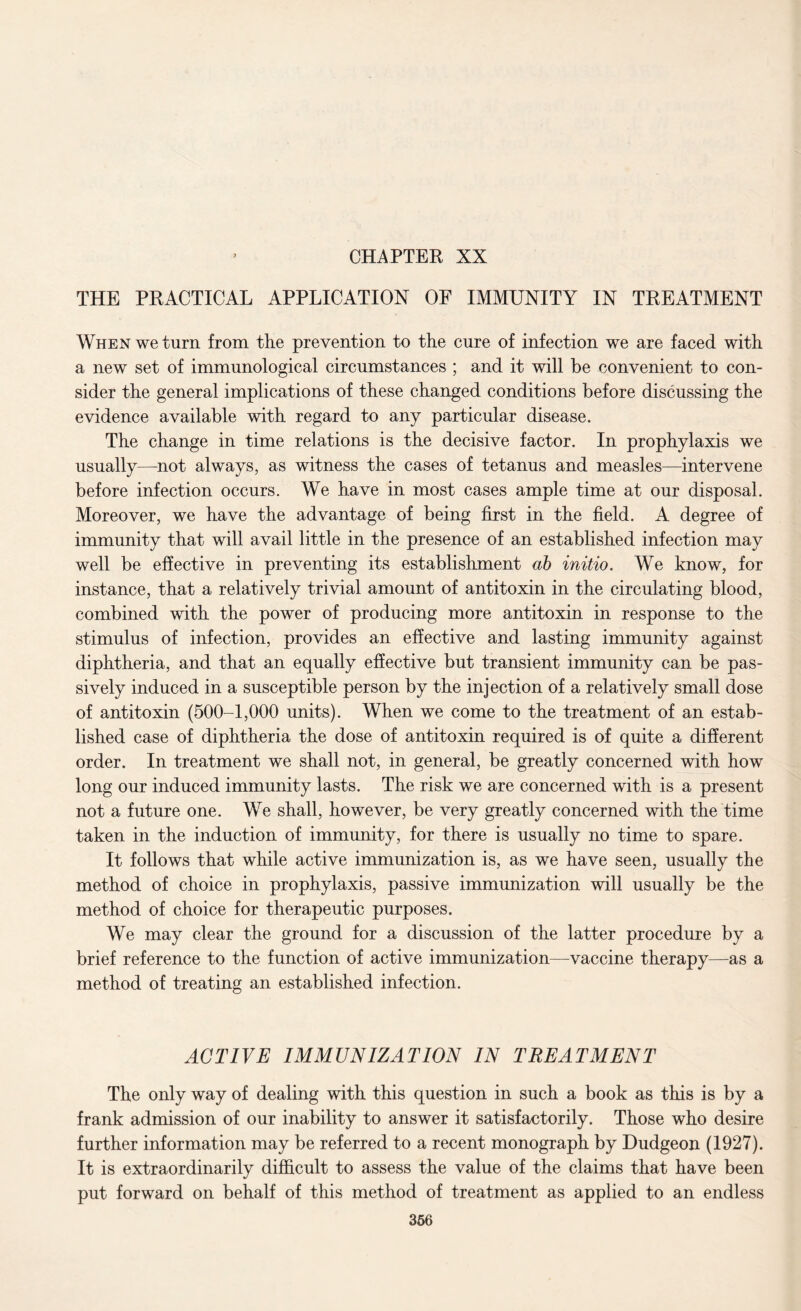 CHAPTER XX THE PRACTICAL APPLICATION OF IMMUNITY IN TREATMENT When we turn from the prevention to the cure of infection we are faced with a new set of immunological circumstances ; and it will be convenient to con¬ sider the general implications of these changed conditions before discussing the evidence available with regard to any particular disease. The change in time relations is the decisive factor. In prophylaxis we usually—not always, as witness the cases of tetanus and measles—intervene before infection occurs. We have in most cases ample time at our disposal. Moreover, we have the advantage of being first in the field. A degree of immunity that will avail little in the presence of an established infection may well be effective in preventing its establishment ab initio. We know, for instance, that a relatively trivial amount of antitoxin in the circulating blood, combined with the power of producing more antitoxin in response to the stimulus of infection, provides an effective and lasting immunity against diphtheria, and that an equally effective but transient immunity can be pas¬ sively induced in a susceptible person by the injection of a relatively small dose of antitoxin (500-1,000 units). When we come to the treatment of an estab¬ lished case of diphtheria the dose of antitoxin required is of quite a different order. In treatment we shall not, in general, be greatly concerned with how long our induced immunity lasts. The risk we are concerned with is a present not a future one. We shall, however, be very greatly concerned with the time taken in the induction of immunity, for there is usually no time to spare. It follows that while active immunization is, as we have seen, usually the method of choice in prophylaxis, passive immunization will usually be the method of choice for therapeutic purposes. We may clear the ground for a discussion of the latter procedure by a brief reference to the function of active immunization—vaccine therapy—as a method of treating an established infection. ACTIVE IMMUNIZATION IN TREATMENT The only way of dealing with this question in such a book as this is by a frank admission of our inability to answer it satisfactorily. Those who desire further information may be referred to a recent monograph by Dudgeon (1927). It is extraordinarily difficult to assess the value of the claims that have been put forward on behalf of this method of treatment as applied to an endless