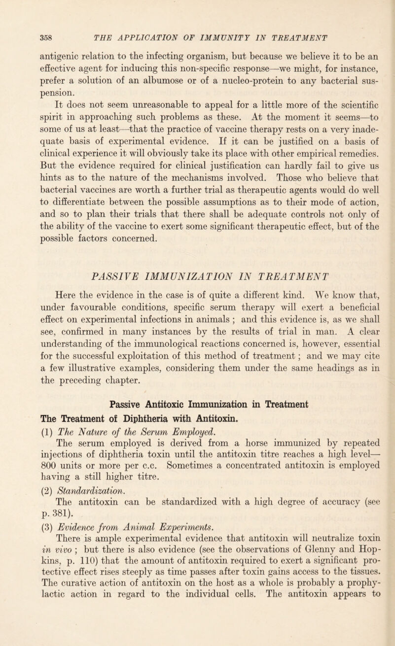 antigenic relation to the infecting organism, but because we believe it to be an effective agent for inducing this non-specific response—we might, for instance, prefer a solution of an albumose or of a nucleo-protein to any bacterial sus¬ pension. It does not seem unreasonable to appeal for a little more of the scientific spirit in approaching such problems as these. At the moment it seems—to some of us at least—that the practice of vaccine therapy rests on a very inade¬ quate basis of experimental evidence. If it can be justified on a basis of clinical experience it will obviously take its place with other empirical remedies. But the evidence required for clinical justification can hardly fail to give us hints as to the nature of the mechanisms involved. Those who believe that bacterial vaccines are worth a further trial as therapeutic agents would do well to differentiate between the possible assumptions as to their mode of action, and so to plan their trials that there shall be adequate controls not only of the ability of the vaccine to exert some significant therapeutic effect, but of the possible factors concerned. PASSIVE IMMUNIZATION IN TREATMENT Here the evidence in the case is of quite a different kind. We know that, under favourable conditions, specific serum therapy will exert a beneficial effect on experimental infections in animals ; and this evidence is, as we shall see, confirmed in many instances by the results of trial in man. A clear understanding of the immunological reactions concerned is, however, essential for the successful exploitation of this method of treatment; and we may cite a few illustrative examples, considering them under the same headings as in the preceding chapter. Passive Antitoxic Immunization in Treatment The Treatment of Diphtheria with Antitoxin. (1) The Nature of the Serum Employed. The serum employed is derived from a horse immunized by repeated injections of diphtheria toxin until the antitoxin titre reaches a high level— 800 units or more per c.c. Sometimes a concentrated antitoxin is employed having a still higher titre. (2) Standardization. The antitoxin can be standardized with a high degree of accuracy (see p. 381). (3) Evidence from Animal Experiments. There is ample experimental evidence that antitoxin will neutralize toxin in vivo ; but there is also evidence (see the observations of Glenny and Hop¬ kins, p. 110) that the amount of antitoxin required to exert a significant pro¬ tective effect rises steeply as time passes after toxin gains access to the tissues. The curative action of antitoxin on the host as a whole is probably a prophy¬ lactic action in regard to the individual cells. The antitoxin appears to