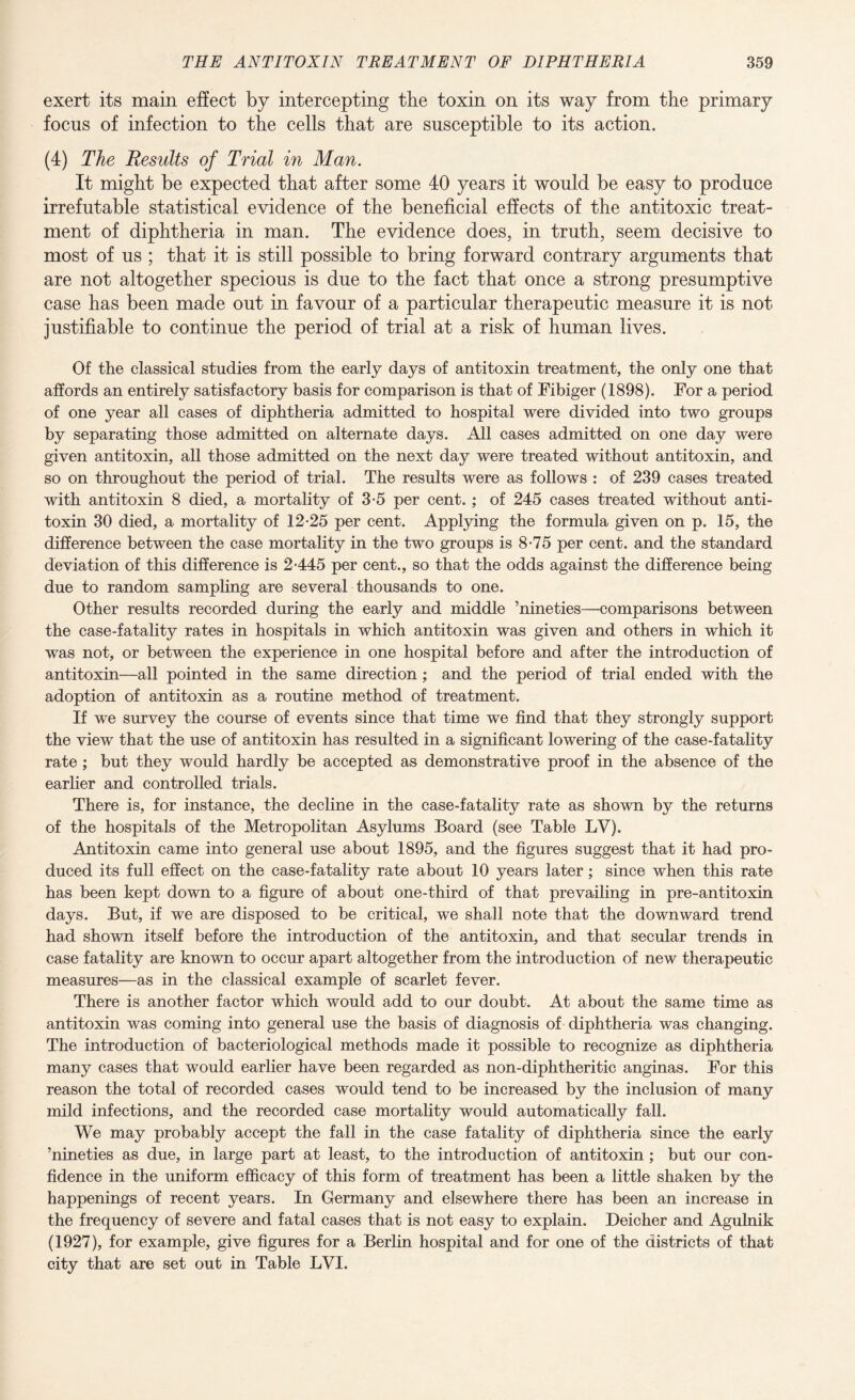 exert its main effect by intercepting the toxin on its way from the primary focus of infection to the cells that are susceptible to its action. (4) The Results of Trial in Man. It might be expected that after some 40 years it would be easy to produce irrefutable statistical evidence of the beneficial effects of the antitoxic treat¬ ment of diphtheria in man. The evidence does, in truth, seem decisive to most of us ; that it is still possible to bring forward contrary arguments that are not altogether specious is due to the fact that once a strong presumptive case has been made out in favour of a particular therapeutic measure it is not justifiable to continue the period of trial at a risk of human lives. Of the classical studies from the early days of antitoxin treatment, the only one that affords an entirely satisfactory basis for comparison is that of Fibiger (1898). For a period of one year all cases of diphtheria admitted to hospital were divided into two groups by separating those admitted on alternate days. All cases admitted on one day were given antitoxin, all those admitted on the next day were treated without antitoxin, and so on throughout the period of trial. The results were as follows : of 239 cases treated with antitoxin 8 died, a mortality of 3-5 per cent. ; of 245 cases treated without anti¬ toxin 30 died, a mortality of 12-25 per cent. Applying the formula given on p. 15, the difference between the case mortality in the two groups is 8-75 per cent, and the standard deviation of this difference is 2-445 per cent., so that the odds against the difference being due to random sampling are several thousands to one. Other results recorded during the early and middle ’nineties—comparisons between the case-fatality rates in hospitals in which antitoxin was given and others in which it was not, or between the experience in one hospital before and after the introduction of antitoxin-—all pointed in the same direction; and the period of trial ended with the adoption of antitoxin as a routine method of treatment. If we survey the course of events since that time we find that they strongly support the view that the use of antitoxin has resulted in a significant lowering of the case-fatality rate ; but they would hardly be accepted as demonstrative proof in the absence of the earlier and controlled trials. There is, for instance, the decline in the case-fatality rate as shown by the returns of the hospitals of the Metropolitan Asylums Board (see Table LV). Antitoxin came into general use about 1895, and the figures suggest that it had pro¬ duced its full effect on the case-fatality rate about 10 years later; since when this rate has been kept down to a figure of about one-third of that prevailing in pre-antitoxin days. But, if we are disposed to be critical, we shall note that the downward trend had shown itself before the introduction of the antitoxin, and that secular trends in case fatality are known to occur apart altogether from the introduction of new therapeutic measures—as in the classical example of scarlet fever. There is another factor which would add to our doubt. At about the same time as antitoxin was coming into general use the basis of diagnosis of diphtheria was changing. The introduction of bacteriological methods made it possible to recognize as diphtheria many cases that would earlier have been regarded as non-diphtheritic anginas. For this reason the total of recorded cases would tend to be increased by the inclusion of many mild infections, and the recorded case mortality would automatically fall. We may probably accept the fall in the case fatality of diphtheria since the early ’nineties as due, in large part at least, to the introduction of antitoxin ; but our con¬ fidence in the uniform efficacy of this form of treatment has been a little shaken by the happenings of recent years. In Germany and elsewhere there has been an increase in the frequency of severe and fatal cases that is not easy to explain. Deicher and Agulnik (1927), for example, give figures for a Berlin hospital and for one of the districts of that city that are set out in Table LYI.