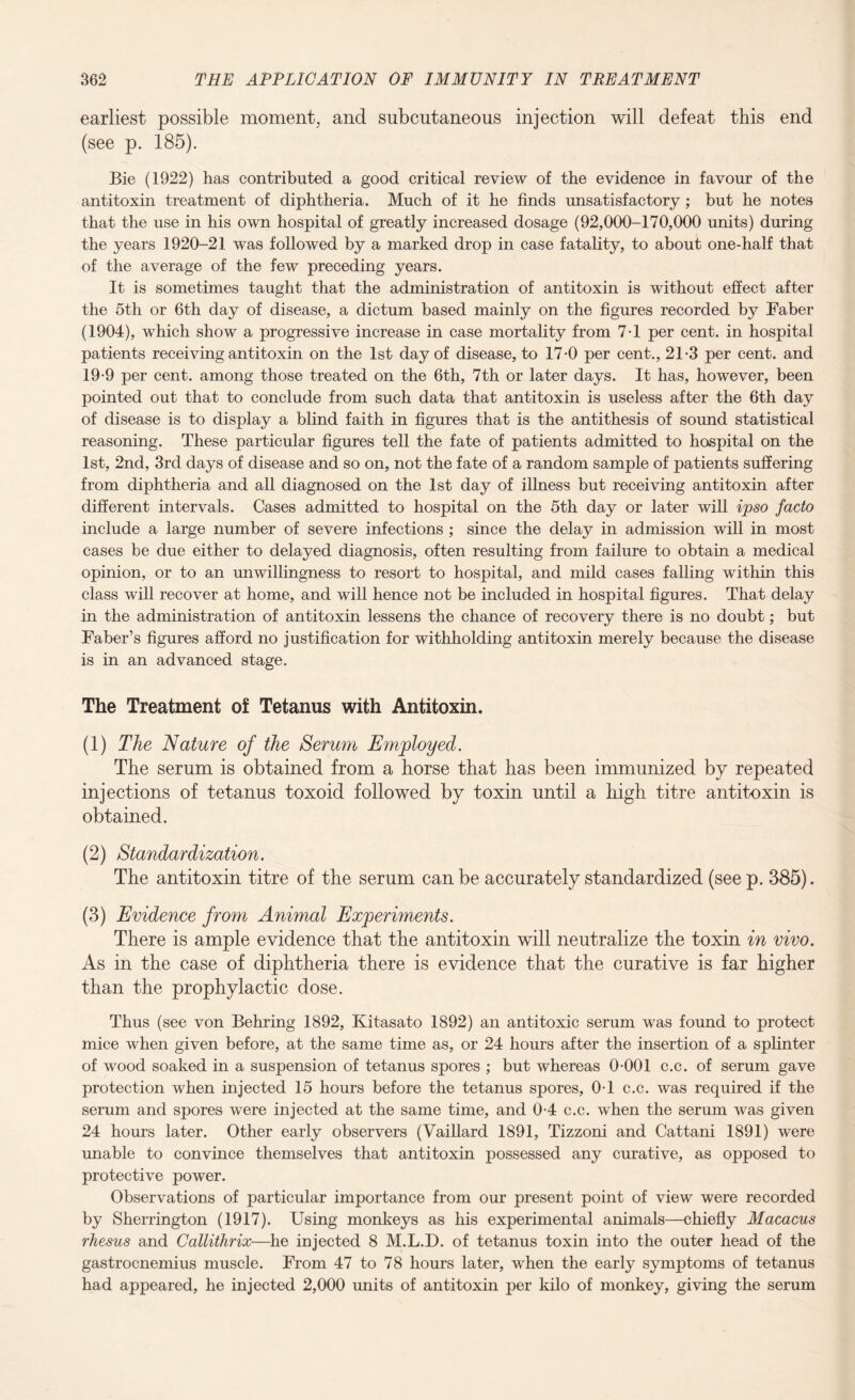 earliest possible moment, and subcutaneous injection will defeat this end (see p. 185). Bie (1922) has contributed a good critical review of the evidence in favour of the antitoxin treatment of diphtheria. Much of it he finds unsatisfactory ; but he notes that the use in his own hospital of greatly increased dosage (92,000-170,000 units) during the years 1920-21 was followed by a marked drop in case fatality, to about one-half that of the average of the few preceding years. It is sometimes taught that the administration of antitoxin is without effect after the 5th or 6th day of disease, a dictum based mainly on the figures recorded by Faber (1904), which show a progressive increase in case mortality from 7-1 per cent, in hospital patients receiving antitoxin on the 1st day of disease, to 17-0 per cent., 21-3 per cent, and 19-9 per cent, among those treated on the 6th, 7th or later days. It has, however, been pointed out that to conclude from such data that antitoxin is useless after the 6th day of disease is to display a blind faith in figures that is the antithesis of sound statistical reasoning. These particular figures tell the fate of patients admitted to hospital on the 1st, 2nd, 3rd days of disease and so on, not the fate of a random sample of patients suffering from diphtheria and all diagnosed on the 1st day of illness but receiving antitoxin after different intervals. Cases admitted to hospital on the 5th day or later will ipso facto include a large number of severe infections ; since the delay in admission will in most cases be due either to delayed diagnosis, often resulting from failure to obtain a medical opinion, or to an unwillingness to resort to hospital, and mild cases falling within this class will recover at home, and will hence not be included in hospital figures. That delay in the administration of antitoxin lessens the chance of recovery there is no doubt; but Faber’s figures afford no justification for withholding antitoxin merely because the disease is in an advanced stage. The Treatment of Tetanus with Antitoxin. (1) The Nature of the Serum Employed. The serum is obtained from a horse that has been immunized by repeated injections of tetanus toxoid followed by toxin until a high titre antitoxin is obtained. (2) Standardization. The antitoxin titre of the serum can be accurately standardized (seep. 385). (3) Evidence from Animal Experiments. There is ample evidence that the antitoxin will neutralize the toxin in vivo. As in the case of diphtheria there is evidence that the curative is far higher than the prophylactic dose. Thus (see von Behring 1892, Kitasato 1892) an antitoxic serum was found to protect mice when given before, at the same time as, or 24 hours after the insertion of a splinter of wood soaked in a suspension of tetanus spores ; but whereas 0-001 c.c. of serum gave protection when injected 15 hours before the tetanus spores, 0-1 c.c. was required if the serum and spores were injected at the same time, and 0-4 c.c. when the serum was given 24 hours later. Other early observers (Vaillard 1891, Tizzoni and Cattani 1891) were unable to convince themselves that antitoxin possessed any curative, as opposed to protective power. Observations of particular importance from our present point of view were recorded by Sherrington (1917). Using monkeys as his experimental animals—chiefly Macacus rhesus and Callithrix—he injected 8 M.L.D. of tetanus toxin into the outer head of the gastrocnemius muscle. From 47 to 78 hours later, when the early symptoms of tetanus had appeared, he injected 2,000 units of antitoxin per kilo of monkey, giving the serum