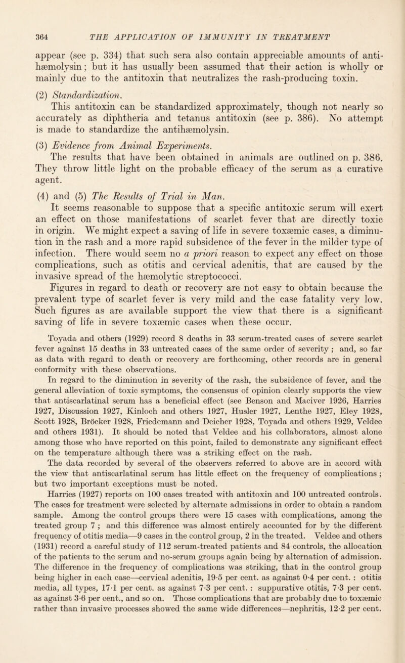 appear (see p. 334) that such sera also contain appreciable amounts of anti- haemolysin; but it has usually been assumed that their action is wholly or mainly due to the antitoxin that neutralizes the rash-producing toxin. (2) Standardization. This antitoxin can be standardized approximately, though not nearly so accurately as diphtheria and tetanus antitoxin (see p. 386). No attempt is made to standardize the antihsemolysin. (3) Evidence from Animal Experiments. The results that have been obtained in animals are outlined on p. 386. They throw little light on the probable efficacy of the serum as a curative agent. (4) and (5) The Results of Trial in Man. It seems reasonable to suppose that a specific antitoxic serum will exert an effect on those manifestations of scarlet fever that are directly toxic in origin. We might expect a saving of life in severe toxsemic cases, a diminu¬ tion in the rash and a more rapid subsidence of the fever in the milder type of infection. There would seem no a priori reason to expect any effect on those complications, such as otitis and cervical adenitis, that are caused by the invasive spread of the hsemolytic streptococci. Figures in regard to death or recovery are not easy to obtain because the prevalent type of scarlet fever is very mild and the case fatality very low. Such figures as are available support the view that there is a significant saving of life in severe toxsemic cases when these occur. Toyada and others (1929) record 8 deaths in 33 serum-treated cases of severe scarlet fever against 15 deaths in 33 untreated cases of the same order of severity ; and, so far as data with regard to death or recovery are forthcoming, other records are in general conformity with these observations. In regard to the diminution in severity of the rash, the subsidence of fever, and the general alleviation of toxic symptoms, the consensus of opinion clearly supports the view that antiscarlatinal serum has a beneficial effect (see Benson and Maciver 1926, Harries 1927, Discussion 1927, Kinloch and others 1927, Husler 1927, Lenthe 1927, Eley 1928, Scott 1928, Brocker 1928, Friedemann and Deicher 1928, Toyada and others 1929, Veldee and others 1931). It should be noted that Veldee and his collaborators, almost alone among those who have reported on this point, failed to demonstrate any significant effect on the temperature although there was a striking effect on the rash. The data recorded by several of the observers referred to above are in accord with the view that antiscarlatinal serum has little effect on the frequency of complications ; but two important exceptions must be noted. Harries (1927) reports on 100 cases treated with antitoxin and 100 untreated controls. The cases for treatment were selected by alternate admissions in order to obtain a random sample. Among the control groups there were 15 cases with complications, among the treated group 7 ; and this difference was almost entirely accounted for by the different frequency of otitis media—9 cases in the control group, 2 in the treated. Veldee and others (1931) record a careful study of 112 serum-treated patients and 84 controls, the allocation of the patients to the serum and no-serum groups again being by alternation of admission. The difference in the frequency of complications was striking, that in the control group being higher in each case—cervical adenitis, 19-5 per cent, as against 0-4 per cent. : otitis media, all types, 17-1 per cent, as against 7-3 per cent. : suppurative otitis, 7-3 per cent, as against 3-6 per cent., and so on. Those complications that are probably due to toxsemic rather than invasive processes showed the same wide differences—nephritis, 12-2 per cent.