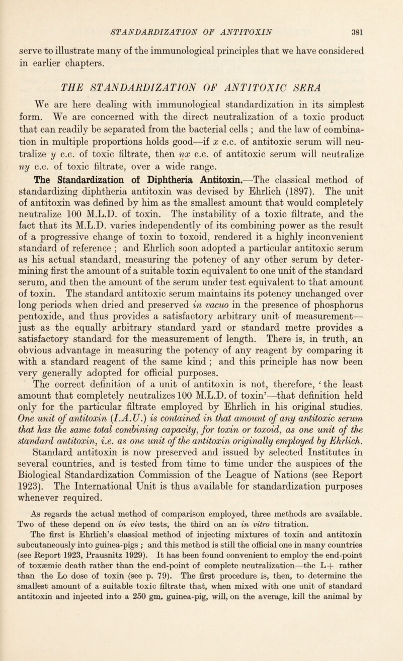 serve to illustrate many of the immunological principles that we have considered in earlier chapters. THE STANDARDIZATION OF ANTITOXIC SERA We are here dealing with immunological standardization in its simplest form. We are concerned with the direct neutralization of a toxic product that can readily be separated from the bacterial cells ; and the law of combina¬ tion in multiple proportions holds good—if x c.c. of antitoxic serum will neu¬ tralize y c.c. of toxic filtrate, then nx c.c. of antitoxic serum will neutralize ny c.c. of toxic filtrate, over a wide range. The Standardization of Diphtheria Antitoxin.—The classical method of standardizing diphtheria antitoxin was devised by Ehrlich (1897). The unit of antitoxin was defined by him as the smallest amount that would completely neutralize 100 M.L.D. of toxin. The instability of a toxic filtrate, and the fact that its M.L.D. varies independently of its combining power as the result of a progressive change of toxin to toxoid, rendered it a highly inconvenient standard of reference ; and Ehrlich soon adopted a particular antitoxic serum as his actual standard, measuring the potency of any other serum by deter¬ mining first the amount of a suitable toxin equivalent to one unit of the standard serum, and then the amount of the serum under test equivalent to that amount of toxin. The standard antitoxic serum maintains its potency unchanged over long periods when dried and preserved in vacuo in the presence of phosphorus pentoxide, and thus provides a satisfactory arbitrary unit of measurement— just as the equally arbitrary standard yard or standard metre provides a satisfactory standard for the measurement of length. There is, in truth, an obvious advantage in measuring the potency of any reagent by comparing it with a standard reagent of the same kind ; and this principle has now been very generally adopted for official purposes. The correct definition of a unit of antitoxin is not, therefore, ‘ the least amount that completely neutralizes 100 M.L.D. of toxin’—that definition held only for the particular filtrate employed by Ehrlich in his original studies. One unit of antitoxin (I.A.U.) is contained in that amount of any antitoxic serum that has the same total combining capacity, for toxin or toxoid, as one unit of the standard antitoxin, i.e. as one unit of the antitoxin originally employed by Ehrlich. Standard antitoxin is now preserved and issued by selected Institutes in several countries, and is tested from time to time under the auspices of the Biological Standardization Commission of the League of Nations (see Report 1923). The International Unit is thus available for standardization purposes whenever required. As regards the actual method of comparison employed, three methods are available. Two of these depend on in vivo tests, the third on an in vitro titration. The first is Ehrlich’s classical method of injecting mixtures of toxin and antitoxin subcutaneously into guinea-pigs ; and this method is still the official one in many countries (see Report 1923, Prausnitz 1929). It has been found convenient to employ the end-point of toxaemic death rather than the end-point of complete neutralization—the L-f- rather than the Lo dose of toxin (see p. 79). The first procedure is, then, to determine the smallest amount of a suitable toxic filtrate that, when mixed with one unit of standard antitoxin and injected into a 250 gm. guinea-pig, will, on the average, kill the animal by