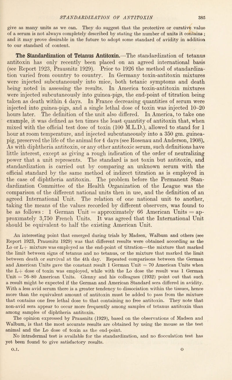 give as many units as we can. They do suggest that the protective or curative value of a serum is not always completely described by stating the number of units it contains ; and it may prove desirable in the future to adopt some standard of avidity in addition to our standard of content. The Standardization of Tetanus Antitoxin.—The standardization of tetanus antitoxin has only recently been placed on an agreed international basis (see Report 1923, Prausnitz 1929). Prior to 1926 the method of standardiza¬ tion varied from country to country. In Germany toxin-antitoxin mixtures were injected subcutaneously into mice, both tetanic symptoms and death being noted in assessing the results. In America toxin-antitoxin mixtures were injected subcutaneously into guinea-pigs, the end-point of titration being taken as death within 4 days. In France decreasing quantities of serum were injected into guinea-pigs, and a single lethal dose of toxin was injected 10-20 hours later. The definition of the unit also differed. In America, to take one example, it was defined as ten times the least quantity of antitoxin that, when mixed with the official test dose of toxin (100 M.L.D.), allowed to stand for 1 hour at room temperature, and injected subcutaneously into a 350 gm. guinea- pig, preserved the life of the animal for 4 days (see Rosenau and Anderson, 1908). As with diphtheria antitoxin, or any other antitoxic serum, such definitions have little interest, except as giving a rough indication of the order of neutralizing power that a unit represents. The standard is not toxin but antitoxin, and standardization is carried out by comparing an unknown serum with the official standard by the same method of indirect titration as is employed in the case of diphtheria antitoxin. The problem before the Permanent Stan¬ dardization Committee of the Health Organization of the League was the comparison of the different national units then in use, and the definition of an agreed International Unit. The relation of one national unit to another, taking the means of the values recorded by different observers, was found to be as follows : 1 German Unit = approximately 66 American Units = ap¬ proximately 3,750 French Units. It was agreed that the International Unit should be equivalent to half the existing American Unit. An interesting point that emerged during trials by Madsen, Walbum and others (see Report 1923, Prausnitz 1929) was that different results were obtained according as the Lo or L + mixture was employed as the end-point of titration—the mixture that marked the limit between signs of tetanus and no tetanus, or the mixture that marked the limit between death or survival at the 4th day. Repeated comparisons between the German and American Units gave the constant result 1 German Unit = 70 American Units when the L-f dose of toxin was employed, while with the Lo dose the result was 1 German Unit = 76-80 American Units. Glenny and his colleagues (1932) point out that such a result might be expected if the German and American Standard sera differed in avidity. With a less avid serum there is a greater tendency to dissociation within the tissues, hence more than the equivalent amount of antitoxin must be added to pass from the mixture that contains one free lethal dose to that containing no free antitoxin. They note that non-avid sera appear to occur more frequently among samples of tetanus antitoxin than among samples of diphtheria antitoxin. The opinion expressed by Prausnitz (1929), based on the observations of Madsen and Walbum, is that the most accurate results are obtained by using the mouse as the test animal and the Lo dose of toxin as the end-point. No intradermal test is available for the standardization, and no flocculation test has yet been found to give satisfactory results. O.l. O