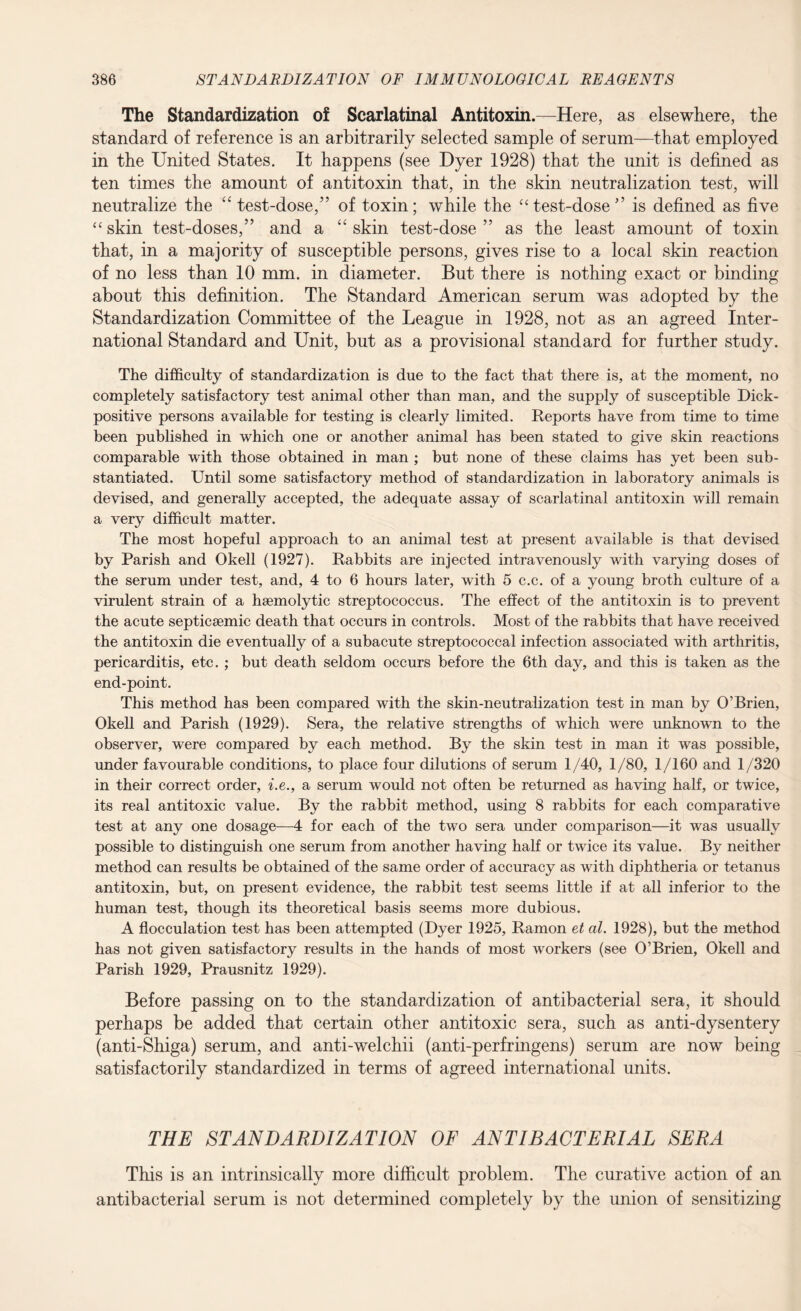 The Standardization of Scarlatinal Antitoxin.—Here, as elsewhere, the standard of reference is an arbitrarily selected sample of serum—that employed in the United States. It happens (see Dyer 1928) that the unit is defined as ten times the amount of antitoxin that, in the skin neutralization test, will neutralize the “ test-dose,” of toxin; while the “ test-dose ” is defined as five “skin test-doses,” and a “skin test-dose” as the least amount of toxin that, in a majority of susceptible persons, gives rise to a local skin reaction of no less than 10 mm. in diameter. But there is nothing exact or binding about this definition. The Standard American serum was adopted by the Standardization Committee of the League in 1928, not as an agreed Inter¬ national Standard and Unit, but as a provisional standard for further study. The difficulty of standardization is due to the fact that there is, at the moment, no completely satisfactory test animal other than man, and the supply of susceptible Dick¬ positive persons available for testing is clearly limited. Reports have from time to time been published in which one or another animal has been stated to give skin reactions comparable with those obtained in man ; but none of these claims has yet been sub¬ stantiated. Until some satisfactory method of standardization in laboratory animals is devised, and generally accepted, the adequate assay of scarlatinal antitoxin will remain a very difficult matter. The most hopeful approach to an animal test at present available is that devised by Parish and Okell (1927). Rabbits are injected intravenously with varying doses of the serum under test, and, 4 to 6 hours later, with 5 c.c. of a young broth culture of a virulent strain of a haemolytic streptococcus. The effect of the antitoxin is to prevent the acute septiceemic death that occurs in controls. Most of the rabbits that have received the antitoxin die eventually of a subacute streptococcal infection associated with arthritis, pericarditis, etc. ; but death seldom occurs before the 6th day, and this is taken as the end-point. This method has been compared with the skin-neutralization test in man by O’Brien, Okell and Parish (1929). Sera, the relative strengths of which were unknown to the observer, were compared by each method. By the skin test in man it was possible, under favourable conditions, to place four dilutions of serum 1/40, 1/80, 1/160 and 1/320 in their correct order, i.e., a serum would not often be returned as having half, or twice, its real antitoxic value. By the rabbit method, using 8 rabbits for each comparative test at any one dosage—4 for each of the two sera under comparison—it was usually possible to distinguish one serum from another having half or twice its value. By neither method can results be obtained of the same order of accuracy as with diphtheria or tetanus antitoxin, but, on present evidence, the rabbit test seems little if at all inferior to the human test, though its theoretical basis seems more dubious. A flocculation test has been attempted (Dyer 1925, Ramon et al. 1928), but the method has not given satisfactory results in the hands of most workers (see O’Brien, Okell and Parish 1929, Prausnitz 1929). Before passing on to the standardization of antibacterial sera, it should perhaps be added that certain other antitoxic sera, such as anti-dysentery (anti-Shiga) serum, and anti-welchii (anti-perfringens) serum are now being satisfactorily standardized in terms of agreed international units. THE STANDARDIZATION OF ANTIBACTERIAL SERA This is an intrinsically more difficult problem. The curative action of an antibacterial serum is not determined completely by the union of sensitizing