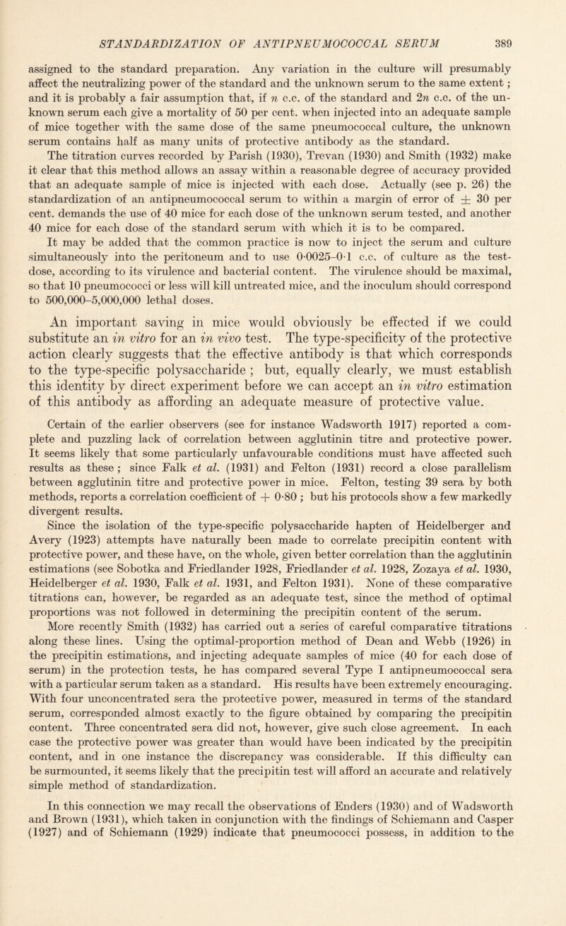 assigned to the standard preparation. Any variation in the culture will presumably affect the neutralizing power of the standard and the unknown serum to the same extent; and it is probably a fair assumption that, if n c.c. of the standard and 2n c.e. of the un¬ known serum each give a mortality of 50 per cent, when injected into an adequate sample of mice together with the same dose of the same pneumococcal culture, the unknown serum contains half as many units of protective antibody as the standard. The titration curves recorded by Parish (1930), Trevan (1930) and Smith (1932) make it clear that this method allows an assay within a reasonable degree of accuracy provided that an adequate sample of mice is injected with each dose. Actually (see p. 26) the standardization of an antipneumococcal serum to within a margin of error of dr 30 per cent, demands the use of 40 mice for each dose of the unknown serum tested, and another 40 mice for each dose of the standard serum with which it is to be compared. It may be added that the common practice is now to inject the serum and culture simultaneously into the peritoneum and to use 0-0025-0-1 c.c. of culture as the test- dose, according to its virulence and bacterial content. The virulence should be maximal, so that 10 pneumococci or less will kill untreated mice, and the inoculum should correspond to 500,000-5,000,000 lethal doses. An important saving in mice would obviously be effected if we could substitute an in vitro for an in vivo test. The type-specificity of the protective action clearly suggests that the effective antibody is that which corresponds to the type-specific polysaccharide ; but, equally clearly, we must establish this identity by direct experiment before we can accept an in vitro estimation of this antibody as affording an adequate measure of protective value. Certain of the earlier observers (see for instance Wadsworth 1917) reported a com¬ plete and puzzling lack of correlation between agglutinin titre and protective power. It seems likely that some particularly unfavourable conditions must have affected such results as these; since Falk et at. (1931) and Felton (1931) record a close parallelism between agglutinin titre and protective power in mice. Felton, testing 39 sera by both methods, reports a correlation coefficient of + 0-80 ; but his protocols show a few markedly divergent results. Since the isolation of the type-specific polysaccharide hapten of Heidelberger and Avery (1923) attempts have naturally been made to correlate precipitin content with protective power, and these have, on the whole, given better correlation than the agglutinin estimations (see Sobotka and Friedlander 1928, Friedlander et at. 1928, Zozaya et at. 1930, Heidelberger et at. 1930, Falk et at. 1931, and Felton 1931). None of these comparative titrations can, however, be regarded as an adequate test, since the method of optimal proportions was not followed in determining the precipitin content of the serum. More recently Smith (1932) has carried out a series of careful comparative titrations along these lines. Using the optimal-proportion method of Dean and Webb (1926) in the precipitin estimations, and injecting adequate samples of mice (40 for each dose of serum) in the protection tests, he has compared several Type I antipneumococcal sera with a particular serum taken as a standard. His results have been extremely encouraging. With four unconcentrated sera the protective power, measured in terms of the standard serum, corresponded almost exactly to the figure obtained by comparing the precipitin content. Three concentrated sera did not, however, give such close agreement. In each case the protective power was greater than would have been indicated by the precipitin content, and in one instance the discrepancy was considerable. If this difficulty can be surmounted, it seems likely that the precipitin test will afford an accurate and relatively simple method of standardization. In this connection we may recall the observations of Enders (1930) and of Wadsworth and Brown (1931), which taken in conjunction with the findings of Schiemann and Casper (1927) and of Schiemann (1929) indicate that pneumococci possess, in addition to the