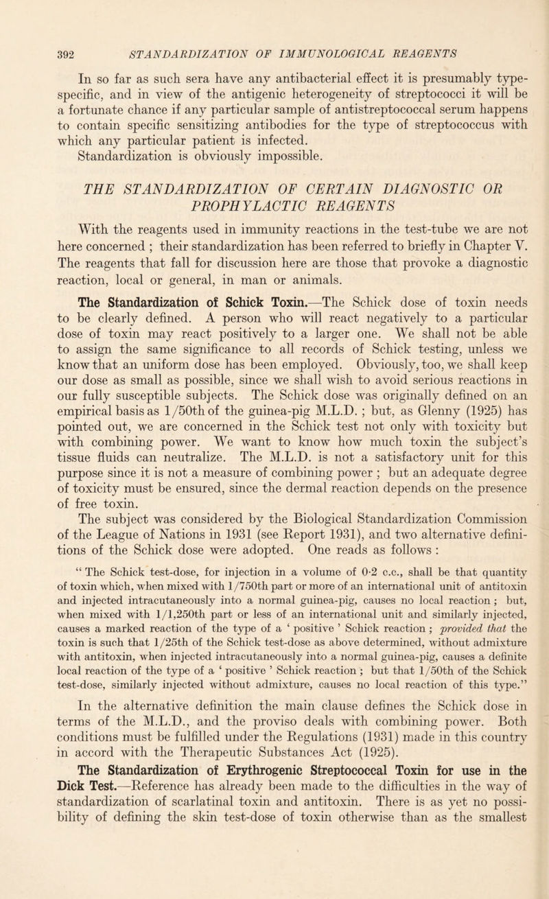 In so far as such sera have any antibacterial effect it is presumably type- specific, and in view of the antigenic heterogeneity of streptococci it will be a fortunate chance if any particular sample of antistreptococcal serum happens to contain specific sensitizing antibodies for the type of streptococcus with which any particular patient is infected. Standardization is obviously impossible. THE STANDARDIZATION OF CERTAIN DIAGNOSTIC OR PROPHYLACTIC REAGENTS With the reagents used in immunity reactions in the test-tube we are not here concerned ; their standardization has been referred to briefly in Chapter Y. The reagents that fall for discussion here are those that provoke a diagnostic reaction, local or general, in man or animals. The Standardization of Schick Toxin.—The Schick dose of toxin needs to be clearly defined. A person who will react negatively to a particular dose of toxin may react positively to a larger one. We shall not be able to assign the same significance to all records of Schick testing, unless we know that an uniform dose has been employed. Obviously, too, we shall keep our dose as small as possible, since we shall wish to avoid serious reactions in our fully susceptible subjects. The Schick dose was originally defined on an empirical basis as 1/50th of the guinea-pig M.L.D. ; but, as Glenny (1925) has pointed out, we are concerned in the Schick test not only with toxicity but with combining power. We want to know how much toxin the subject’s tissue fluids can neutralize. The M.L.D. is not a satisfactory unit for this purpose since it is not a measure of combining power ; but an adequate degree of toxicity must be ensured, since the dermal reaction depends on the presence of free toxin. The subject was considered by the Biological Standardization Commission of the League of Nations in 1931 (see Report 1931), and two alternative defini¬ tions of the Schick dose were adopted. One reads as follows : “ The Schick test-dose, for injection in a volume of 0-2 c.c., shall be that quantity of toxin which, when mixed with 1 /750th part or more of an international unit of antitoxin and injected intracutaneously into a normal guinea-pig, causes no local reaction ; but, when mixed with 1/1,250th part or less of an international unit and similarly injected, causes a marked reaction of the type of a ‘ positive ’ Schick reaction ; provided that the toxin is such that 1 /25th of the Schick test-dose as above determined, without admixture with antitoxin, when injected intracutaneously into a normal guinea-pig, causes a definite local reaction of the type of a ‘ positive ’ Schick reaction ; but that 1 /50th of the Schick test-dose, similarly injected without admixture, causes no local reaction of this type.” In the alternative definition the main clause defines the Schick dose in terms of the M.L.D., and the proviso deals with combining power. Both conditions must be fulfilled under the Regulations (1931) made in this country in accord with the Therapeutic Substances Act (1925). The Standardization of Erythrogenic Streptococcal Toxin for use in the Dick Test.—Reference has already been made to the difficulties in the way of standardization of scarlatinal toxin and antitoxin. There is as yet no possi¬ bility of defining the skin test-dose of toxin otherwise than as the smallest