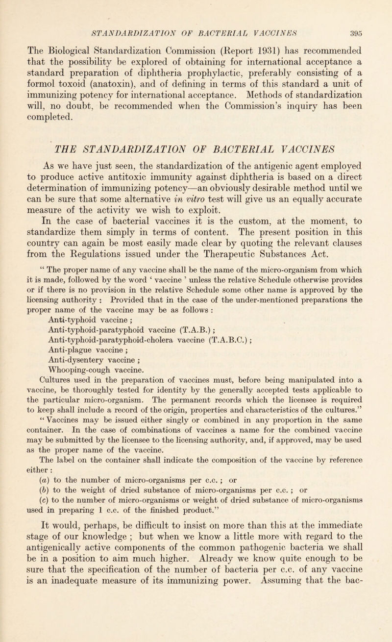 The Biological Standardization Commission (Report 1931) has recommended that the possibility be explored of obtaining for international acceptance a standard preparation of diphtheria prophylactic, preferably consisting of a formol toxoid (anatoxin), and of defining in terms of this standard a unit of immunizing potency for international acceptance. Methods of standardization will, no doubt, be recommended when the Commission’s inquiry has been completed. THE STANDARDIZATION OF BACTERIAL VACCINES As we have just seen, the standardization of the antigenic agent employed to produce active antitoxic immunity against diphtheria is based on a direct determination of immunizing potency—an obviously desirable method until we can be sure that some alternative in vitro test will give us an equally accurate measure of the activity we wish to exploit. In the case of bacterial vaccines it is the custom, at the moment, to standardize them simply in terms of content. The present position in this country can again be most easily made clear by quoting the relevant clauses from the Regulations issued under the Therapeutic Substances Act. “ The proper name of any vaccine shall be the name of the micro-organism from which it is made, followed by the word ‘ vaccine ’ unless the relative Schedule otherwise provides or if there is no provision in the relative Schedule some other name is approved by the licensing authority : Provided that in the case of the under-mentioned preparations the proper name of the vaccine may be as follows : Anti-typhoid vaccine ; Anti-typhoid-paratyphoid vaccine (T.A.B.); Anti-typhoid-paratyphoid-cholera vaccine (T.A.B.C.); Anti-plague vaccine ; Anti-dysentery vaccine ; Whooping-cough vaccine. Cultures used in the preparation of vaccines must, before being manipulated into a vaccine, be thoroughly tested for identity by the generally accepted tests applicable to the particular micro-organism. The permanent records which the licensee is required to keep shall include a record of the origin, properties and characteristics of the cultures.” “ Vaccines may be issued either singly or combined in any proportion in the same container. In the case of combinations of vaccines a name for the combined vaccine may be submitted by the licensee to the licensing authority, and, if approved, may be used as the proper name of the vaccine. The label on the container shall indicate the composition of the vaccine by reference either : {a) to the number of micro-organisms per c.c. ; or (b) to the weight of dried substance of micro-organisms per c.c. ; or (c) to the number of micro-organisms or weight of dried substance of micro-organisms used in preparing 1 c.c. of the finished product.” It would, perhaps, be difficult to insist on more than this at the immediate stage of our knowledge ; but when we know a little more with regard to the antigenically active components of the common pathogenic bacteria we shall be in a position to aim much higher. Already we know quite enough to be sure that the specification of the number of bacteria per c.c. of any vaccine is an inadequate measure of its immunizing power. Assuming that the bac-