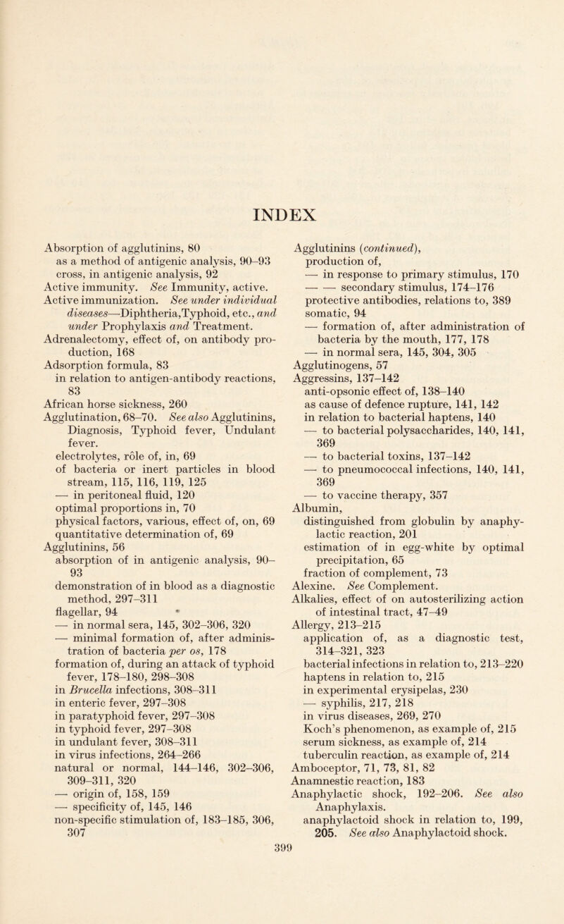 INDEX Absorption of agglutinins, 80 as a method of antigenic analysis, 90-93 cross, in antigenic analysis, 92 Active immunity. See Immunity, active. Active immunization. See under individual diseases—Diphtheria,Typhoid, etc., and under Prophylaxis and Treatment. Adrenalectomy, effect of, on antibody pro¬ duction, 168 Adsorption formula, 83 in relation to antigen-anti body reactions, 83 African horse sickness, 260 Agglutination, 68-70. See also Agglutinins, Diagnosis, Typhoid fever, Undulant fever. electrolytes, role of, in, 69 of bacteria or inert particles in blood stream, 115, 116, 119, 125 —• in peritoneal fluid, 120 optimal proportions in, 70 physical factors, various, effect of, on, 69 quantitative determination of, 69 Agglutinins, 56 absorption of in antigenic analysis, 90- 93 demonstration of in blood as a diagnostic method, 297-311 flagellar, 94 * — in normal sera, 145, 302-306, 320 —• minimal formation of, after adminis¬ tration of bacteria per os, 178 formation of, during an attack of typhoid fever, 178-180, 298-308 in Brucella infections, 308-311 in enteric fever, 297-308 in paratyphoid fever, 297-308 in typhoid fever, 297-308 in undulant fever, 308-311 in virus infections, 264-266 natural or normal, 144-146, 302-306, 309-311, 320 — origin of, 158, 159 —- specificity of, 145, 146 non-specific stimulation of, 183-185, 306, 307 Agglutinins (continued), production of, — in response to primary stimulus, 170 — — secondary stimulus, 174-176 protective antibodies, relations to, 389 somatic, 94 — formation of, after administration of bacteria by the mouth, 177, 178 — in normal sera, 145, 304, 305 Agglutinogens, 57 Aggressins, 137-142 anti-opsonic effect of, 138-140 as cause of defence rupture, 141, 142 in relation to bacterial haptens, 140 — to bacterial polysaccharides, 140, 141, 369 — to bacterial toxins, 137-142 — to pneumococcal infections, 140, 141, 369 — to vaccine therapy, 357 Albumin, distinguished from globulin by anaphy¬ lactic reaction, 201 estimation of in egg-white by optimal precipitation, 65 fraction of complement, 73 Alexine. See Complement. Alkalies, effect of on autosterilizing action of intestinal tract, 47-49 Allergy, 213-215 application of, as a diagnostic test, 314-321, 323 bacterial infections in relation to, 213-220 haptens in relation to, 215 in experimental erysipelas, 230 — syphilis, 217, 218 in virus diseases, 269, 270 Koch’s phenomenon, as example of, 215 serum sickness, as example of, 214 tuberculin reaction, as example of, 214 Amboceptor, 71, 73, 81, 82 Anamnestic reaction, 183 Anaphylactic shock, 192-206. See also Anaphylaxis. anaphylactoid shock in relation to, 199, 205. See also Anaphylactoid shock.