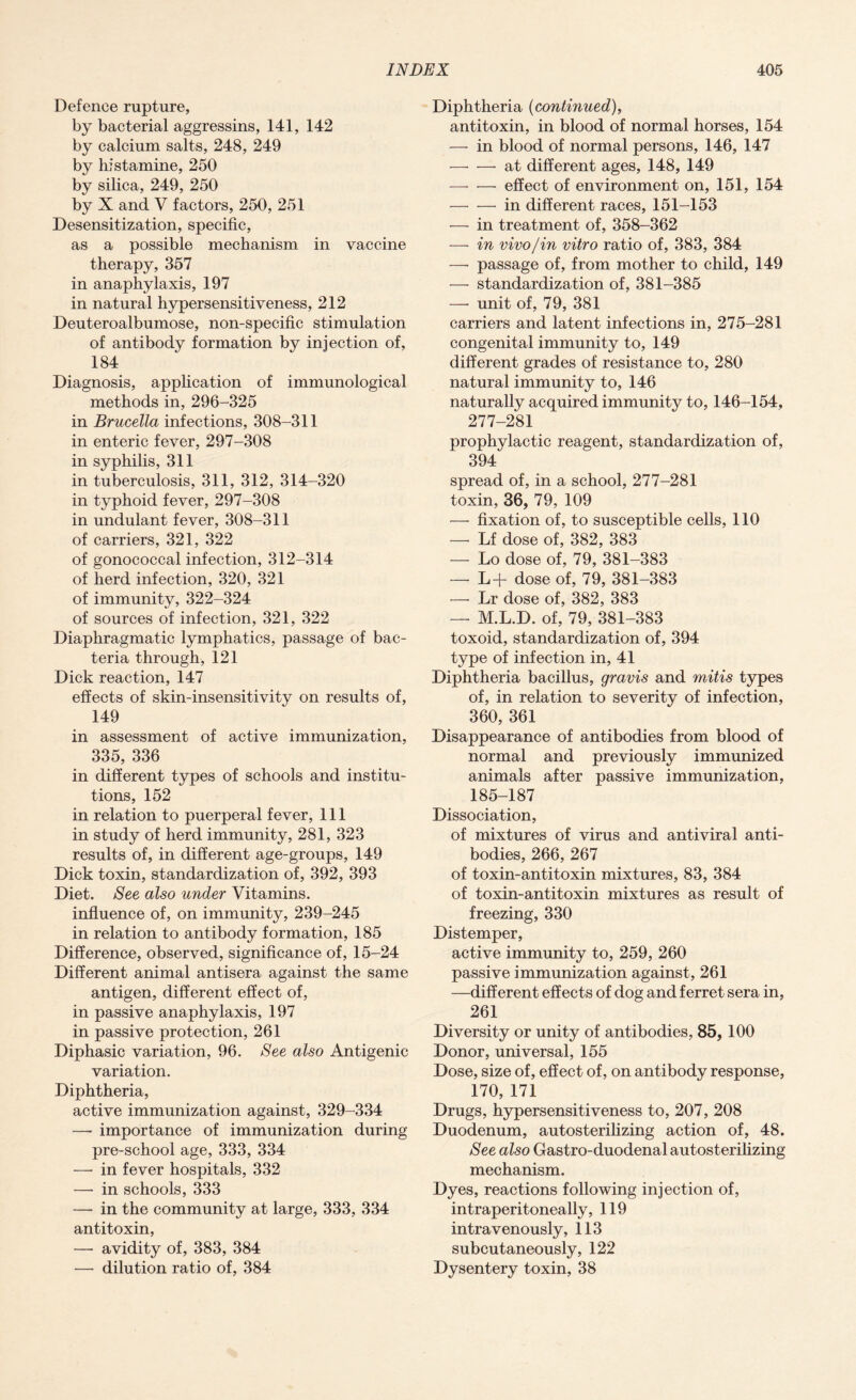 Defence rupture, by bacterial aggressins, 141, 142 by calcium salts, 248, 249 by histamine, 250 by silica, 249, 250 by X and V factors, 250, 251 Desensitization, specific, as a possible mechanism in vaccine therapy, 357 in anaphylaxis, 197 in natural hypersensitiveness, 212 Deuteroalbumose, non-specific stimulation of antibody formation by injection of, 184 Diagnosis, application of immunological methods in, 296-325 in Brucella infections, 308-311 in enteric fever, 297-308 in syphilis, 311 in tuberculosis, 311, 312, 314-320 in typhoid fever, 297-308 in undulant fever, 308-311 of carriers, 321, 322 of gonococcal infection, 312-314 of herd infection, 320, 321 of immunity, 322-324 of sources of infection, 321, 322 Diaphragmatic lymphatics, passage of bac¬ teria through, 121 Dick reaction, 147 effects of skin-insensitivity on results of, 149 in assessment of active immunization, 335, 336 in different types of schools and institu¬ tions, 152 in relation to puerperal fever, 111 in study of herd immunity, 281, 323 results of, in different age-groups, 149 Dick toxin, standardization of, 392, 393 Diet. See also under Vitamins, influence of, on immunity, 239-245 in relation to antibody formation, 185 Difference, observed, significance of, 15-24 Different animal antisera against the same antigen, different effect of, in passive anaphylaxis, 197 in passive protection, 261 Diphasic variation, 96. See also Antigenic variation. Diphtheria, active immunization against, 329-334 — importance of immunization during pre-school age, 333, 334 —• in fever hospitals, 332 —- in schools, 333 —• in the community at large, 333, 334 antitoxin, — avidity of, 383, 384 — dilution ratio of, 384 Diphtheria (continued), antitoxin, in blood of normal horses, 154 — in blood of normal persons, 146, 147 -at different ages, 148, 149 — —• effect of environment on, 151, 154 -in different races, 151-153 — in treatment of, 358-362 — in vivo/in vitro ratio of, 383, 384 — passage of, from mother to child, 149 — standardization of, 381-385 —• unit of, 79, 381 carriers and latent infections in, 275-281 congenital immunity to, 149 different grades of resistance to, 280 natural immunity to, 146 naturally acquired immunity to, 146-154, 277-281 prophylactic reagent, standardization of, 394 spread of, in a school, 277-281 toxin, 36, 79, 109 — fixation of, to susceptible cells, 110 — Lf dose of, 382, 383 — Lo dose of, 79, 381-383 — L-f- dose of, 79, 381-383 — Lr dose of, 382, 383 — M.L.D. of, 79, 381-383 toxoid, standardization of, 394 type of infection in, 41 Diphtheria bacillus, gravis and mitis types of, in relation to severity of infection, 360, 361 Disappearance of antibodies from blood of normal and previously immunized animals after passive immunization, 185-187 Dissociation, of mixtures of virus and antiviral anti¬ bodies, 266, 267 of toxin-antitoxin mixtures, 83, 384 of toxin-antitoxin mixtures as result of freezing, 330 Distemper, active immunity to, 259, 260 passive immunization against, 261 —different effects of dog and ferret sera in, 261 Diversity or unity of antibodies, 85, 100 Donor, universal, 155 Dose, size of, effect of, on antibody response, 170, 171 Drugs, hypersensitiveness to, 207, 208 Duodenum, autosterilizing action of, 48. See also Gastro-duodenal autosterilizing mechanism. Dyes, reactions following injection of, intraperitoneally, 119 intravenously, 113 subcutaneously, 122 Dysentery toxin, 38