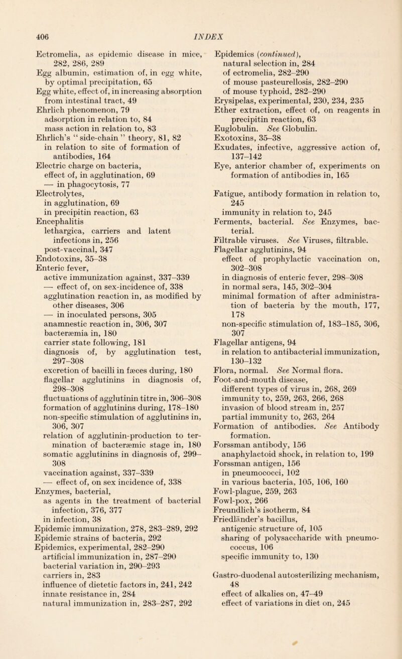 Ectromelia, as epidemic disease in mice, 282, 286, 289 Egg albumin, estimation of, in egg white, by optimal precipitation, 65 Egg white, effect of, in increasing absorption from intestinal tract, 49 Ehrlich phenomenon, 79 adsorption in relation to, 84 mass action in relation to, 83 Ehrlich’s “side-chain” theory, 81, 82 in relation to site of formation of antibodies, 164 Electric charge on bacteria, effect of, in agglutination, 69 — in phagocytosis, 77 Electrolytes, in agglutination, 69 in precipitin reaction, 63 Encephalitis lethargica, carriers and latent infections in, 256 post-vaccinal, 347 Endotoxins, 35-38 Enteric fever, active immunization against, 337-339 —• effect of, on sex-incidence of, 338 agglutination reaction in, as modified by other diseases, 306 — in inoculated persons, 305 anamnestic reaction in, 306, 307 bactersemia in, 180 carrier state following, 181 diagnosis of, by agglutination test, 297- 308 excretion of bacilli in faeces during, 180 flagellar agglutinins in diagnosis of, 298- 308 fluctuations of agglutinin titre in, 306-308 formation of agglutinins during, 178-180 non-specific stimulation of agglutinins in, 306, 307 relation of agglutinin-production to ter¬ mination of bactersemic stage in, 180 somatic agglutinins in diagnosis of, 299- 308 vaccination against, 337-339 — effect of, on sex incidence of, 338 Enzymes, bacterial, as agents in the treatment of bacterial infection, 376, 377 in infection, 38 Epidemic immunization, 278, 283-289, 292 Epidemic strains of bacteria, 292 Epidemics, experimental, 282-290 artificial immunization in, 287-290 bacterial variation in, 290-293 carriers in, 283 influence of dietetic factors in, 241, 242 innate resistance in, 284 natural immunization in, 283-287, 292 Epidemics (continued), natural selection in, 284 of ectromelia, 282-290 of mouse pasteurellosis, 282-290 of mouse typhoid, 282-290 Erysipelas, experimental, 230, 234, 235 Ether extraction, effect of, on reagents in precipitin reaction, 63 Euglobulin. See Globulin. Exotoxins, 35-38 Exudates, infective, aggressive action of, 137-142 Eye, anterior chamber of, experiments on formation of antibodies in, 165 Fatigue, antibody formation in relation to, 245 immunity in relation to, 245 Ferments, bacterial. See Enzymes, bac¬ terial. Filtrable viruses. See Viruses, filtrable. Flagellar agglutinins, 94 effect of prophylactic vaccination on, 302-308 in diagnosis of enteric fever, 298-308 in normal sera, 145, 302-304 minimal formation of after administra¬ tion of bacteria by the mouth, 177, 178 non-specific stimulation of, 183-185, 306, 307 Flagellar antigens, 94 in relation to antibacterial immunization, 130-132 Flora, normal. See Normal flora. Foot-and-mouth disease, different types of virus in, 268, 269 immunity to, 259, 263, 266, 268 invasion of blood stream in, 257 partial immunity to, 263, 264 Formation of antibodies. See Antibody formation. Forssman antibody, 156 anaphylactoid shock, in relation to, 199 Forssman antigen, 156 in pneumococci, 102 in various bacteria, 105, 106, 160 Fowl-plague, 259, 263 Fowl-pox, 266 Freundlich’s isotherm, 84 Friedlander’s bacillus, antigenic structure of, 105 sharing of polysaccharide with pneumo¬ coccus, 106 specific immunity to, 130 Gastro-duodenal autosterilizing mechanism, 48 effect of alkalies on, 47-49 effect of variations in diet on, 245