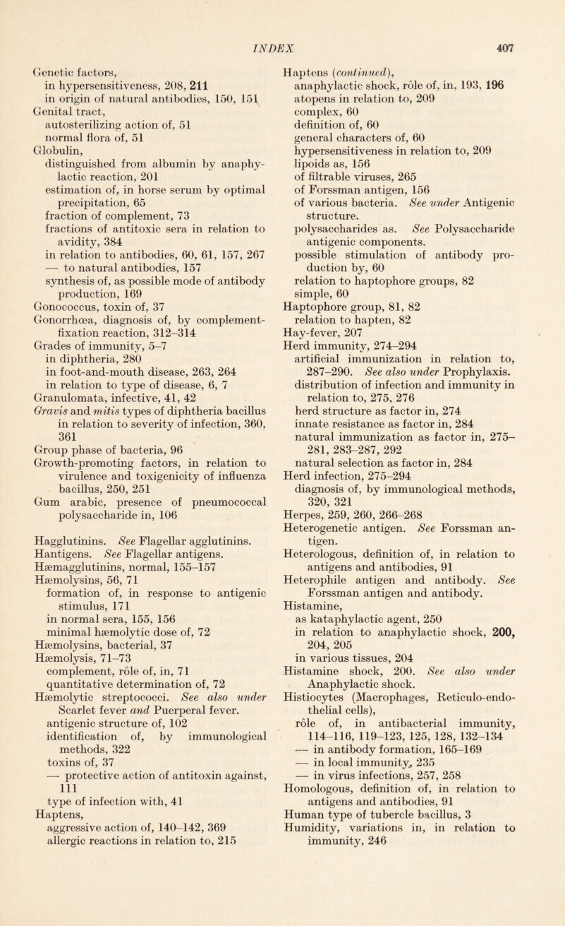 Genetic factors, in hypersensitiveness, 208, 211 in origin of natural antibodies, 150, 151 Genital tract, autosterilizing action of, 51 normal flora of, 51 Globulin, distinguished from albumin by anaphy¬ lactic reaction, 201 estimation of, in horse serum by optimal precipitation, 65 fraction of complement, 73 fractions of antitoxic sera in relation to avidity, 384 in relation to antibodies, 60, 61, 157, 267 — to natural antibodies, 157 synthesis of, as possible mode of antibody production, 169 Gonococcus, toxin of, 37 Gonorrhoea, diagnosis of, by complement- fixation reaction, 312-314 Grades of immunity, 5-7 in diphtheria, 280 in foot-and-mouth disease, 263, 264 in relation to type of disease, 6, 7 Granulomata, infective, 41, 42 Gravis and mitis types of diphtheria bacillus in relation to severity of infection, 360, 361 Group phase of bacteria, 96 Growth-promoting factors, in relation to virulence and toxigenicity of influenza bacillus, 250, 251 Gum arabic, presence of pneumococcal polysaccharide in, 106 Hagglutinins. See Flagellar agglutinins. Hantigens. See Flagellar antigens. Hsemagglutinins, normal, 155-157 Hemolysins, 56, 71 formation of, in response to antigenic stimulus, 171 in normal sera, 155, 156 minimal haemolytic dose of, 72 Hemolysins, bacterial, 37 Haemolysis, 71-73 complement, role of, in, 71 quantitative determination of, 72 Haemolytic streptococci. See also under Scarlet fever and Puerperal fever, antigenic structure of, 102 identification of, by immunological methods, 322 toxins of, 37 — protective action of antitoxin against, 111 type of infection with, 41 Haptens, aggressive action of, 140-142, 369 allergic reactions in relation to, 215 Haptens (continued), anaphylactic shock, role of, in, 193, 196 atopens in relation to, 209 complex, 60 definition of, 60 general characters of, 60 hypersensitiveness in relation to, 209 lipoids as, 156 of filtrable viruses, 265 of Forssman antigen, 156 of various bacteria. See under Antigenic structure. polysaccharides as. See Polysaccharide antigenic components, possible stimulation of antibody pro¬ duction by, 60 relation to haptophore groups, 82 simple, 60 Haptophore group, 81, 82 relation to hapten, 82 Hay-fever, 207 Herd immunity, 274-294 artificial immunization in relation to, 287-290. See also under Prophylaxis, distribution of infection and immunity in relation to, 275, 276 herd structure as factor in, 274 innate resistance as factor in, 284 natural immunization as factor in, 275- 281, 283-287, 292 natural selection as factor in, 284 Herd infection, 275-294 diagnosis of, by immunological methods, 320, 321 Herpes, 259, 260, 266-268 Heterogenetic antigen. See Forssman an¬ tigen. Heterologous, definition of, in relation to antigens and antibodies, 91 Heterophile antigen and antibody. See Forssman antigen and antibody. Histamine, as kataphylactic agent, 250 in relation to anaphylactic shock, 200, 204, 205 in various tissues, 204 Histamine shock, 200. See also under Anaphylactic shock. Histiocytes (Macrophages, Reticulo-endo- thelial cells), role of, in antibacterial immunity, 114-116, 119-123, 125, 128, 132-134 — in antibody formation, 165-169 — in local immunity, 235 — in virus infections, 257, 258 Homologous, definition of, in relation to antigens and antibodies, 91 Human type of tubercle bacillus, 3 Humidity, variations in, in relation to immunity, 246