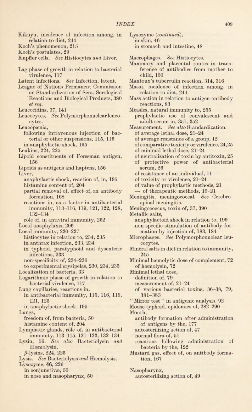 Kikuyu, incidence of infection among, in relation to diet, 244 Koch’s phenomenon, 215 Koch’s postulates, 29 Kupffer cells. See Histiocytes and Liver.. Lag phase of growth in relation to bacterial virulence, 117 Latent infections. See Infection, latent. League of Nations Permanent Commission on Standardization of Sera, Serological Reactions and Biological Products, 380 et seq. Leucocidins, 37, 141 Leucocytes. See Polymorphonuclear leuco¬ cytes. Leucopsenia, following intravenous injection of bac¬ terial or other suspensions, 115, 116 in anaphylactic shock, 195 Leukins, 224, 225 Lipoid constituents of Forssman antigen, 156 Lipoids as antigens and haptens, 156 Liver, anaphylactic shock, reaction of, in, 195 histamine content of, 204 partial removal of, effect of, on antibody formation, 168 reactions in, as a factor in antibacterial immunity, 113-116, 119, 121, 122, 128, 132-134 role of, in antiviral immunity, 262 Local anaphylaxis, 206 Local immunity, 230-237 histiocytes in relation to, 234, 235 in anthrax infection, 233, 234 in typhoid, paratyphoid and dysenteric infections, 233 non-specificity of, 234-236 to experimental erysipelas, 230, 234, 235 Localization of bacteria, 33 Logarithmic phase of growth in relation to bacterial virulence, 117 Lung capillaries, reactions in, in antibacterial immunity, 115, 116, 119, 121, 125 in anaphylactic shock, 195 Lungs, freedom of, from bacteria, 50 histamine content of, 204 Lymphatic glands, role of, in antibacterial immunity, 113-115, 121-123, 132-134 Lysin, 56. See also Bacteriolysin and Haemolysin. ^-lysins, 224, 225 Lysis. See Bacteriolysis and Haemolysis. Lysozyme, 46, 226 in conjunctivae, 50 in nose and nasopharynx, 50 Lysozyme (continued), in skin, 46 in stomach and intestine, 48 Macrophages. See Histiocytes. Mammary and placental routes in trans¬ ference of antibodies from mother to child, 150 Mantoux’s tuberculin reaction, 314, 316 Masai, incidence of infection among, in relation to diet, 244 Mass action in relation to antigen-antibody reactions, 83 Measles, natural immunity to, 255 prophylactic use of convalescent and adult serum in, 351, 352 Measurement. See also Standardization, of average lethal dose, 21-24 of average resistance of a group, 12 of comparative toxicity or virulence, 24,25 of minimal lethal dose, 21-24 of neutralization of toxin by antitoxin, 25 of protective power of antibacterial serum, 26 of resistance of an individual, 11 of toxicity or virulence, 21-24 of value of prophylactic methods, 21 —• of therapeutic methods, 19-21 Meningitis, meningococcal. See Cerebro¬ spinal meningitis. Meningococcus, toxin of, 37, 390 Metallic salts, anaphylactoid shock in relation to, 199 non-specific stimulation of antibody for¬ mation by injection of, 183, 184 Microphages. See Polymorphonuclear leu¬ cocytes. Mineral salts in diet in relation to immunity, 245 Minimal haemolytic dose of complement, 72 of haemolysin, 72 Minimal lethal dose, definition of, 79 measurement of, 21-24 of various bacterial toxins, 36-38, 79, 381-383 “Mirror test ” in antigenic analysis, 92 Mouse typhoid, epidemics of, 282-290 Mouth, antibody formation after administration of antigens by the, 177 autosterilizing action of, 47 normal flora of, 51 reactions following administration of bacteria by the, 122 Mustard gas, effect of, on antibody forma¬ tion, 167 Nasopharynx, autosterilizing action of, 49