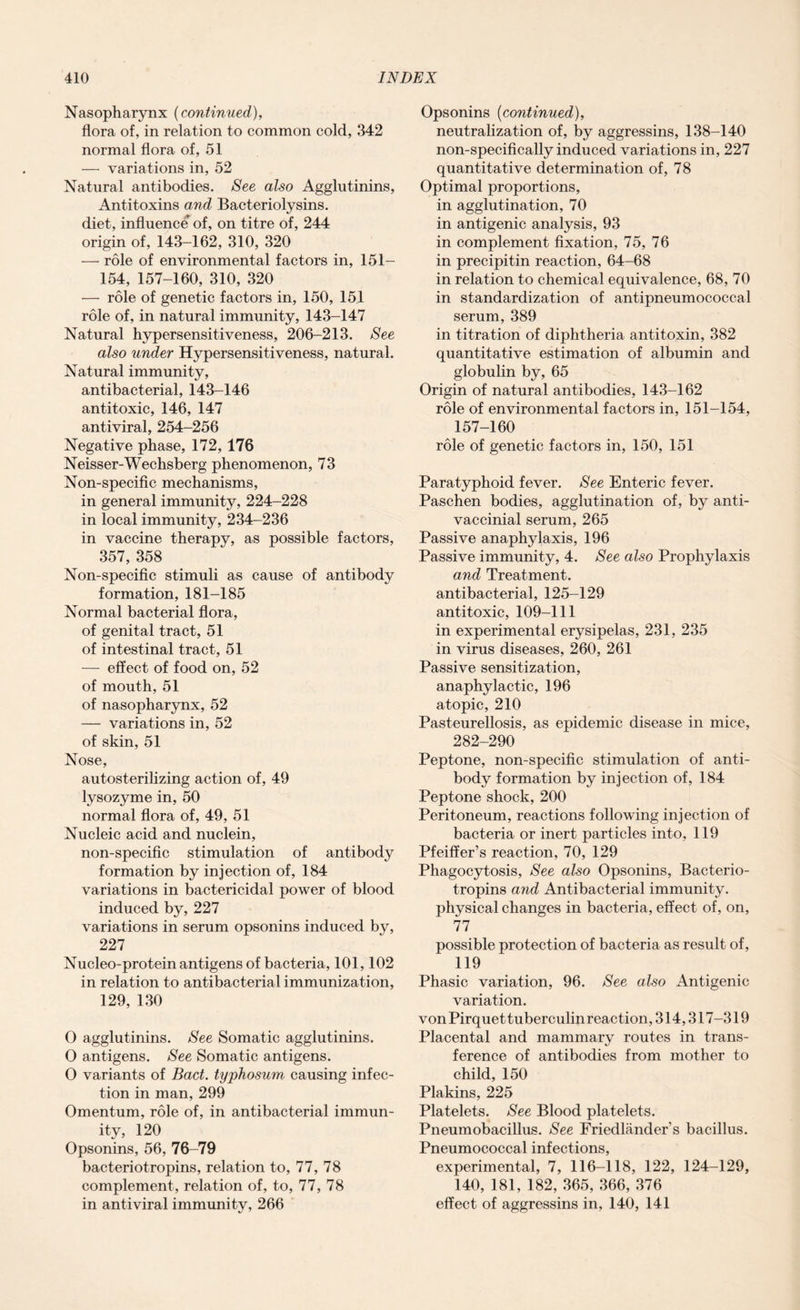 Nasopharynx (continued), flora of, in relation to common cold, 342 normal flora of, 51 — variations in, 52 Natural antibodies. See also Agglutinins, Antitoxins and Bacteriolysins. diet, influence of, on titre of, 244 origin of, 143-162, 310, 320 — role of environmental factors in, 151- 154, 157-160, 310, 320 — role of genetic factors in, 150, 15.1 role of, in natural immunity, 143-147 Natural hypersensitiveness, 206-213. See also under Hypersensitiveness, natural. Natural immunity, antibacterial, 143-146 antitoxic, 146, 147 antiviral, 254-256 Negative phase, 172, 176 Neisser-Wechsberg phenomenon, 73 Non-specific mechanisms, in general immunity, 224-228 in local immunity, 234-236 in vaccine therapy, as possible factors, 357, 358 Non-specific stimuli as cause of antibody formation, 181-185 Normal bacterial flora, of genital tract, 51 of intestinal tract, 51 — effect of food on, 52 of mouth, 51 of nasopharynx, 52 — variations in, 52 of skin, 51 Nose, autosterilizing action of, 49 lysozyme in, 50 normal flora of, 49, 51 Nucleic acid and nuclein, non-specific stimulation of antibody formation by injection of, 184 variations in bactericidal power of blood induced by, 227 variations in serum opsonins induced by, 227 Nucleo-protein antigens of bacteria, 101,102 in relation to antibacterial immunization, 129, 130 O agglutinins. See Somatic agglutinins. O antigens. See Somatic antigens. O variants of Bad. typhosum causing infec¬ tion in man, 299 Omentum, role of, in antibacterial immun¬ ity, 120 Opsonins, 56, 76-79 bacteriotropins, relation to, 77, 78 complement, relation of, to, 77, 78 in antiviral immunity, 266 Opsonins (continued), neutralization of, by aggressins, 138-140 non-specifically induced variations in, 227 quantitative determination of, 78 Optimal proportions, in agglutination, 70 in antigenic analysis, 93 in complement fixation, 75, 76 in precipitin reaction, 64-68 in relation to chemical equivalence, 68, 70 in standardization of antipneumococcal serum, 389 in titration of diphtheria antitoxin, 382 quantitative estimation of albumin and globulin by, 65 Origin of natural antibodies, 143-162 role of environmental factors in, 151-154, 157-160 role of genetic factors in, 150, 151 Paratyphoid fever. See Enteric fever. Paschen bodies, agglutination of, by anti- vaccinial serum, 265 Passive anaphylaxis, 196 Passive immunity, 4. See also Prophylaxis and Treatment, antibacterial, 125-129 antitoxic, 109-111 in experimental erysipelas, 231, 235 in virus diseases, 260, 261 Passive sensitization, anaphylactic, 196 atopic, 210 Pasteurellosis, as epidemic disease in mice, 282-290 Peptone, non-specific stimulation of anti¬ body formation by injection of, 184 Peptone shock, 200 Peritoneum, reactions following injection of bacteria or inert particles into, 119 Pfeiffer’s reaction, 70, 129 Phagocytosis, See also Opsonins, Bacterio¬ tropins and Antibacterial immunity, physical changes in bacteria, effect of, on, 77 possible protection of bacteria as result of, 119 Phasic variation, 96. See also Antigenic variation. vonPirquettuberculinreaction, 314,317-319 Placental and mammary routes in trans¬ ference of antibodies from mother to child, 150 Plakins, 225 Platelets. See Blood platelets. Pneumobacillus. See Friedlander’s bacillus. Pneumococcal infections, experimental, 7, 116-118, 122, 124-129, 140, 181, 182, 365, 366, 376 effect of aggressins in, 140, 141