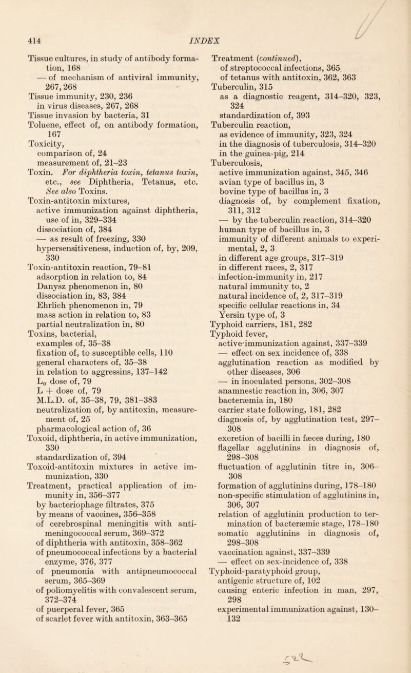 Tissue cultures, in study of antibody forma¬ tion, 168 — of mechanism of antiviral immunity, 267,268 Tissue immunity, 230, 236 in virus diseases, 267, 268 Tissue invasion by bacteria, 31 Toluene, effect of, on antibody formation, 167 Toxicity, comparison of, 24 measurement of, 21-23 Toxin. For diphtheria toxin, tetanus toxin, etc., see Diphtheria, Tetanus, etc. See also Toxins. Toxin-antitoxin mixtures, active immunization against diphtheria, use of in, 329-334 dissociation of, 384 —• as result of freezing, 330 hypersensitiveness, induction of, by, 209, ‘ 330 Toxin-antitoxin reaction, 79-81 adsorption in relation to, 84 Danysz phenomenon in, 80 dissociation in, 83, 384 Ehrlich phenomenon in, 79 mass action in relation to, 83 partial neutralization in, 80 Toxins, bacterial, examples of, 35-38 fixation of, to susceptible cells, 110 general characters of, 35-38 in relation to aggressins, 137-142 L0 dose of, 79 L + dose of, 79 M.L.D. of, 35-38, 79, 381-383 neutralization of, by antitoxin, measure¬ ment of, 25 pharmacological action of, 36 Toxoid, diphtheria, in active immunization, 330 standardization of, 394 Toxoid-antitoxin mixtures in active im¬ munization, 330 Treatment, practical application of im¬ munity in, 356-377 by bacteriophage filtrates, 375 by means of vaccines, 356-358 of cerebrospinal meningitis with anti- meningococcal serum, 369-372 of diphtheria with antitoxin, 358-362 of pneumococcal infections by a bacterial enzyme, 376, 377 of pneumonia with antipneumococcal serum, 365-369 of poliomyelitis with convalescent serum, 372-374 of puerperal fever, 365 of scarlet fever with antitoxin, 363-365 Treatment (continued), of streptococcal infections, 365 of tetanus with antitoxin, 362, 363 Tuberculin, 315 as a diagnostic reagent, 314-320, 323, 324 standardization of, 393 Tuberculin reaction, as evidence of immunity, 323, 324 in the diagnosis of tuberculosis, 314-320 in the guinea-pig, 214 Tuberculosis, active immunization against, 345, 346 avian type of bacillus in, 3 bovine type of bacillus in, 3 diagnosis of, by complement fixation, 311, 312 — by the tuberculin reaction, 314-320 human type of bacillus in, 3 immunity of different animals to experi¬ mental, 2, 3 in different age groups, 317-319 in different races, 2, 317 infection-immunity in, 217 natural immunity to, 2 natural incidence of, 2, 317-319 specific cellular reactions in, 34 Yersin type of, 3 Typhoid carriers, 181, 282 Typhoid fever, active'immunization against, 337-339 — effect on sex incidence of, 338 agglutination reaction as modified by other diseases, 306 — in inoculated persons, 302-308 anamnestic reaction in, 306, 307 bactersemia in, 180 carrier state following, 181, 282 diagnosis of, by agglutination test, 297- 308 excretion of bacilli in faeces during, 180 flagellar agglutinins in diagnosis of, 298-308 fluctuation of agglutinin titre in, 306- 308 formation of agglutinins during, 178-180 non-specific stimulation of agglutinins in, 306, 307 relation of agglutinin production to ter¬ mination of bacteraemic stage, 178-180 somatic agglutinins in diagnosis of, 298-308 vaccination against, 337-339 — effect on sex-incidence of, 338 Typhoid-paratyphoid group, antigenic structure of, 102 causing enteric infection in man, 297, 298 experimental immunization against, ISO- 132