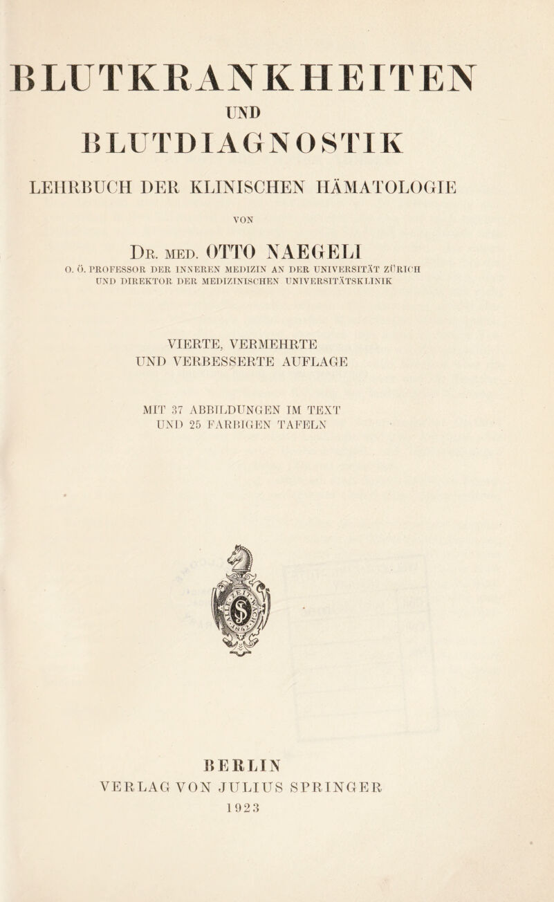 UND B LU T DIA G N O S TIK LEHRBUCH DER KLINISCHEN HÄMATOLOGIE VON Dr. MED. OTTO NAEGEL1 O. Ö. PROFESSOR DER INNEREN MEDIZIN AN DER UNIVERSITÄT ZÜRICH UND DIREKTOR DER MEDIZINISCHEN UNIVERSITÄTSKLINIK VIERTE, VERMEHRTE UND VERBESSERTE AUFLAGE MIT 37 ABBILDUNGEN IM TEXT UND 25 FARBIGEN TAFELN n E ELIN VERLAG VON JULIUS SPRINGER 1 923