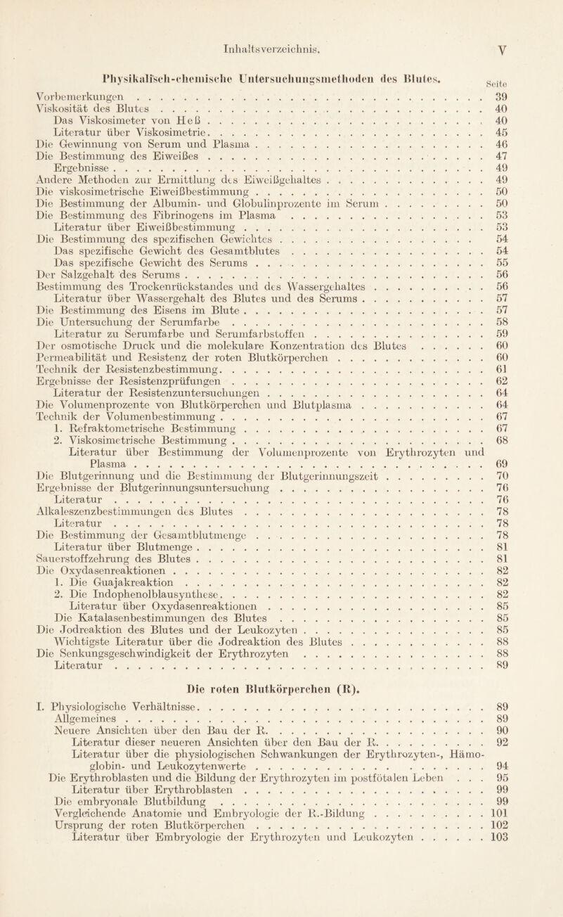 Pliysikalfseli-chcmische Uiitersiichungsmethodeii des Blutes. g jt Vorbemerkungen.39 Viskosität des Blutes.40 Das Viskosimeter von Heß.40 Literatur über Viskosimetrie.45 Die Gewinnung von Serum und Plasma ..46 Die Bestimmung des Eiweißes. 47 Ergebnisse.49 Andere Methoden zur Ermittlung des Eiweißgehaltes . ..49 Die viskosimetrische Eiweißbestimmung.50 Die Bestimmung der Albumin- und Globulinprozente im Serum.50 Die Bestimmung des Fibrinogens im Plasma .53 Literatur über EiweißbeStimmung. 53 Die Bestimmung des spezifischen Gewichtes. 54 Das spezifische Gewicht des Gesamtblutes.54 Das spezifische Gewicht des Serums.55 Der Salzgehalt des Serums.56 Bestimmung des Trockenrückstandes und des Wassergehaltes. 56 Literatur über Wassergehalt des Blutes und des Serums.57 Die Bestimmung des Eisens im Blute.57 Die Untersuchung der Serumfarbe.58 Literatur zu Serumfarbe und Serumfarbstoffen.59 Der osmotische Druck und die molekulare Konzentration des Blutes.60 Permeabilität und Resistenz der roten Blutkörperchen.60 Technik der Resistenzbestimmung. 61 Ergebnisse der Resistenzprüfungen. 62 Literatur der Resistenzuntersuchungen.64 Die Volumenprozente von Blutkörperchen und Blutplasma.64 Technik der Volumenbestimmung.67 1. Refraktome tri sehe Bestimmung.67 2. Viskosimetrische Bestimmung.68 Literatur über Bestimmung der Volumenprozente von Erythrozyten und Plasma.69 Die Blutgerinnung und die Bestimmung der Blutgerinnungszeit.70 Ergebnisse der Blutgerinnungsuntersuchung.76 Literatur.76 Alkaleszenzbestimmungen des Blutes.78 Literatur. 78 Die Bestimmung der Gesamtblutmenge.78 Literatur über Blutmenge.81 Sauerstoffzehrung des Blutes.81 Die Oxydasenreaktionen.82 1. Die Guajakreaktion.82 2. Die Indophenolblausynthese.82 Literatur über Oxydasenreaktionen.85 Die Katalasenbestimmungen des Blutes.85 Die Jodreaktion des Blutes und der Leukozyten. 85 Wichtigste Literatur über die Jodreaktion des Blutes.88 Die Senkungsgeschwindigkeit der Erythrozyten. 88 Literatur. 89 Die roten Blutkörperchen (R). I. Physiologische Verhältnisse. 89 Allgemeines.89 Neuere Ansichten über den Bau der R.90 Literatur dieser neueren Ansichten über den Bau der R.92 Literatur über die physiologischen Schwankungen der Erythrozyten-, Hämo¬ globin- und Leukozytenwerte.94 Die Erythroblasten und die Bildung der Erythrozyten im postfötalen Leben ... 95 Literatur über Erythroblasten.99 Die embryonale Blutbildung.99 Vergleichende Anatomie und Embryologie der R.-Bildung.101 Ursprung der roten Blutkörperchen.102 Literatur über Embryologie der Erythrozyten und Leukozyten.103