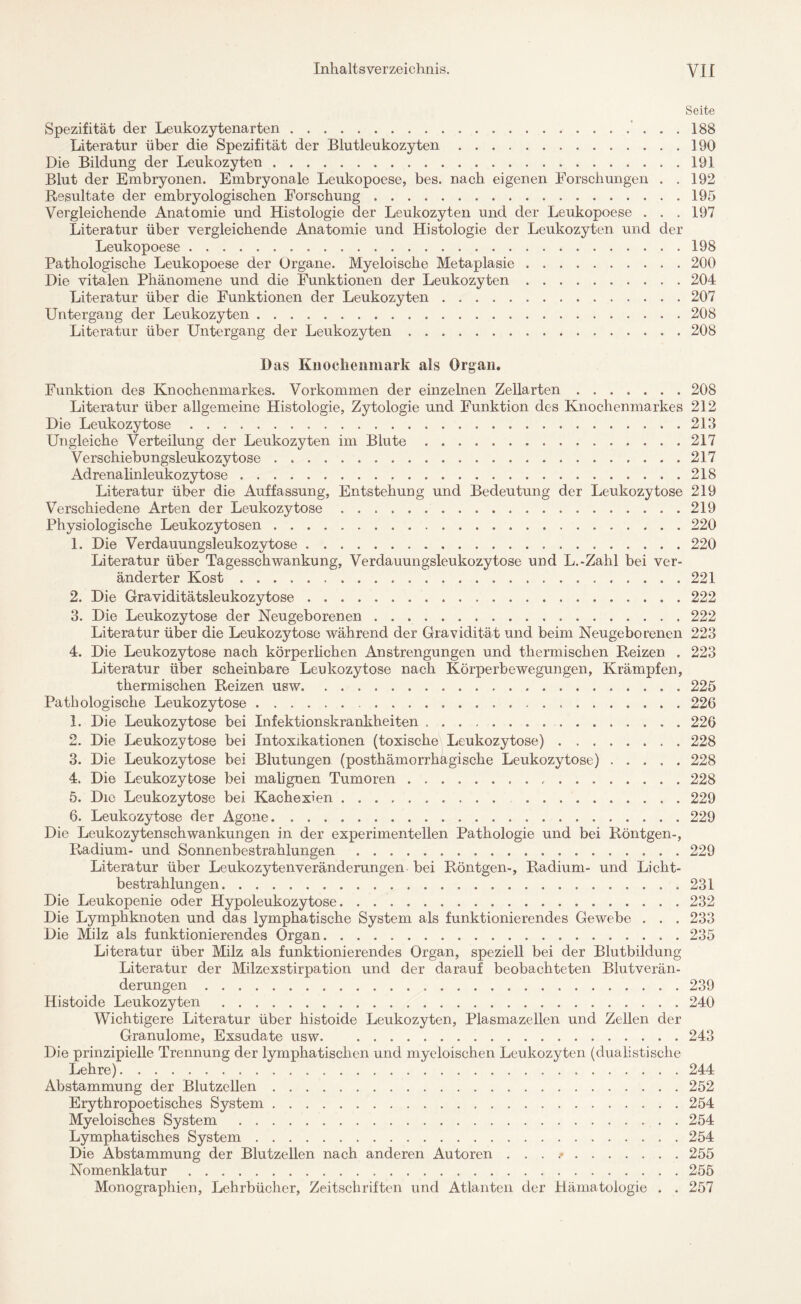 Seite Spezifität der Leukozytenarten. 188 Literatur über die Spezifität der Blutleukozyten.190 Die Bildung der Leukozyten.191 Blut der Embryonen. Embryonale Leukopoese, bes. nach eigenen Forschungen . .192 Resultate der embryologischen Forschung.195 Vergleichende Anatomie und Histologie der Leukozyten und der Leukopoese . . .197 Literatur über vergleichende Anatomie und Histologie der Leukozyten und der Leukopoese.198 Pathologische Leukopoese der Organe. Myeloische Metaplasie.200 Die vitalen Phänomene und die Funktionen der Leukozyten.204 Literatur über die Funktionen der Leukozyten.207 Untergang der Leukozyten.208 Literatur über Untergang der Leukozyten.208 Das Knochenmark als Organ. Funktion des Knochenmarkes. Vorkommen der einzelnen Zellarten.208 Literatur über allgemeine Histologie, Zytologie und Funktion des Knochenmarkes 212 Die Leukozytose..213 Ungleiche Verteilung der Leukozyten im Blute.217 Verschiebungsleukozytose.217 Adrenalinleukozytose.,.218 Literatur über die Auffassung, Entstehung und Bedeutung der Leukozytose 219 Verschiedene Arten der Leukozytose.219 Physiologische Leukozytosen.220 1. Die Verdauungsleukozytose.220 Literatur über Tagesschwankung, Verdauungsleukozytose und L.-Zahl bei ver¬ änderter Kost.221 2. Die Graviditätsleukozytose.222 3. Die Leukozytose der Neugeborenen.222 Literatur über die Leukozytose während der Gravidität und beim Neugeborenen 223 4. Die Leukozytose nach körperlichen Anstrengungen und thermischen Reizen . 223 Literatur über scheinbare Leukozytose nach Körperbewegungen, Krämpfen, thermischen Reizen usw.225 Pathologische Leukozytose.. ..226 1. Die Leukozytose bei Infektionskrankheiten ..220 2. Die Leukozytose bei Intoxikationen (toxische Leukozytose).228 3. Die Leukozytose bei Blutungen (posthämorrhagische Leukozytose).228 4. Die Leukozytose bei malignen Tumoren.228 5. Die Leukozytose bei Kachexien..229 6. Leukozytose der Agone.229 Die Leukozytenschwankungen in der experimentellen Pathologie und bei Röntgen-, Literatur über Leukozytenveränderungen bei Röntgen-, Radium- und Licht¬ bestrahlungen.231 Die Leukopenie oder Hypoleukozytose.232 Die Lymphknoten und das lymphatische System als funktionierendes Gewebe . . . 233 Die Milz als funktionierendes Organ.235 Literatur über Milz als funktionierendes Organ, speziell bei der Blutbildung Literatur der Milzexstirpation und der darauf beobachteten Blutverän¬ derungen .239 Histoide Leukozyten.240 Wichtigere Literatur über histoide Leukozyten, Plasmazellen und Zellen der Granulome, Exsudate usw.243 Die prinzipielle Trennung der lymphatischen und myeloischen Leukozyten (dualistische Lehre)...244 Abstammung der Blutzellen.252 Erythropoetisches System.254 Myeloisches System .254 Lymphatisches System.254 Die Abstammung der Blutzellen nach anderen Autoren . . . .*.255 Nomenklatur.255 Monographien, Lehrbücher, Zeitschriften und Atlanten der Hämatologie . . 257