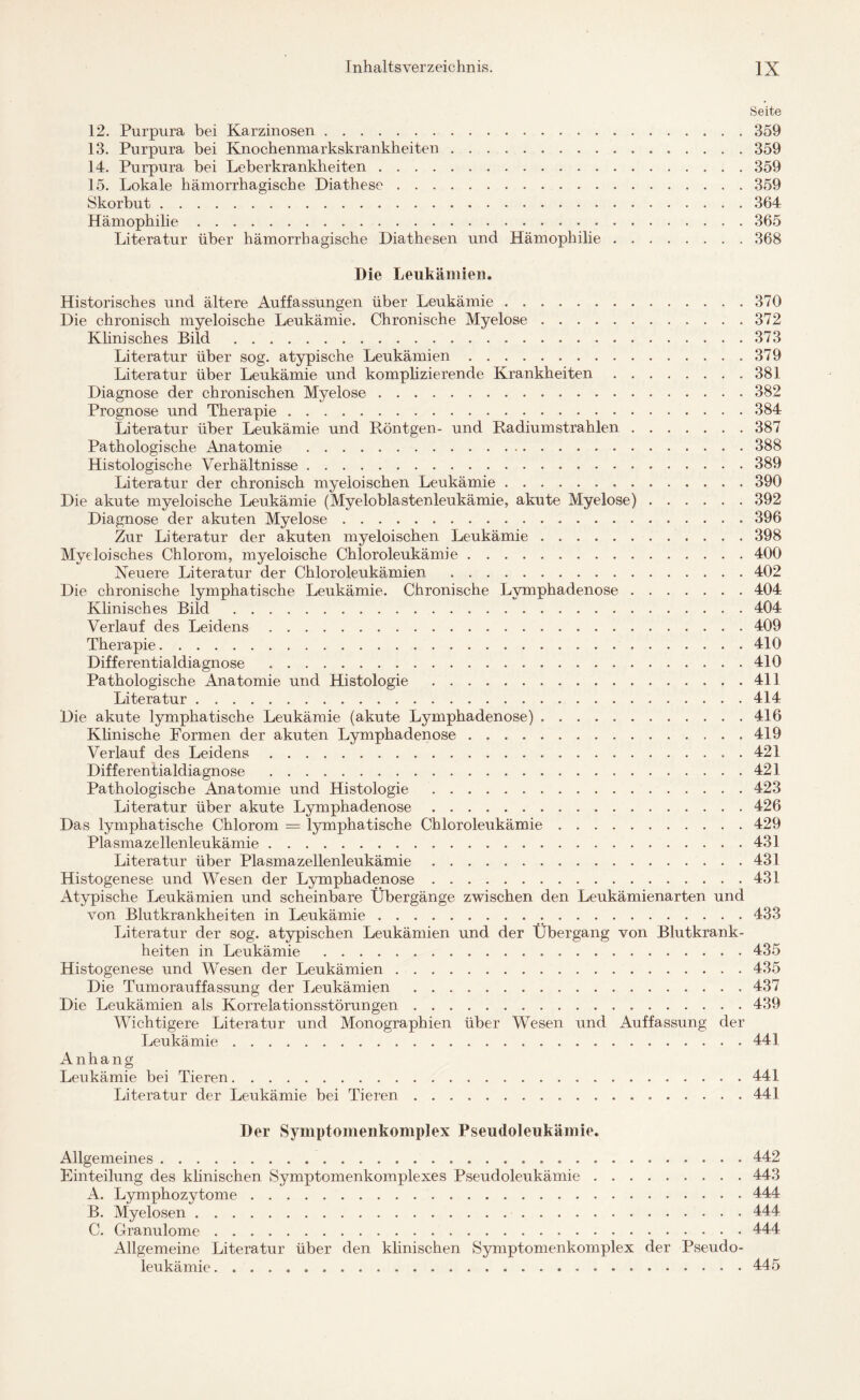 Seite 12. Purpura bei Karzinosen.359 13. Purpura bei Knochenmarkskrankheiten.359 14. Purpura bei Leberkrankheiten.359 15. Lokale hämorrhagische Diathese.359 Skorbut.. ..364 Hämophilie....365 Literatur über hämorrhagische Diathesen und Hämophilie.368 Die Leukämie«. Historisches und ältere Auffassungen über Leukämie ..370 Die chronisch myeloische Leukämie. Chronische Myelose.372 Klinisches Bild .373 Literatur über sog. atypische Leukämien.379 Literatur über Leukämie und komplizierende Krankheiten.381 Diagnose der chronischen Myelose.382 Prognose und Therapie ..384 Literatur über Leukämie und Röntgen- und Radiumstrahlen.387 Pathologische Anatomie .*.388 Histologische Verhältnisse.389 Literatur der chronisch myeloischen Leukämie.390 Die akute myeloische Leukämie (Myeloblastenleukämie, akute Myelose).392 Diagnose der akuten Myelose. 396 Zur Literatur der akuten myeloischen Leukämie.398 Myeloisches Chlorom, myeloische Chloroleukämie. 400 Neuere Literatur der Chloroleukämien .402 Die chronische lymphatische Leukämie. Chronische Lymphadenose.404 Klinisches Bild .404 Verlauf des Leidens.409 Therapie.410 Differentialdiagnose . 410 Pathologische Anatomie und Histologie ..411 Literatur.414 Die akute lymphatische Leukämie (akute Lymphadenose).416 Klinische Formen der akuten Lymphadenose.419 Verlauf des Leidens.. . 421 Differentialdiagnose . 421 Pathologische Anatomie und Histologie .423 Literatur über akute Lymphadenose.426 Das lymphatische Chlorom = lymphatische Chloroleukämie.429 Plasmazellenleukämie.431 Literatur über Plasmazellenleukämie.431 Histogenese und Wesen der Lymphadenose.431 Atypische Leukämien und scheinbare Übergänge zwischen den Leukämienarten und von Blutkrankheiten in Leukämie. 433 Literatur der sog. atypischen Leukämien und der Übergang von Blutkrank¬ heiten in Leukämie .435 Histogenese und Wesen der Leukämien.435 Die Tumorauffassung der Leukämien .437 Die Leukämien als Korrelationsstörungen. 439 Wichtigere Literatur und Monographien über Wesen und Auffassung der Leukämie.441 Anhang Leukämie bei Tieren.441 Literatur der Leukämie bei Tieren.441 Der Symptomenkomplex Pseudoleukäinie. Allgemeines. 442 Einteilung des klinischen Symptomenkomplexes Pseudoleukämie.443 A. Lymphozytome. 444 B. Myelosen. 444 C. Granulome.444 Allgemeine Literatur über den klinischen Symptomenkomplex der Pseudo¬ leukämie ...... . 445