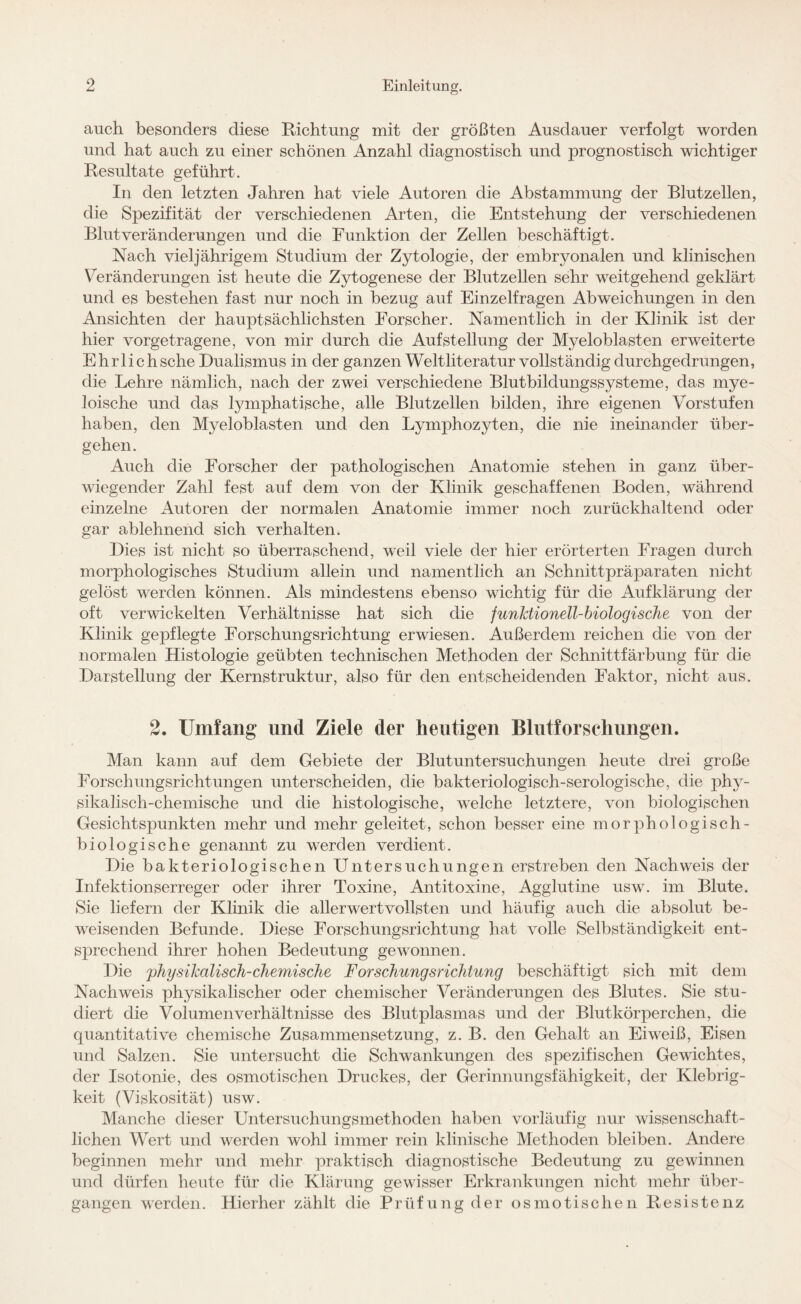 auch besonders diese Richtung mit der größten Ausdauer verfolgt worden und hat auch zu einer schönen Anzahl diagnostisch und prognostisch wichtiger Resultate geführt. In den letzten Jahren hat viele Autoren die Abstammung der Blut zellen, die Spezifität der verschiedenen Arten, die Entstehung der verschiedenen Blut Veränderungen und die Funktion der Zellen beschäftigt. Nach vieljährigem Studium der Zytologie, der embryonalen und klinischen Veränderungen ist heute die Zytogenese der Blutzellen sehr weitgehend geklärt und es bestehen fast nur noch in bezug auf Einzelfragen Abweichungen in den Ansichten der hauptsächlichsten Forscher. Namentlich in der Klinik ist der hier vorgetragene, von mir durch die Aufstellung der Myeloblasten erweiterte Ehrlichsche Dualismus in der ganzen Weltliteratur vollständig durchgedrungen, die Lehre nämlich, nach der zwei verschiedene Blutbildungssysteme, das mye¬ loische und das lymphatische, alle Blutzellen bilden, ihre eigenen Vorstufen haben, den Myeloblasten und den Lymphozyten, die nie ineinander über¬ gehen. Auch die Forscher der pathologischen Anatomie stehen in ganz über¬ wiegender Zahl fest auf dem von der Klinik geschaffenen Boden, während einzelne Autoren der normalen Anatomie immer noch zurückhaltend oder gar ablehnend sich verhalten. Dies ist nicht so überraschend, weil viele der hier erörterten Fragen durch morphologisches Studium allein und namentlich an Schnittpräparaten nicht gelöst werden können. Als mindestens ebenso wichtig für die Aufklärung der oft verwickelten Verhältnisse hat sich die funktionell-biologische von der Klinik gepflegte Forschungsrichtung erwiesen. Außerdem reichen die von der normalen Histologie geübten technischen Methoden der Schnittfärbung für die Darstellung der Kernstruktur, also für den entscheidenden Faktor, nicht aus. 2. Umfang und Ziele der heutigen Blutforschungen. Man kann auf dem Gebiete der Blutuntersuchungen heute drei große Forschungsrichtungen unterscheiden, die bakteriologisch-serologische, die phy¬ sikalisch-chemische und die histologische, welche letztere, von biologischen Gesichtspunkten mehr und mehr geleitet, schon besser eine morphologisch- biologische genannt zu werden verdient. Die bakteriologischen Untersuchungen erstreben den Nachweis der Infektionserreger oder ihrer Toxine, Antitoxine, Agglutine usw. im Blute. Sie liefern der Klinik die allerwertvollsten und häufig auch die absolut be¬ weisenden Befunde. Diese Forschungsrichtung hat volle Selbständigkeit ent¬ sprechend ihrer hohen Bedeutung gewonnen. Die physikalisch-chemische Forschungsrichtung beschäftigt sich mit dem Nachweis physikalischer oder chemischer Veränderungen des Blutes. Sie stu¬ diert die Volumen Verhältnisse des Blutplasmas und der Blutkörperchen, die quantitative chemische Zusammensetzung, z. B. den Gehalt an Eiweiß, Eisen und Salzen. Sie untersucht die Schwankungen des spezifischen Gewichtes, der Isotonie, des osmotischen Druckes, der Gerinnungsfähigkeit, der Klebrig¬ keit (Viskosität) usw. Manche dieser Untersuchungsmethoden haben vorläufig nur wissenschaft¬ lichen Wert und werden wohl immer rein klinische Methoden bleiben. Andere beginnen mehr und mehr praktisch diagnostische Bedeutung zu gewinnen und dürfen heute für die Klärung gewisser Erkrankungen nicht mehr über¬ gangen werden. Hierher zählt die Prüfung der osmotischen Resistenz