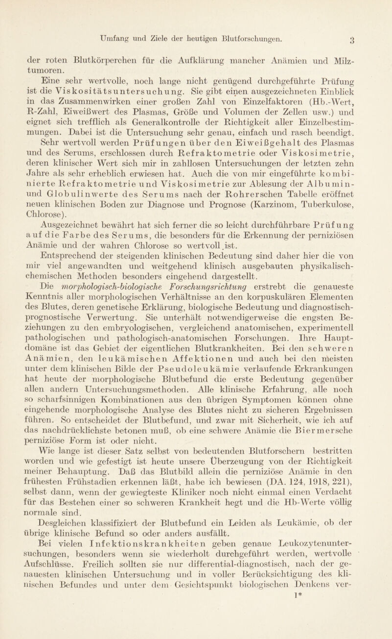 der roten Blutkörperchen für die Aufklärung mancher Anämien und Milz¬ tumoren. Eine sehr wertvolle, noch lange nicht genügend durchgeführte Prüfung ist die Viskositätsuntersuchung. Sie gibt einen ausgezeichneten Einblick in das Zusammenwirken einer großen Zahl von Einzelfaktoren (Hb.-Wert, R-Zahl, Eiweißwert des Plasmas, Größe und Volumen der Zellen usw.) und eignet sich trefflich als Generalkontrolle der Richtigkeit aller Einzelbestim¬ mungen. Dabei ist die Untersuchung sehr genau, einfach und rasch beendigt. Sehr wertvoll werden Prüfungen über den Eiweißgehalt des Plasmas und des Serums, erschlossen durch Refraktometrie oder Viskosimetrie, deren klinischer Wert sich mir in zahllosen Untersuchungen der letzten zehn Jahre als sehr erheblich erwiesen hat. Auch die von mir eingeführte kombi¬ nierte Refraktometrie und Viskosimetrie zur Ablesung der Albumin- und Globulin werte des Serums nach der Rohr er sehen Tabelle eröffnet neuen klinischen Boden zur Diagnose und Prognose (Karzinom, Tuberkulose, Chlorose). Ausgezeichnet bewährt hat sich ferner die so leicht durchführbare Prüfung auf die Farbe des Serums, die besonders für die Erkennung der perniziösen Anämie und der wahren Chlorose so wertvoll .ist. Entsprechend der steigenden klinischen Bedeutung sind daher hier die von mir viel angewandten und weitgehend klinisch ausgebauten physikalisch¬ ehemischen Methoden besonders eingehend dargestellt. Die morphologisch-biologische Forschungsrichtung erstrebt die genaueste Kenntnis aller morphologischen Verhältnisse an den korpuskulären Elementen des Blutes, deren genetische Erklärung, biologische Bedeutung und diagnostisch¬ prognostische Verwertung. Sie unterhält notwendigerweise die engsten Be¬ ziehungen zu den embryologischen, vergleichend anatomischen, experimentell pathologischen und pathologisch-anatomischen Forschungen. Ihre Haupt¬ domäne ist das Gebiet der eigentlichen Blutkrankheiten. Bei den schweren Anämien, den leukämischen Affektionen und auch bei den meisten unter dem klinischen Bilde der Pseudoleukämie verlaufende Erkrankungen hat heute der morphologische Blutbefund die erste Bedeutung gegenüber allen andern Untersuchungsmethoden. Alle klinische Erfahrung, alle noch so scharfsinnigen Kombinationen aus den übrigen Symptomen können ohne eingehende morphologische Analyse des Blutes nicht zu sicheren Ergebnissen führen. So entscheidet der Blutbefund, und zwar mit Sicherheit, wie ich auf das nachdrücklichste betonen muß, ob eine schwere Anämie die Bier m er sehe perniziöse Form ist oder nicht. Wie lange ist dieser Satz selbst von bedeutenden Blutforschern bestritten worden und wie gefestigt ist heute unsere Überzeugung von der Richtigkeit meiner Behauptung. Daß das Blutbild allein die perniziöse Anämie in den frühesten Frühstadien erkennen läßt, habe ich bewiesen (DA. 124, 1918, 221), selbst dann, wenn der gewiegteste Kliniker noch nicht einmal einen Verdacht für das Bestehen einer so schweren Krankheit hegt und die Hb-Werte völlig normale sind. Desgleichen klassifiziert der Blutbefund ein Leiden als Leukämie, ob der übrige klinische Befund so oder anders ausfällt. Bei vielen Infektionskrankheiten geben genaue Leukozytenunter¬ suchungen, besonders wenn sie wiederholt durchgeführt werden, wertvolle Aufschlüsse. Freilich sollten sie nur differential-diagnostisch, nach der ge¬ nauesten klinischen Untersuchung und in voller Berücksichtigung des kli¬ nischen Befundes und unter dem Gesichtspunkt biologischen Denkens ver- 1*