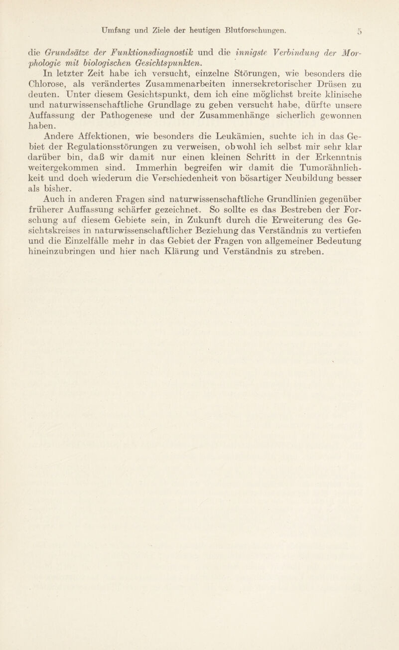 die Grundsätze der Funktionsdiagnostik und die innigste Verbindung der Mor¬ phologie mit biologischen Gesichtspunkten. In letzter Zeit habe ich versucht, einzelne Störungen, wie besonders die Chlorose, als verändertes Zusammenarbeiten innersekretorischer Drüsen zu deuten. Unter diesem Gesichtspunkt, dem ich eine möglichst breite klinische und naturwissenschaftliche Grundlage zu geben versucht habe, dürfte unsere Auffassung der Pathogenese und der Zusammenhänge sicherlich gewonnen haben. Andere Affektionen, wie besonders die Leukämien, suchte ich in das Ge¬ biet der Regulationsstörungen zu verweisen, obwrohl ich selbst mir sehr klar darüber bin, daß wir damit nur einen kleinen Schritt in der Erkenntnis weitergekommen sind. Immerhin begreifen wir damit die Tumorähnlich¬ keit und doch wiederum die Verschiedenheit von bösartiger Neubildung besser als bisher. Auch in anderen Fragen sind naturwissenschaftliche Grundlinien gegenüber früherer Auffassung schärfer gezeichnet. So sollte es das Bestreben der For¬ schung auf diesem Gebiete sein, in Zukunft durch die Erweiterung des Ge¬ sichtskreises in naturwissenschaftlicher Beziehung das Verständnis zu vertiefen und die Einzelfälle mehr in das Gebiet der Fragen von allgemeiner Bedeutung hineinzubringen und hier nach Klärung und Verständnis zu streben.