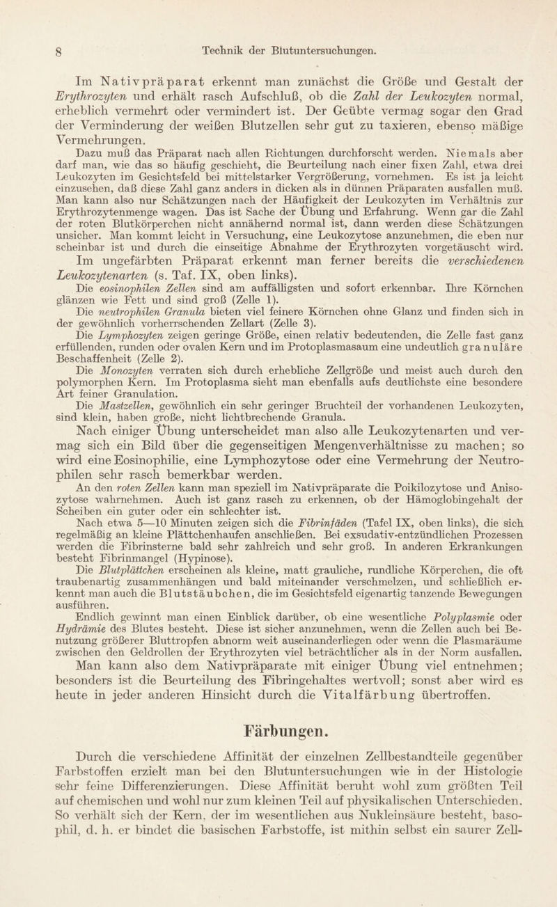 Im Nativpräparat erkennt man zunächst die Größe und Gestalt der Erythrozyten und erhält rasch Aufschluß, ob die Zahl der Leukozyten normal, erheblich vermehrt oder vermindert ist. Der Geübte vermag sogar den Grad der Verminderung der weißen Blutzellen sehr gut zu taxieren, ebenso mäßige Vermehrungen. Dazu muß das Präparat nach allen Richtungen durchforscht werden. Niemals aber darf man, wie das so häufig geschieht, die Beurteilung nach einer fixen Zahl, etwa drei Leukozyten im Gesichtsfeld bei mittelstarker Vergrößerung, vornehmen. Es ist ja leicht einzusehen, daß diese Zahl ganz anders in dicken als in dünnen Präparaten ausfallen muß. Man kann also nur Schätzungen nach der Häufigkeit der Leukozyten im Verhältnis zur Erythrozytenmenge wagen. Das ist Sache der Übung und Erfahrung. Wenn gar die Zahl der roten Blutkörperchen nicht annähernd normal ist, dann werden diese Schätzungen unsicher. Man kommt leicht in Versuchung, eine Leukozytose anzunehmen, die eben nur scheinbar ist und durch die einseitige Abnahme der Erythrozyten vorgetäuscht wird. Im ungefärbten Präparat erkennt man ferner bereits die verschiedenen Leukozytenarten (s. Taf. IX, oben links). Die eosinophilen Zellen sind am auffälligsten und sofort erkennbar. Ihre Körnchen glänzen wie Fett und sind groß (Zelle 1). Die neutrophilen Granula bieten viel feinere Körnchen ohne Glanz und finden sich in der gewöhnlich vorherrschenden Zellart (Zelle 3). Die Lymphozyten zeigen geringe Größe, einen relativ bedeutenden, die Zelle fast ganz erfüllenden, runden oder ovalen Kern und im Protoplasmasaum eine undeutlich granuläre Beschaffenheit (Zelle 2). Die Monozyten verraten sich durch erhebliche Zellgröße und meist auch durch den polymorphen Kern. Im Protoplasma sieht man ebenfalls aufs deutlichste eine besondere Art feiner Granulation. Die Mastzellen, gewöhnlich ein sehr geringer Bruchteil der vorhandenen Leukozyten, sind klein, haben große, nicht lichtbrechende Granula. Nach einiger Übung unterscheidet man also alle Leukozytenarten und ver¬ mag sich ein Bild über die gegenseitigen Mengenverhältnisse zu machen; so wird eine Eosinophilie, eine Lymphozytose oder eine Vermehrung der Neutro¬ philen sehr rasch bemerkbar werden. An den roten Zellen kann man speziell im Nativpräparate die Poikilozytose und Aniso- zytose wahrnehmen. Auch ist ganz rasch zu erkennen, ob der Hämoglobingehalt der Scheiben ein guter oder ein schlechter ist. Nach etwa 5—10 Minuten zeigen sich die Fibrinfäden (Tafel IX, oben links), die sich regelmäßig an kleine Plättchenhaufen anschließen. Bei exsudativ-entzündlichen Prozessen werden die Fibrinsterne bald sehr zahlreich und sehr groß. In anderen Erkrankungen besteht Fibrinmangel (Hypinose). Die Blutplättchen erscheinen als kleine, matt grauliche, rundliche Körperchen, die oft traubenartig Zusammenhängen und bald miteinander verschmelzen, und schließlich er¬ kennt man auch die Blutstäubchen, die im Gesichtsfeld eigenartig tanzende Bewegungen ausführen. Endlich gewinnt man einen Einblick darüber, ob eine wesentliche Polyplasmie oder Hydrämie des Blutes besteht. Diese ist sicher anzunehmen, wenn die Zellen auch bei Be¬ nutzung größerer Bluttropfen abnorm weit auseinanderliegen oder wenn die Plasmaräume zwischen den Geldrollen der Erythrozyten viel beträchtlicher als in der Norm ausfallen. Man kann also dem Nativpräparate mit einiger Übung viel entnehmen; besonders ist die Beurteilung des Fibringehaltes wertvoll; sonst aber wird es heute in jeder anderen Hinsicht durch die Vitalfärbung übertroffen. Färbungen. Durch die verschiedene Affinität der einzelnen Zellbestandteile gegenüber Farbstoffen erzielt man bei den Blutuntersuchungen wie in der Histologie sehr feine Differenzierungen. Diese Affinität beruht wohl zum größten Teil auf chemischen und wohl nur zum kleinen Teil auf physikalischen Unterschieden. So verhält sich der Kern, der im wesentlichen aus Nukleinsäure besteht, baso¬ phil, d. h. er bindet die basischen Farbstoffe, ist mithin selbst ein saurer Zell-