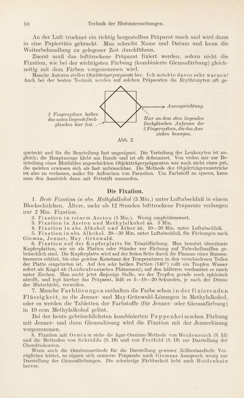 An der Luft trocknet ein richtig hergestelltes Präparat rasch und wird dann in eine Papiertüte gebracht. Man schreibt Name und Datum und kann die Weiterbehandlung zu gelegener Zeit durchführen. Zuerst muß das lufttrockene Präparat fixiert werden, sofern nicht die Fixation, wie bei der wichtigsten Färbung (kombinierte Giemsafärbung) gleich¬ zeitig mit dem Färben vorgenommen wird. Manche Autoren stellen Objektträgerpräparate her. Ich möchte davor sehr warnen! Auch bei der besten Technik werden auf solchen Präparaten die Erythrozyten oft ge- 2 Fingerspitzen halten das unten liegende!)eck- gläschen hier fest. ^ > Auszugsrichtung. Hier an dem oben liegenden Deckgläschen Anfassen der 2 Fingerspitzen, die das Aus¬ ziehen besorgen. Abb. 2. quetscht und für die Beurteilung fast ungeeignet. Die Verteilung der Leukozyten ist un¬ gleich; die Hauptmenge klebt am Rande und ist oft deformiert. Von vielen mir zur Be¬ urteilung eines Blutbildes zugeschickten Objektträgerpräparaten war auch nicht eines gut, die meisten erwiesen sich als fast unbrauchbar. Die Methode der Objektträgerausstriche ist also zu verlassen, außer für Aufsuchen von Parasiten. Um Farbstoff zu sparen, kann man den Ausstrich dann mit Fettstift umranden. Die Fixation. 1. Beste Fixation in abs. Methylalkohol (3 Min.) unter Luftabschluß in einem Blockschälchen. Ältere, mehr als 12 Stunden lufttrockene Präparate verlangen nur 2 Min. Fixation. 2. Fixation in reinem Azeton (5 Min.). Wenig empfehlenswert. 3. Fixation in Azeton und Methylalkohol ää. 5 Min. 4. Fixation in abs. Alkohol und Äther äa. 10—30 Min. unter Luftabschluß. 5. Fixation in abs. Alkohol. 20—30 Min. unter Luftabschluß, für Färbungen nach Giemsa, Jenner, May - Grünwald. 6. Fixation auf der Kupferplatte für Triazidfärbung. Man benutzt überzinnte Kupferplatten, wie sie als Platten oder Ständer zur Färbung auf Tuberkelbazillen ge¬ bräuchlich sind. Die Kupferplatte wird auf der freien Seite durch die Flamme eines Bunsen¬ brenners erhitzt, bis eine gewisse Konstanz der Temperaturen in den verschiedenen Teilen der Platte eingetreten ist. Auf den sehr heißen Partien (140°) rollt ein Tropfen Wasser sofort als Kugel ab (Leidenfrostsches Phänomen); auf den kälteren verdunstet er rasch unter Zischen. Man sucht jetzt diejenige Stelle, wo der Tropfen gerade noch sphärisch abrollt, und legt hierher das Präparat, läßt es 5—10—20 Sekunden, je nach der Dünne der Blutschicht, verweilen. 7. Manche Farblösungen enthalten die Farbe schon in der fixierenden Flüssigkeit, so die Jenner- und May-Grünwald-Lösungen in Methylalkohol, oder es werden die Tabletten der Farbstoffe (für Jenner- oder Giemsafärbung) in 10 ccm Methylalkohol gelöst. Bei der heute gebräuchlichsten kombinierten Pappenheimschen Färbung mit Jenner- und dann Giemsalösung wird die Fixation mit der Jennerlösung vorgenommen. 8. Fixation mit Osmium siehe die Agar-Osmium-Methode von Weidenreich (S. 15) und die Methoden von Schridde (S. 19) und von Freifeld (S. 19) zur Darstellung der Cliondriokonten. Wenn auch die Osmiummethode für die Darstellung gewisser Zellbestandteile Vor¬ zügliches leistet, so eignen sich osmierte Präparate nach Giemsas Ausspruch wenig zur Darstellung der Giemsafärbungen. Die schwierige Färbbarkeit hebt auch Heidenhain hervor.