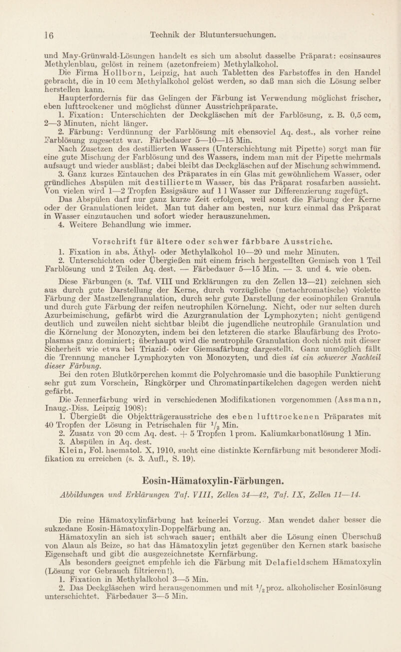 und May-Grünwald-Lösungen handelt es sich um absolut dasselbe Präparat: eosinsaures Methylenblau, gelöst in reinem (azetonfreiem) Methylalkohol. Die Firma Hollborn, Leipzig, hat auch Tabletten des Farbstoffes in den Handel gebracht, die in 10 ccm Methylalkohol gelöst werden, so daß man sich die Lösung selber herstellen kann. Haupterfordernis für das Gelingen der Färbung ist Verwendung möglichst frischer, eben lufttrockener und möglichst dünner Ausstrichpräparate. 1. Fixation: Unterschichten der Deckgläschen mit der Farblösung, z. B. 0,5 ccm, 2—3 Minuten, nicht länger. 2. Färbung: Verdünnung der Farblösung mit ebensoviel Aq. dest., als vorher reine Farblösung zugesetzt war. Färbedauer 5—10—15 Min. Nach Zusetzen des destillierten Wassers (Unterschichtung mit Pipette) sorgt man für eine gute Mischung der Farblösung und des Wassers, indem man mit der Pipette mehrmals aufsaugt und wieder ausbläst; dabei bleibt das Deckgläschen auf der Mischung schwimmend. 3. Ganz kurzes Eintauchen des Präparates in ein Glas mit gewöhnlichem Wasser, oder gründliches Abspülen mit destilliertem Wasser, bis das Präparat rosafarben aussieht. Von vielen wird 1—2 Tropfen Essigsäure auf 1 1 Wasser zur Differenzierung zugefügt. Das Abspülen darf nur ganz kurze Zeit erfolgen, weil sonst die Färbung der Kerne oder der Granulationen leidet. Man tut daher am besten, nur kurz einmal das Präparat in Wasser einzutauchen und sofort wieder herauszunehmen. 4. Weitere Behandlung wie immer. Vorschrift für ältere oder schwer färbbare Ausstriche. 1. Fixation in abs. Äthyl- oder Methylalkohol 10—20 und mehr Minuten. 2. Unterschichten oder Übergießen mit einem frisch hergestellten Gemisch von 1 Teil Farblösung und 2 Teilen Aq. dest. — Färbedauer 5—15 Min. — 3. und 4. wie oben. Diese Färbungen (s. Taf. VIII und Erklärungen zu den Zellen 13—21) zeichnen sich aus durch gute Darstellung der Kerne, durch vorzügliche (metachromatische) violette Färbung der Mastzellengranulation, durch sehr gute Darstellung der eosinophilen Granula und durch gute Färbung der reifen neutrophilen Körnelung. Nicht, oder nur selten durch Azurbeimischung, gefärbt wird die Azurgranulation der Lymphozyten; nicht genügend deutlich und zuweilen nicht sichtbar bleibt die jugendliche neutrophile Granulation und die Körnelung der Monozyten, indem bei den letzteren die starke Blaufärbung des Proto¬ plasmas ganz dominiert; überhaupt wird die neutrophile Granulation doch nicht mit dieser Sicherheit wie etwa bei Triazid- oder Giemsafärbung dargestellt. Ganz unmöglich fällt die Trennung mancher Lymphozyten von Monozyten, und dies ist ein schwerer Nachteil dieser Färbung. Bei den roten Blutkörperchen kommt die Polychromasie und die basophile Punktierung sehr gut zum Vorschein, Ringkörper und Chromatinpartikelchen dagegen werden nicht gefärbt. Die Jennerfärbung wird in verschiedenen Modifikationen vorgenommen (Assmann, Inaug.-Diss. Leipzig 1908): 1. Übergießt die Objektträgerausstriche des eben lufttrockenen Präparates mit 40 Tropfen der Lösung in Petrischalen für 1/2 Min. 2. Zusatz von 20 ccm Aq. dest. + 5 Tropfen 1 prom. Kaliumkarbonatlösung 1 Min. 3. Abspülen in Aq. dest. Klein, Fol. haematol. X, 1910, sucht eine distinkte Kernfärbung mit besonderer Modi¬ fikation zu erreichen (s. 3. Aufl., S. 19). Eosin-Hämatoxylin-Färbungen. Abbildungen und Erklärungen Taf. VIII, Zellen 34—42, Taf. IX, Zellen 11—14. Die reine Hämatoxylinfärbung hat keinerlei Vorzug. Man wendet daher besser die sukzedane Eosin-Hämatoxylin-Doppelfärbung an. Hämatoxylin an sich ist schwach sauer; enthält aber die Lösung einen Überschuß von Alaun als Beize, so hat das Hämatoxylin jetzt gegenüber den Kernen stark basische Eigenschaft und gibt die ausgezeichnetste Kernfärbung. Als besonders geeignet empfehle ich die Färbung mit Delafield schein Hämatoxylin (Lösung vor Gebrauch filtrieren!). 1. Fixation in Methylalkohol 3—5 Min. 2. Das Deckgläschen wird herausgenommen und mit 1/2proz. alkoholischer Eosinlösung unterschichtet. Färbedauer 3—5 Min.
