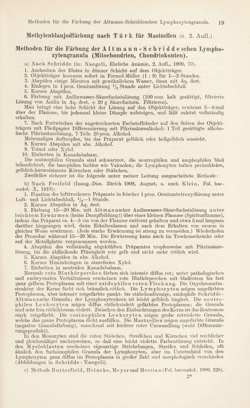 Methoden für die Färbung der Altmann-Schriddeschen Lymphozytengranula. ]9 Metüylenblaujodfärbung nach Türk für Mastzellen (s. 2. Aufl.). Methoden für die Färbung der Altmann-Schridde sehen Lympho¬ zytengranula (Mitochondrien, Chondriokonten). a) Nach Schridde (in: Naegeli, Ehrlichs Anämie, 2. Aufl., 1909, 70). 1. Ausbreiten des Blutes in dünner Schicht auf dem Objektträger. 2. Objektträger kommen sofort in Formol-Müller (1 : 9) für 1—2 Stunden. 3. Abspülen einige Minuten mit gewöhnlichem Wasser, dann mit Aq. dest. 4. Einlegen in 1 proz. Osmiumlösung 1/2 Stunde unter Lichtabschluß. 5. Kurzes Abspülen. 6. Färbung mit Anilinwasser-Säurefuclisinlösung (100 ccm kalt gesättigt, filtrierte Lösung von Anilin in Aq. dest. -j- 20 g Säurefuchsin. Filtrieren). Man bringt eine hohe Schicht der Lösung auf den Objektträger, erwärmt 5—6 mal über der Flamme, bis jedesmal kleine Dämpfe aufsteigen, und läßt zuletzt vollständig erkalten. 7. Nach Eortwischen der angetrockneten Earbstoffränder auf den Seiten des Objekt¬ trägers mit Fließpapier Differenzierung mit Pikrinsäurealkohol: 1 Teil gesättigte alkoho¬ lische Pikrinsäurelösung, 7 Teile 20 proz. Alkohol. Mehrmaliges Auftropfen, bis das Präparat gelblich oder hellgelblich aussieht. 8. Kurzes Abspülen mit abs. Alkohol. 9. Toluol oder Xylol. 10. Einbetten in Kanadabalsam. a Die eosinophilen Granula sind schwarzrot, die neutrophilen und amphophilen blaß bräunlichrot, die basophilen farblos wie Vakuolen; die Lymphozyten haben perinukleäre, gelblich-karmoisinrote Körnchen oder Stäbchen. Zweifellos sicherer ist die folgende unter meiner Leitung ausgearbeitete Methode: b) Nach Freifeld (Inaug.-Diss. Zürich 1909, August, s. auch Klein, Fol. hae- matol. X, 1910): 1. Fixation der lufttrockenen Präparate in frischer 1 proz. Osmiumtetroxydlösung unter Luft- und Lichtabschluß, 1/2—1 Stunde. 2. Kurzes Abspülen in Aq. dest. 3. Färbung 15—20 Min. mit Altmannscher Amlinwasser-Säurefuchsinlösung unter leichtem Erwärmen (keine Dampfbildung!) über einer kleinen Flamme (Spiritusflamme), indem das Präparat ca. 4—5 cm von der Flamme entfernt gehalten und etwa 5 mal langsam darüber hingezogen wird, dann Erkaltenlassen und nach dem Erkalten von neuem in gleicher Weise erwärmen. (Jede starke Erwärmung ist streng zu vermeiden.) Wiederholen der Prozedur während 15—20 Min. Die Erwärmung kann auch im Trockenschranke oder auf der Metallplatte vorgenommen werden. 4. Abspülen des vollständig abgekühlten Präparates tropfenweise mit Pikrin säure- lösung, bis die abfließende Flüssigkeit rein gelb und nicht mehr rötlich wird. 5. Kurzes Abspülen in abs. Alkohol. 6. Kurzes Hineinbringen in säurefreies Xylol. 7. Einbetten in neutralen Kanadabalsam. Normale rote Blutkörperchen färben sich intensiv diffus rot; unter pathologischen und embryonalen Verhältnissen erscheinen rote Blutkörperchen mit blaßrotem bis fast ganz gelbem Protoplasma mit einer azidophilen roten Fleckung. Die Oxychromatin- struktur der Kerne färbt sich bräunlich-rötlich. Die Lymphozyten zeigen ungefärbtes Protoplasma, aber intensiv rotgefärbte punkt- bis stäbchenförmige, azidophile Schridde- Altmannsche Granula; der Lymphozytenkern ist leicht gelblich tingiert. Die neutro¬ philen Leukozyten zeigen diffus rötlichviolett gefärbtes Protoplasma; die Granula sind sehr fein rötlichbraun-violett. Zwischen den Einbuchtungen des Kerns ist das Zentrosom stark rotgefärbt. Die eosinophilen Leukozyten zeigen grobe rotviolette Granula, welche das ganze Protoplasma dicht ausfüllen. Die Mastzellen zeigen ungefärbte Granula (negative Granulafärbung), manchmal mit leichter roter Umwandlung (wohl Differenzie¬ rungsprodukt). In den Monozyten sind die roten Stäbchen, Streifchen und Körnchen viel reichlicher und gleichmäßiger nachzuweisen, so daß eine leicht violette Farbentönung entsteht. In den Myeloblasten erscheinen eigenartige Strichelungen, Streifen und Schleifen, oft ähnlich den fuchsinophilen Granula der Lymphozyten, aber im Unterschied von den Lymphozyten ganz diffus im Protoplasma in großer Zahl und morphologisch verschieden (Abbildungen in Schridde - Naegeli). c) Methode Butterfield, Heineke, Meyer und Merrian (Fol. haematol.. 1909,328). 9* 4mJ