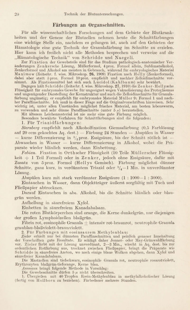 Färbungen an Organschnitten. Für alle wissenschaftlichen Forschungen auf dem Gebiete der Blutkrank¬ heiten und der Genese der Blutzellen nehmen heute die Schnittfärbungen eine wichtige Stelle ein, nachdem es gelungen ist, auch auf den Gebieten der Hämatologie eine gute Technik der Granulafärbung im Schnitte zu erzielen. Hier kann ich freilich nicht alle Methoden besprechen und verweise auf die ,,Hämatologische Technik“ von Schridde und Naegeli. Zur Fixation der Gewebsteile sind für das Studium pathologisch-anatomischer Ver¬ änderungen Zenkersche Lösung, Müllerformol, 4proz. Formol allein, Sublimatalkohol, Zenkerformol und Alkohol am meisten in Gebrauch, während für embryologisches Material Maximow (Zeitschr. f. wiss. Mikroskop. 26, 1909) Fixation nach Helly (Zenkerformol), dabei aber statt 5proz. Formol lOproz. empfiehlt und nachher Zelloidinschnitte vor¬ nimmt. Als Fixationsmittel hat sich auch Lucidol (Kahlbaum) sehr bewährt. Dagegen hält Schridde (Zeitschr. f. wiss. Mikroskop. 27, 1910) die Zenker-Hellysche Flüssigkeit für embryonales Gewebe für ungeeignet wegen Vakuolisierung des Protoplasmas und ungenügender Darstellung der Kernstruktur und auch die Zelloidinschnitte für Granula¬ färbung ungünstig; er empfiehlt für embryonales Material Müller 9: Formol 1 und nach¬ her Paraffinschnitte. Ich muß in dieser Frage auf die Originalvorschriften hinweisen. Sehr wichtig ist, unter allen Umständen möglichst frisches Material, am besten lebenswarm, zu verwenden und sehr dünne Paraffinschnitte (unter 5 /u) herzustellen. Mit älterem Leichenmaterial ist nie mehr eine gute Färbung möglich. Besonders bewährte Verfahren für Schnittfärbungen sind die folgenden: 1. Für Triazidfärbungen: Sternberg empfiehlt nach Alkoholfixation Giemsafärbung (0,5 Farblösung auf 20 ccm gekochtes Aq. dest.) — Färbung 24 Stunden — Abspülen in Wasser — kurze Differenzierung in 1/2proz. Essigsäure, bis der Schnitt rötlich ist Abwaschen in Wasser — kurze Differenzierung in Alkohol, wobei die Prä¬ parate wieder bläulich werden, dann Einbettung. Fabian. Fixation in Orth scher Flüssigkeit (10 Teile Müll er scher Flüssig¬ keit -j- 1 Teil Formol) oder in Zenker, jedoch ohne Essigsäure, dafür mit Zusatz von 5proz. Formol (Hellys Gemisch). Färbung möglichst dünner Schnitte, ganz kurz, in verdünntem Triazid oder 1/4—1 Min. in unverdünnter Lösung. Abspülen kurz mit stark verdünnter Essigsäure (1 : 1000 — 1 : 3000). Eintauchen in Wasser, dann Objektträger äußerst sorgfältig mit Tuch und Fließpapier abtrocknen. Darauf Eintauchen in abs. Alkohol, bis die Schnitte bläulich oder blau- grün werden. Aufhellung in säurefreiem Xylol. Einbetten in säurefreiem Kanadabalsam. Die roten Blutkörperchen sind orange, die Kerne dunkelgrün, nur diejenigen der großen Lymphoidzellen blaßgrün. Fibrin rot, eosinophile Granula + intensiv rot-braunrot, neutrophile Granula graublau-blaßviolett-braunviolett. 2. Für Färbungen mit eosinsaurem Methylenblau: Zieler erhielt nur bei dünnsten Paraffinschnitten und peinlich genauer Innehaltung der Vorschriften gute Resultate. Er schlägt daher Jenner- oder May-Grünwaldfärbung vor. Zieler färbt mit der Lösung unverdünnt, 2—3 Min., wäscht in Aq. dest. bis zur ordentlichen Rotfärbung aus, trocknet zwischen Fließpapier, bringt die Präparate wie Schridde in säurefreies Azeton, wo noch einige blaue Wolken abgehen, dann Xylol und säurefreier Kanadabalsam. Die Mastzellen sind tiefschwarz, eosinophile Granula rot, neutrophile rosarotviolett, Erythrozyten blaßgrün-tieforange, Kerne blau. Assmann bringt folgende Methode in Vorschlag: Die Gewebeschnitte dürfen 5 /x nicht überschreiten. 1. Übergießen mit 40 Tropfen Eosin-Methylenblau in methylalkoholischer Lösung (fertig von Hollborn zu beziehen). Färbedauer mehrere Stunden.