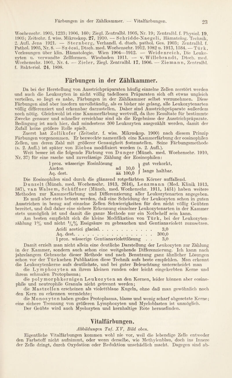 Wochenschr. 1905, 1233; 1906, 160; Ziegl. Zentralbl. 1905, Nr. 19; Zentralbl. f. Physiol. 19, 1905; Zeitschr. f. wiss. Mikroskop. 27, 1910. — Schridde-Naegeli, Hämatolog. Technik, 2. Aufl. Jena 1921. — Sternberg, Verhandl. d. dtsch. pathol. Ges. 1903; Zentralbl. f. Pathol. 1905, Nr. 8. — Sz ecsi, Dtsch. med. Wochenschr. 1912, 1082 u. 1913,1584. — Türk, Vorlesungen über klin. Hämatologie. Wien 1904—1912. — Weidenreich, Die Leuko¬ zyten u. verwandte Zellformen. Wiesbaden 1911. — v. Willebrandt, Dtsch. med. Wochenschr. 1901, Nr. 4. — Zieler, Ziegl. Zentralbl. 17, 1906. — Ziemann, Zentralbl. f. Bakteriol. 24, 1898. Färbungen in der Zählkammer. Da bei der Herstellung von Ausstrichpräparaten häufig einzelne Zellen zerstört werden und auch die Leukozyten in nicht völlig tadellosen Präparaten sich oft etwas ungleich verteilen, so liegt es nahe, Färbungen in der Zählkammer selbst vorzunehmen. Diese Färbungen sind aber insofern unvollständig, als es bisher nie gelang, alle Leukozytenarten völlig differenziert und erkennbar darzustellen. Daher sind Ausstrichpräparate außerdem noch nötig. Gleichwohl ist eine Kammerfärbung wertvoll, da ihre Resultate für bestimmte Zwecke genauer und schneller erreichbar sind als die Ergebnisse der Ausstrichpräparate. Bedingung ist auch hier, daß mindestens 300 Leukozyten ausgezählt werden, damit der Zufall keine größere Rolle spielt. Zuerst hat Zollikofer (Zeitschr. f. wiss. Mikroskop. 1900) nach diesem Prinzip Färbungen vorgenommen. Er bezweckte namentlich eine Kammerfärbung der eosinophilen Zellen, um deren Zahl mit größerer Genauigkeit festzustellen. Seine Färbungsmethode (s. 2. Aufl.) ist später von Riebes modifiziert worden (s. 2. Aufl.). Weit besser ist die folgende Färbung von Dünger (Münch, med. Wochenschr. 1910, Nr. 37) für eine rasche und zuverlässige Zählung der Eosinophilen: lproz. wässerige Eosinlösung \ gut verkorkt, Azeton ad 10,0 > ■, ,,, Aq. dest. Sa 100,0 / lanSe haltbar' Die Eosinophilen sind durch die glänzend rotgefärbten Körner auffallend. Dunzelt (Münch, med. Wochenschr. 1913, 2616), Lenzmann (Med. Klinik 1913, 587), van Walsem, Schüffner (Münch, med. Wochenschr. 1911, 1451) haben weitere Methoden zur Kammerfärbung und Differenzierung aller Leukozytenarten angegeben. Es muß aber stets betont werden, daß eine Scheidung der Leukozyten schon in guten Ausstrichen in bezug auf einzelne Zellen Schwierigkeiten für den nicht völlig Geübten bereitet, und daß daher eine sichere Erkennung einzelner Leukozytenarten in der Kammer stets unmöglich ist und damit die ganze Methode nur ein Notbehelf sein kann. Am besten empfiehlt sich die kleine Modifikation von Türk, bei der Leukozyten¬ zählung 1% und nicht 1/3% Essigsäure zu gebrauchen und Gentiana violett zuzusetzen. Acidi acetici glacial. 3,0 Aq. dest. 300,0 lproz. wässerige Gentianaviolettlösung . . 3,0 Damit erzielt man nicht allein eine deutliche Darstellung der Leukozyten zur Zählung in der Kammer, sondern auch schon eine weitgehende Differenzierung. Ich kann nach jahrelangem Gebrauche dieser Methode und nach Benutzung ganz ähnlicher Lösungen schon vor der Türkschen Publikation diese Technik aufs beste empfehlen. Man erkennt die Leukozytenkerne aufs deutlichste, und bei guter Beleuchtung unterscheidet man die Lymphozyten an ihrem kleinen runden oder leicht eingekerbten Kerne und ihrem schmalen Protoplasma; die polymorphkernigen Leukozyten an den Kernen, leider können aber eosino¬ phile und neutrophile Granula nicht getrennt werden; die Mastzellen erscheinen als violettblaue Kugeln, ohne daß man gewöhnlich noch den Kern zu erkennen vermöchte; die Monozyten haben großes Protoplasma, blasse und wenig scharf abgesetzte Kerne; eine sichere Trennung von größeren Lymphozyten und Myeloblasten ist unmöglich. Der Geübte wird auch Myelozyten und kernhaltige Rote herausfinden. Yitalfärbungen. Abbildungen Taf. XV, Bild oben. Eigentliche Vitalfärbungen kommen wohl nie vor, weil die lebendige Zelle entweder den Farbstoff nicht aufnimmt, oder wenn derselbe, wie Methylenblau, doch ins Innere der Zelle dringt, durch Oxydation oder Reduktion unschädlich macht. Dagegen sind ab-