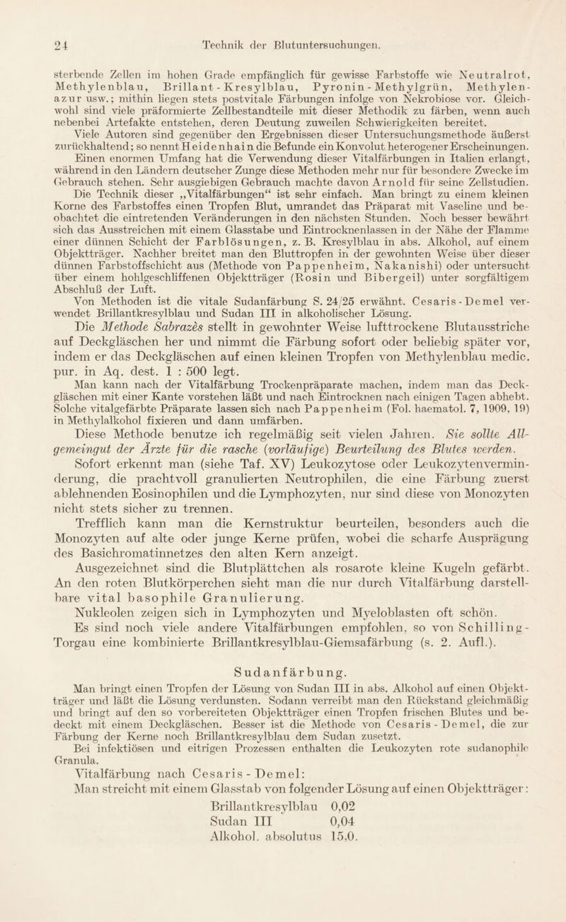 sterbende Zellen im hohen Grade empfänglich für gewisse Farbstoffe wie Neutralrot. Methylenblau, Brillant - Kresylblau, Pyronin - Methylgrün, Methylen¬ azur usw.; mithin liegen stets postvitale Färbungen infolge von Nekrobiose vor. Gleich¬ wohl sind viele präformierte Zellbestandteile mit dieser Methodik zu färben, wenn auch nebenbei Artefakte entstehen, deren Deutung zuweilen Schwierigkeiten bereitet. Viele Autoren sind gegenüber den Ergebnissen dieser Untersuchungsmethode äußerst zurückhaltend; so nennt Heidenhain die Befunde ein Konvolut heterogener Erscheinungen. Einen enormen Umfang hat die Verwendung dieser Vitalfärbungen in Italien erlangt, während in den Ländern deutscher Zunge diese Methoden mehr nur für besondere Zwecke im Gebrauch stehen. Sehr ausgiebigen Gebrauch machte davon Arnold für seine Zellstudien. Die Technik dieser „Vitalfärbungen“ ist sehr einfach. Man bringt zu einem kleinen Korne des Farbstoffes einen Tropfen Blut, umrandet das Präparat mit Vaseline und be¬ obachtet die eintretenden Veränderungen in den nächsten Stunden. Noch besser bewährt sich das Ausstreichen mit einem Glasstabe und Eintrocknenlassen in der Nähe der Flamme einer dünnen Schicht der Farblösungen, z. B. Kresylblau in abs. Alkohol, auf einem Objektträger. Nachher breitet man den Bluttropfen in der gewohnten Weise über dieser dünnen Farbstoffschicht aus (Methode von Pappenheim, Nakanishi) oder untersucht über einem hohlgeschliffenen Objektträger (Rosin und Bibergeil) unter sorgfältigem Abschluß der Luft. Von Methoden ist die vitale Sudanfärbung S. 24/25 erwähnt. Cesaris - Demel ver¬ wendet Brillantkresylblau und Sudan III in alkoholischer Lösung. Die Methode Sabrazes stellt in gewohnter Weise lufttrockene Blutausstriche auf Deckgläschen her und nimmt die Färbung sofort oder beliebig später vor, indem er das Deekgläschen auf einen kleinen Tropfen von Methylenblau medic. pur. in Aq. dest. 1 : 500 legt. Man kann nach der Vitalfärbung Trockenpräparate machen, indem man das Deck¬ gläschen mit einer Kante vorstehen läßt und nach Eintrocknen nach einigen Tagen abhebt. Solche vitalgefärbte Präparate lassen sich nach Pappenheim (Fol. haematol. 7, 1909, 19) in Methylalkohol fixieren und dann umfärben. Diese Methode benutze ich regelmäßig seit vielen Jahren. Sie sollte All¬ gemeingut der Ärzte für die rasche (vorläufige) Beurteilung des Blutes werden. Sofort erkennt man (siehe Taf. XV) Leukozytose oder Leukozvtenvermin- derung, die prachtvoll granulierten Neutrophilen, die eine Färbung zuerst ablehnenden Eosinophilen und die Lymphozyten, nur sind diese von Monozyten nicht stets sicher zu trennen. Trefflich kann man die Kemstruktur beurteilen, besonders auch die Monozyten auf alte oder junge Kerne prüfen, wobei die scharfe Ausprägung des Basichromatinnetzes den alten Kern anzeigt. Ausgezeichnet sind die Blutplättchen als rosarote kleine Kugeln gefärbt. An den roten Blutkörperchen sieht man die nur durch Vitalfärbung darstell¬ bare vital basophile Granulierung. Nukleolen zeigen sich in Lymphozyten und Myeloblasten oft schön. Es sind noch viele andere Vitalfärbungen empfohlen, so von Schilling- Torgau eine kombinierte Brillantkresylblau-Giemsafärbung (s. 2. Auf].). Sudan färbung. Man bringt einen Tropfen der Lösung von Sudan III in abs. Alkohol auf einen Objekt¬ träger und läßt die Lösung verdunsten. Sodann verreibt man den Rückstand gleichmäßig und bringt auf den so vorbereiteten Objektträger einen Tropfen frischen Blutes und be¬ deckt mit einem Deckgläschen. Besser ist die Methode von Cesaris-Demel, die zur Färbung der Kerne noch Brillantkresylblau dem Sudan zusetzt. Bei infektiösen und eitrigen Prozessen enthalten die Leukozyten rote sudanophile Granula. Vitalfärbung nach Cesaris-Demel: Man streicht mit einem Glasstab von folgender Lösung auf einen Objektträger: Brillantkresylblau 0,02 Sudan III ' 0,04 Alkohol, absolutus 15,0.