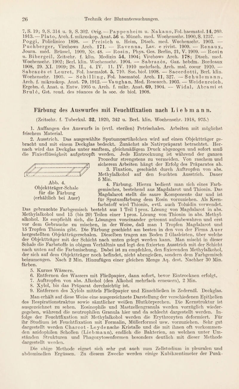 7, S. 19; 9,S.314 u. 9, S. 302. Orig. — Pappenheim u. Nakano, Fol. haemato]. 14, 260. 1913. — Plato, Arch. f. mikroskop. Anat. 56 u. Münch, med. Wochenschr. 1900, S. 1257. — Poggi, Policlinico 1898. — Preisich u. Heim, Dtsch. med. Wochenschr. 1903. — Puchberger, Virchows Arch. 171. — Ravenna, Lav. e rivist. 1909. — Renaux, Journ. med. Brüssel, 1909, Nr. 48. — Rosin, Phys. Ges. Berlin, 21, V. 1909. —Rosin u. Bibergeil, Zeitschr. f. klin. Medizin 54, 1904; Virchows Arch. 178; Dtsch. med. Wochenschr. 1902; Berl. klin. Wochenschr. 1904. — Sabrazes, Gaz. hebdm. Bordeaux 1908, 29. XI. 1909; 28. II., 4. IV. 11. IV. 1910 mehrfach. Arch. mal. coeur 1910. — Sabrazes et Leuret, Fol. haemalot. 5, 710. Soc. biol. 1908. — Sacerdotti, Berl. klin. Wochenschr. 1905. — Schil ling, Fol. haematol. Arch. 11, 327. —Schulemann, Arch. f. mikroskop. Anat. 79,1912. — Vaughan, Med. Research. 1903. — Weidenreich, Ergebn. d. Anat. u. Entw. 1905 u. Arch. f. mikr. Anat. 69, 1904. — Widal, Abrami et Br ule, Gst. reud. des r6ances de la soc. de biol. 1908. Färbung des Auswurfes mit Feuchtfixation nach Liebmann. (Zeitschr. f. Tuberkul. 82, 1920, 342 u. Berl. klin. Wochenschr. 1918, 975.) 1. Auffangen des Auswurfs in (evtl, sterilen) Petrischalen. Arbeiten mit möglichst frischem Material. 2. Ausstrich. Das ausgewählte Sputumpartikelchen wird auf einen Objektträger ge¬ bracht und mit einem Deckglas bedeckt. Zunächst als Nativpräparat betrachtet. Her¬ nach wird das Deckglas unter sanftem, gleichmäßigem Druck abgezogen und sofort muß die Fixierflüssigkeit aufgetropft werden. Jede Eintrocknung ist während der ganzen Prozedur strengstens zu vermeiden. Von raschem und sicherem Arbeiten hängt der Erfolg des Präparates ab. 3. Fixation, geschieht durch Auftropfen von abs. Methylalkohol auf den feuchten Ausstrich. Dauer 5 Min. 4. Färbung. Hierzu bedient man sich eines Farb- gemisches, bestehend aus Magdalarot und Thionin. Das Magdalarot stellt die saure Komponente dar und ist für Sputumfärbung dem Eosin vorzuziehen. Als Kern¬ farbstoff wird Thionin, evtl, auch Toluidin verwendet. Das gebrauchte Farbgemisch besteht aus 1 Teil 1 proz. Lösung von Magdalarot in abs. Methylalkohol und 15 (bis 20) Teilen einer 1 proz. Lösung von Thionin in abs. Methyl¬ alkohol. Es empfiehlt sich, die Lösungen voneinander getrennt aufzubewahren und erst vor dem Gebrauche zu mischen, in der Weise, daß man 1 Tropfen Magdalarot und 15 Tropfen Thionin gibt. Die Färbung geschieht am besten in den von der Firma Auer hergestellten Objektträgerschalen. Dieselben tragen am Boden 2 Glasleisten, über welche der Objektträger mit der Schicht nach unten gelegt werden kann. Man mischt in dieser Schale die Farbstoffe in obigem Verhältnis und legt den fixierten Ausstrich mit der Schicht nach unten auf die Farbmischung. Dabei ist zu empfehlen, den fixierenden Methylalkohol, der sich auf dem Objektträger noch befindet, nicht abzugießen, sondern dem Farbgemisch beizumengen. Nach 2 Min. Hinzufügen einer gleichen Menge Aq. dest. Nachher 30 Min. färben. Abb. 4. Objektträger-Schale für die Färbung (erhältlich bei Auer) 5. Kurzes Wässern. 6. Entfernen des Wassers mit Fließpapier, dann sofort, bevor Eintrocknen erfolgt, 7. Auftropfen von abs. Alkohol (den Alkohol mehrfach erneuern), 2 Min. 8. Xylol, bis das Präparat durchsichtig ist. 9. Entfernen des Xylols mittels Fließpapier und Einschließen in Zedernöl. Deckglas. Man erhält auf diese Weise eine ausgezeichnete Darstellung der verschiedenen Epithelien des Respirationstraktus sowie sämtlicher weißen Blutkörperchen. Die Kernstruktur ist ausgezeichnet zu sehen. Eosinophile und Mastzellengranula werden vorzüglich wieder¬ gegeben, während die neutrophilen Granula hier und da schlecht dargestellt werden. In¬ folge der Feuchtfixation mit Methylalkohol werden die Erythrozyten deformiert. Für ihr Studium ist Feuchtfixation mit Formalin, Müllerformol usw. vorzuziehen. Sehr gut dargestellt werden Charcot - Leydensche Kristalle und die mit ihnen oft vorkommen¬ den azidophilen Schollen (Liebmann), endlich die Bakterien, an welchen unter Um¬ ständen Strukturen und Phagozytosenformen besonders deutlich mit dieser Methode dargestellt werden. Die obige Methode eignet sich sehr gut auch zum Zellstudium in pleuralen und abdominellen Ergüssen. Zu diesem Zwecke werden einige Kubikzentimeter der Punk-