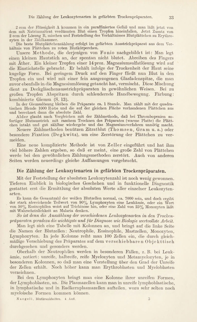 2 ccm der Flüssigkeit A kommen in ein paraffiniertes Gefäß und man läßt jetzt von dem mit Natriumzitrat verdünnten Blut einen Tropfen hineinfallen. Jetzt Zusatz von 2 ccm der Lösung B, mischen und Feststellung des Verhältnisses Blutplättchen zu Erythro¬ zyten in der Zählkammer. Die beste Blutplättchenzählung erfolgt im gefärbten Ausstrichpräparat aus dem Ver¬ hältnis von Plättchen zu roten Blutkörperchen. Unsere Methode, die derjenigen von Fonio nachgebildet ist: Man legt einen kleinen Haut stich an, der spontan nicht blutet. Abreiben des Fingers mit Äther. Ein kleiner Tropfen einer 14proz. Magnesiumsulfatlösung wird auf die Einstichstelle gebracht. Er behält infolge der Trockenheit der Haut seine kugelige Form. Bei geringem Druck auf den Finger fließt nun Blut in den Tropfen ein und wird mit einer fein ausgezogenen Glasfadenspitze, die man zuvor ebenfalls in die Magnesiumlösung getaucht hat, vermischt. Diese Mischung dient zu Deckgläschenausstrichpräparaten in gewöhnlichen Weisen. Bei zu großen Tropfen Ab spritzen durch schleudernde Handbewegung. Färbung: kombinierte Giemsa (S. 13). In der Giemsalösung bleiben die Präparate ca. 1 Stunde. Man zählt mit der quadra¬ tischen Blende 1000 Rote und die auf der gleichen Fläche vorhandenen Plättchen aus und berechnet dann die absolute Zahl. Alder glaubt nach Vergleichen mit der Zählmethode, daß bei Thrombopenien so¬ fortiger Blutausstrich mit raschem Trocknen des Präparates (warme Platte) die Plätt¬ chen intakt und gut zählbar wiedergebe und das Magnesiumverfahren unnötig macht. Neuere Zählmethoden benützen Zitratblut (Thomsen, Gram u. a.) oder besondere Fixation (Degkwitz), um eine Zerstörung der Plättchen zu ver¬ meiden. Eine neue komplizierte Methode ist von Zeller eingeführt und hat ihm viel höhere Zahlen ergeben, so daß er meint, eine große Zahl von Plättchen werde bei den gewöhnlichen Zählungsmethoden zerstört. Auch von anderen Seiten werden neuerdings gleiche Auffassungen vorgebracht. Die Zählung der Leukozytenarten in gefärbten Trockenpräparaten. Mit der Feststellung der absoluten Leukozytenzahl ist noch wenig gewonnen. Tieferen Einblick in biologisches Geschehen und in funktionelle Diagnostik gestattet erst die Ermittlung der absoluten Werte aller einzelner Leukozyten¬ arten. Es kann die Gesamtzahl der weißen Blutzellen normal, ca. 7000 sein, und doch ergibt der stark abweichende Teilwert von 90% Lymphozyten eine Leukämie, oder ein Wert von 50% Eosinophilen weist auf Trichinose hin, oder eine Zahl von 25% Monozyten läßt mit Wahrscheinlichkeit an Malaria denken. So ist denn die Auszählung der verschiedenen Leukozytenarten in den Trocken- Präparaten geradezu die wichtigste und für Diagnose wie Biologie wertvollste Arbeit. Man legt sich eine Tabelle mit Kolonnen an, und bringt auf die linke Seite die Namen der Blutzellen: Neutrophile, Eosinophile, Mastzellen, Monozyten, Lymphozyten. In jede Kolonne reiht man 100 Zellen ein, die durch gleich¬ mäßige Verschiebung des Präparates auf dem verschiebbaren Objekttisch durchgesehen und gesonders werden. Oberhalb der Neutrophilen werden in besonderen Fällen, z. B. bei Leuk¬ ämie, notiert: unreife, halbreife, reife Myelozyten und Metamyelozyten, je in besonderen Kolonnen, so daß man eine Vorstellung über den. Grad der Unreife der Zellen erhält. Noch höher kann man Erythroblasten und Myeloblasten verzeichnen. Bei den Lymphozyten bringt man eine Kolonne ihrer unreifen Formen, der Lymphoblasten, an. Die Plasmazellen kann man in unreife lymphoblastische, in lymphatische und in Badkernplasmazellen aufteilen, wozu sehr selten noch myeloische Formen kommen können. Xaegeli, Blutkrankheiten. 4. Aufl. o