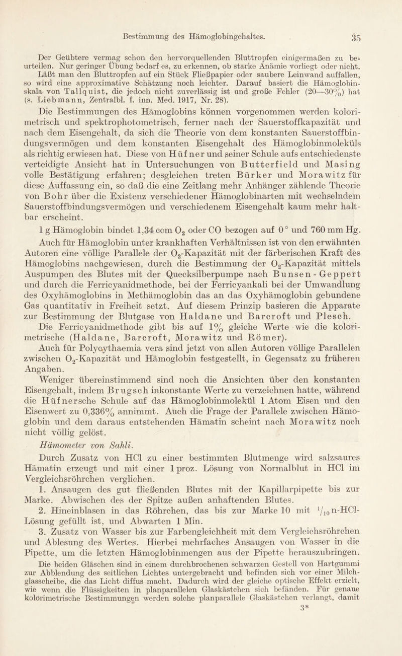 Der Geübtere vermag schon den her vor quellenden Bluttropfen einigermaßen zu be¬ urteilen. Nur geringer Übung bedarf es, zu erkennen, ob starke Anämie vorliegt oder nicht. Läßt man den Bluttropfen auf ein Stück Fließpapier oder saubere Leinwand auffallen, so wird eine approximative Schätzung noch leichter. Darauf basiert die Hämoglobin¬ skala von Tallquist, die jedoch nicht zuverlässig ist und große Fehler (20—30%) hat (s. Liebmann, Zentralbl. f. inn. Med. 1917, Nr. 28). Die Bestimmungen des Hämoglobins können vorgenommen werden kolori- metrisch und spektrophotometrisch, ferner nach der Sauerstoffkapazität und nach dem Eisengehalt, da sich die Theorie von dem konstanten Sauerstoff bin¬ dungsvermögen und dem konstanten Eisengehalt des Hämoglobinmoleküls als richtig erwiesen hat. Diese von Hüf ner und seiner Schule aufs entschiedenste verteidigte Ansicht hat in Untersuchungen von Butterfield und Masing volle Bestätigung erfahren; desgleichen treten Bürker und Morawitz für diese Auffassung ein, so daß die eine Zeitlang mehr Anhänger zählende Theorie von Bohr über die Existenz verschiedener Hämoglobinarten mit wechselndem Sauerstoffbindungsvermögen und verschiedenem Eisengehalt kaum mehr halt¬ bar erscheint. 1 g Hämoglobin bindet 1,34 ccm 02 oder CO bezogen auf 0° und 760 mm Hg. Auch für Hämoglobin unter krankhaften Verhältnissen ist von den erwähnten Autoren eine völlige Parallele der 02-Kapazität mit der färberischen Kraft des Hämoglobins nachgewiesen, durch die Bestimmung der 02-Kapazität mittels Auspumpen des Blutes mit der Quecksilberpumpe nach Bunsen-Geppert und durch die Ferricyanidmethode, bei der Ferricyankali bei der Umwandlung des Oxyhämoglobins in Methämoglobin das an das Oxyhämoglobin gebundene Gas quantitativ in Freiheit setzt. Auf diesem Prinzip basieren die Apparate zur Bestimmung der Blutgase von Haida ne und Barcroft und Pie sch. Die Ferricyanidmethode gibt bis auf 1% gleiche Werte wie die kolori- metrische (Haldane, Barcroft, Morawitz und Römer). Auch für Polycythaemia vera sind jetzt von allen Autoren völlige Parallelen zwischen 02-Kapazität und Hämoglobin festgestellt, in Gegensatz zu früheren Angaben. Weniger übereinstimmend sind noch die Ansichten über den konstanten Eisengehalt, indem Brugsch inkonstante Werte zu verzeichnen hatte, während die Hüf ner sehe Schule auf das Hämoglobinmolekül 1 Atom Eisen und den Eisenwert zu 0,336% annimmt. Auch die Frage der Parallele zwischen Hämo¬ globin und dem daraus entstehenden Hämatin scheint nach Morawitz noch nicht völlig gelöst. Hämometer von Sahli. Durch Zusatz von HCl zu einer bestimmten Blutmenge wird salzsaures Hämatin erzeugt und mit einer 1 proz. Lösung von Normalblut in HCl im Vergleichsröhrchen verglichen. 1. Ansaugen des gut fließenden Blutes mit der Kapillarpipette bis zur Marke. Ab wischen des der Spitze außen anhaftenden Blutes. 2. Hineinblasen in das Röhrchen, das bis zur Marke 10 mit 1/ion“HCl- Lösung gefüllt ist, und Abwarten 1 Min. 3. Zusatz von Wasser bis zur Farbengleichheit mit dem Vergleichsröhrchen und Ablesung des Wertes. Hierbei mehrfaches Ansaugen von Wasser in die Pipette, um die letzten Hämoglobinmengen aus der Pipette herauszubringen. Die beiden Gläschen sind in einem durchbrochenen schwarzen Gestell von Hartgummi zur Abblendung des seitlichen Lichtes untergebracht und befinden sich vor einer Milch¬ glasscheibe, die das Licht diffus macht. Dadurch wird der gleiche optische Effekt erzielt, wie wenn die Flüssigkeiten in planparallelen Glaskästchen sich befänden. Für genaue kolorimetrische Bestimmungen werden solche planparallele Glaskästchen verlangt, damit