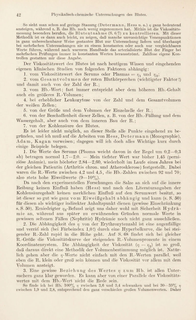 So sieht man schon auf geringe Stauung (Determann, Hess u. a.) rj ganz bedeutend ansteigen, während z. B. das Hb. noch wenig zugenommen hat. Mithin ist die Viskositäts¬ messung besonders berufen, die Blutentnahme (S. 6/7) zu kontrollieren. Mit dieser Methodik ist es dann auch leicht, zu zeigen, daß manche unvorsichtige Venenpunktionen in ganz unberechenbarer Weise gestautes Blut zur Untersuchung liefern und überhaupt bei mehrfachen Untersuchungen nie zu einem konstanten oder auch nur vergleichbaren Werte führen, während nach warmem Handbade das arterialisierte Blut der Finger bei mehrfachen Prüfungen immer in konstanten Werten herausströmt. Zahllose eigene Kon¬ trollen gestatten mir diese Angabe. Der Viskositätswert des Blutes ist nach heutigem Wissen und eingehenden eigenen klinischen Studien von folgenden Faktoren abhängig: 1. vom Viskositätswert des Serums oder Plasmas = rj1 und ??2; 2. vom Gesamtvolumen der roten Blutkörperchen (wichtigster Faktor!) und damit auch von der Zahl der R.; 3. vom Hb.-Wert; fast immer entspricht aber dem höheren Hb.-Gehalt auch ein größeres R.-Volumen; 4. bei erheblicher Leukozytose von der Zahl und dem Gesamtvolumen der weißen Zellen; 5. von der Größe und dem Volumen der Einzelzelle der R.; 6. von der Beschaffenheit dieser Zellen, z. B. von der Hb.-Füllung und dem Wassergehalt, aber auch von dem inneren Bau der R.; 7. von der Kohlensäure des Blutes. Es ist leider nicht möglich, an dieser Stelle alle Punkte eingehend zu be¬ gründen, und ich muß auf die Arbeiten von Hess, Determann (Monographie), Adam, Kagan verweisen; dagegen will ich doch alles Wichtige kurz durch einige Beispiele belegen. 1. Die Werte des Serums (Plasma weicht davon in der Regel um 0,2—0,3 ab) betragen normal 1,7—2,0. — Mein tiefster Wert war bisher 1,45 (perni¬ ziöse Anämie), mein höchster 2,84—2,60, wiederholt im Laufe eines Jahres bei der gleichen Patientin (Arthritis chron. und Atherosklerose) festgestellt. Dabei waren die R.-Werte zwischen 4,2 und 4,5, die Hb.-Zahlen zwischen 92 und 70; also stets hohe Eiweißwerte (9—10%). Da nach den experimentellen Forschungen die Salze an sich auf die innere Reibung keinen Einfluß haben (Hess) und nach den Literaturangaben der Kohlensäuregehalt keinen merklichen Einfluß auf den Serumwert besitzt, so ist dieser so gut wie ganz vom Eiweißgehalt abhängig und kann (s. S. 50) für diesen als wichtiger indirekter Anhaltspunkt dienen (gewisse Einschränkung s. S. 50). Erniedrigter ^-Befund zeigt uns daher wohl mit Sicherheit Hydrä- mie an, während aus später zu erwähnenden Gründen normale Werte in gewissen seltenen Fällen (Nephritis) Hydrämie noch nicht ganz ausschließen. 2. Die Abhängigkeit des rj von der Erythrozytenzahl ist eine augenfällige und verräf sich (bei Färbeindex 1,0!) durch eine Hyperbelkurve, die bei stei¬ gender R.-Zahl rapid in die Höhe geht. Auf S. 68 findet sich bei gleicher R.-Größe die Viskositätskurve der steigenden R.-Volumenprozente in einem Koordinatensystem. Die Abhängigkeit der Viskosität (rj — rj2) ist so groß, daß daraus direkt eine Methodik der Volumenbestimmung möglich ist. Natür¬ lich gehen aber die ^-Werte nicht einfach mit den R.-Werten parallel, weil eben die R. klein oder groß sein können und die Viskosität vor allem mit dem Volumen ansteigt. 3. Eine gewisse Beziehung des Wertes zum Hb. ist allen Unter¬ suchern ganz klar geworden. Es kann aber von einer Parallele des Viskositäts¬ wertes mit dem Hb.-Wert nicht die Rede sein. So finde ich bei Hb. 100% rj zwischen 3,6 und 5,4 schwanken und bei 30—35% zwischen 1,9 und 2,8, entsprechend den ganz verschieden großen Volumenwerten. Daher