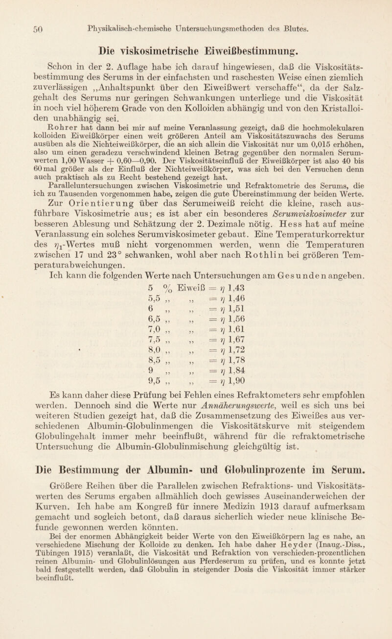 Die viskosimetrische Eiweißbestimmung, Schon in der 2. Auflage habe ich darauf hingewiesen, daß die Viskositäts¬ bestimmung des Serums in der einfachsten und raschesten Weise einen ziemlich zuverlässigen ,,Anhaltspunkt über den Eiweißwert verschaffe“, da der Salz¬ gehalt des Serums nur geringen Schwankungen unterliege und die Viskosität in noch viel höherem Grade von den Kolloiden abhängig und von den Kristalloi- den unabhängig sei. Bohrer hat dann bei mir auf meine Veranlassung gezeigt, daß die hochmolekularen kolloiden Eiweißkörper einen weit größeren Anteil am Viskositätszuwachs des Serums ausüben als die Nichteiweißkörper, die an sich allein die Viskosität nur um 0,015 erhöhen, also um einen geradezu verschwindend kleinen Betrag gegenüber den normalen Serum¬ werten 1,00 Wasser -f- 0,60—0,90. Der Viskositätseinfluß der Eiweißkörper ist also 40 bis 60 mal größer als der Einfluß der Nichteiweißkörper, was sich bei den Versuchen denn auch praktisch als zu Recht bestehend gezeigt hat. Paralleluntersuchungen zwischen Viskosimetrie und Refraktometrie des Serums, die ich zu Tausenden vorgenommen habe, zeigen die gute Übereinstimmung der beiden Werte. Zur Orientierung über das Serumeiweiß reicht die kleine, rasch aus¬ führbare Viskosimetrie aus; es ist aber ein besonderes Serumviskosimeter zur besseren Ablesung und Schätzung der 2. Dezimale nötig. Hess hat auf meine Veranlassung ein solches Serum Viskosimeter gebaut. Eine Temperaturkorrektur des ^-Wertes muß nicht vorgenommen -werden, wenn die Temperaturen zwischen 17 und 23° schwanken, wohl aber nach Rothlin bei größeren Tem¬ peraturabweichungen. Ich kann die folgenden Werte nach Untersuchungen am Gesunden angeben. 5 0/ /o Eiweiß == g 1,43 5,5 ? ?' ,, = g 1,46 6 5 > ,, = g 1,51 6,5 ? ? ,, =g 1,56 7,0 ? 5 ,, == g 1,61 7,5 ? 9 „ = V 1,67 8,0 ? ? „ = V 1,72 8,5 J ? „ = g 1,78 9 ? > ,, = g 1,84 9,5 5 ? ,, = g 1,90 Es kann daher diese Prüfung bei Fehlen eines Refraktometers sehr empfohlen werden. Dennoch sind die Werte nur Annäherungswerte, weil es sich uns bei weiteren Studien gezeigt hat, daß die Zusammensetzung des Eiweißes aus ver¬ schiedenen Albumin-Globulinmengen die Viskositätskurve mit steigendem Globulingehalt immer mehr beeinflußt, während für die refraktometrische Untersuchung die Albumin-Globulinmischung gleichgültig ist. Die Bestimmung der Albumin“ und Globulinprozente im Serum. Größere Reihen über die Parallelen zwischen Refraktions- und Viskositäts¬ werten des Serums ergaben allmählich doch gewisses Auseinanderweichen der Kurven. Ich habe am Kongreß für innere Medizin 1913 darauf aufmerksam gemacht und sogleich betont, daß daraus sicherlich wieder neue klinische Be¬ funde gewonnen werden könnten. Bei der enormen Abhängigkeit beider Werte von den Eiweißkörpern lag es nahe, an verschiedene Mischung der Kolloide zu denken. Ich habe daher Hey der (Inaug.-Diss., Tübingen 1915) veranlaßt, die Viskosität und Refraktion von verschieden-prozentlichen reinen Albumin- und Globulinlösungen aus Pferdeserum zu prüfen, und es konnte jetzt bald festgestellt werden, daß Globulin in steigender Dosis die Viskosität immer stärker beeinflußt.