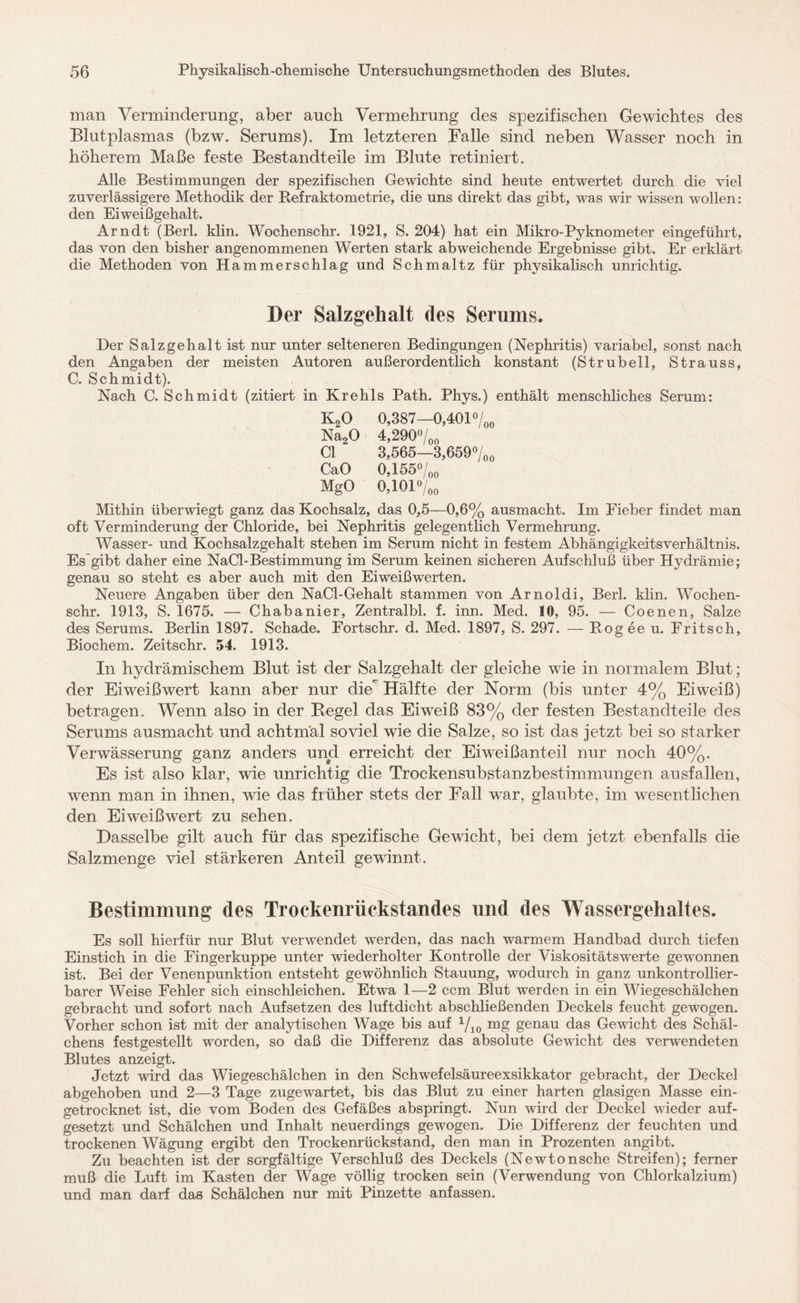 man Verminderung, aber auch Vermehrung des spezifischen Gewichtes des Blutplasmas (bzw. Serums). Im letzteren Falle sind neben Wasser noch in höherem Maße feste Bestandteile im Blute retiniert. Alle Bestimmungen der spezifischen Gewichte sind heute entwertet durch die viel zuverlässigere Methodik der Refraktometrie, die uns direkt das gibt, was wir wissen wollen: den Eiweißgehalt. Arndt (Berl. klin. Wochenschr. 1921, S. 204) hat ein Mikro-Pyknometer eingeführt, das von den bisher angenommenen Werten stark abweichende Ergebnisse gibt. Er erklärt die Methoden von Hammerschlag und Schmaltz für physikalisch unrichtig. Der Salzgehalt des Serums. Der Salzgehalt ist nur unter selteneren Bedingungen (Nephritis) variabel, sonst nach den Angaben der meisten Autoren außerordentlich konstant (Strubeil, Strauss, C. Schmidt). Nach C. Schmidt (zitiert in Krehls Path. Phys.) enthält menschliches Serum: K20 0,387—0,401 °/00 Na20 4,290°/oo CI 3,565—3,659°/00 CaO 0,155°/00 MgO 0,101%0 Mithin überwiegt ganz das Kochsalz, das 0,5—0,6% ausmacht. Im Fieber findet man oft Verminderung der Chloride, bei Nephritis gelegentlich Vermehrung. Wasser- und Kochsalzgehalt stehen im Serum nicht in festem Abhängigkeitsverhältnis. Es gibt daher eine NaCl-Bestimmung im Serum keinen sicheren Aufschluß über Hydrämie; genau so steht es aber auch mit den Eiweißwerten. Neuere Angaben über den NaCl-Gehalt stammen von Arnoldi, Berl. klin. Wochen¬ schr. 1913, S. 1675. — Chabanier, Zentralbl. f. inn. Med. 10, 95. — Coenen, Salze des Serums. Berlin 1897. Schade. Fortschr. d. Med. 1897, S. 297. — Rogee u. Fritsch, Biochem. Zeitschr. 54. 1913. In hydrämischem Blut ist der Salzgehalt der gleiche wie in normalem Blut; der Eiweißwert kann aber nur die Hälfte der Norm (bis unter 4% Eiweiß) betragen. Wenn also in der Regel das Eiweiß 83% der festen Bestandteile des Serums ausmacht und achtmal soviel wie die Salze, so ist das jetzt bei so starker Verwässerung ganz anders und erreicht der Eiweißanteil nur noch 40%. Es ist also klar, wie unrichtig die Trockensubstanzbestimmungen ausf allen, wenn man in ihnen, wie das früher stets der Fall war, glaubte, im wesentlichen den Eiweiß wert zu sehen. Dasselbe gilt auch für das spezifische Gewicht, bei dem jetzt ebenfalls die Salzmenge viel stärkeren Anteil gewinnt. Bestimmung des Trockenrückstandes und des Wassergehaltes. Es soll hierfür nur Blut verwendet werden, das nach warmem Handbad durch tiefen Einstich in die Fingerkuppe unter wiederholter Kontrolle der Viskositätswerte gewonnen ist. Bei der Venenpunktion entsteht gewöhnlich Stauung, wodurch in ganz unkontrollier¬ barer Weise Fehler sich einschleichen. Etwa 1—2 ccm Blut werden in ein Wiegeschälchen gebracht und sofort nach Aufsetzen des luftdicht abschließenden Deckels feucht gewogen. Vorher schon ist mit der analytischen Wage bis auf 1/10 mg genau das Gewicht des Schäl¬ chens festgestellt worden, so daß die Differenz das absolute Gewicht des verwendeten Blutes anzeigt. Jetzt wird das Wiegeschälchen in den Schwefelsäureexsikkator gebracht, der Deckel abgehoben und 2—3 Tage zugewartet, bis das Blut zu einer harten glasigen Masse ein¬ getrocknet ist, die vom Boden des Gefäßes abspringt. Nun wird der Deckel wieder auf¬ gesetzt und Schälchen und Inhalt neuerdings gewogen. Die Differenz der feuchten und trockenen Wägung ergibt den Trockenrückstand, den man in Prozenten angibt. Zu beachten ist der sorgfältige Verschluß des Deckels (Newtonsche Streifen); ferner muß die Luft im Kasten der Wage völlig trocken sein (Verwendung von Chlorkalzium) und man darf das Schälchen nur mit Pinzette anfassen.