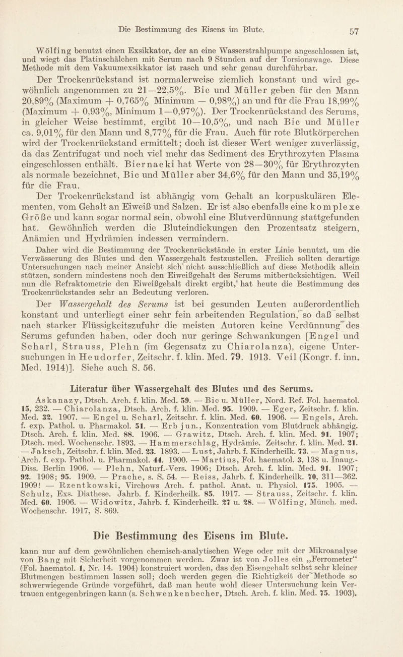 Wölfing benutzt einen Exsikkator, der an eine Wasserstrahlpumpe angeschlossen ist, und wiegt das Platinschälchen mit Serum nach 9 Stunden auf der Torsions wage. Diese Methode mit dem Vakuumexsikkator ist rasch und sehr genau durchführbar. Der Trockenrückstand ist normalerweise ziemlich konstant und wird ge¬ wöhnlich angenommen zu 21—22,5%. Bic und Müller geben für den Mann 20,89% (Maximum -f- 0,765% Minimum — 0,98%) an und für die Frau 18,99% (Maximum -j- 0,93%, Minimum 1—0,97%). Der Trockenrückstand des Serums, in gleicher Weise bestimmt, ergibt 10—10,5%, und nach Bic und Müller ca. 9,01% für den Mann und 8,77% für die Frau. Auch für rote Blutkörperchen wird der Trockenrückstand ermittelt; doch ist dieser Wert weniger zuverlässig, da das Zentrifugat und noch viel mehr das Sediment des Erythrozyten Plasma eingeschlossen enthält. Biernacki hat Werte von 28—30% für Erythrozyten als normale bezeichnet, Bic und Müller aber 34,6% für den Mann und 35,19% für die Frau. Der Trockenrückstand ist abhängig vom Gehalt an korpuskulären Ele¬ menten, vom Gehalt an Eiweiß und Salzen. Er ist also ebenfalls eine komplexe Größe und kann sogar normal sein, obwohl eine Blut Verdünnung stattgefunden hat. Gewöhnlich werden die Bluteindickungen den Prozentsatz steigern, Anämien und Hvdrämien indessen vermindern. Daher wird die Bestimmung der Trockenrückstände in erster Linie benutzt, um die Verwässerung des Blutes und den Wassergehalt festzustellen. Freilich sollten derartige Untersuchungen nach meiner Ansicht sich nicht ausschließlich auf diese Methodik allein stützen, sondern mindestens noch den Eiweißgehalt des Serums mitberücksichtigen. Weil nun die Refraktometrie den Eiweißgehalt direkt ergibt,' hat heute die Bestimmung des Trockenrückstandes sehr an Bedeutung verloren. Der Wassergehalt des Serums ist bei gesunden Leuten außerordentlich konstant und unterliegt einer sehr fein arbeitenden Regulation,' so daß selbst nach starker Flüssigkeitszufuhr die meisten Autoren keine Verdünnung’ des Serums gefunden haben, oder doch nur geringe Schwankungen [Engel und Scharl, Strauss, Plehn (im Gegensatz zu Chiarolanza), eigene Unter¬ suchungen in Heudorfer, Zeitschr. f. klin. Med. 79. 1913. Veil (Kongr. f. inn. Med. 1914)]. Siehe auch S. 56. Literatur über Wassergehalt des Blutes und des Serums. Askanazy, Dtsch. Arch. f. klin. Med. 59. — Bic u. Müller, Nord. Ref. Fol. haematol. 15, 232. — Chiarolanza, Dtsch. Arch. f. klin. Med. 95. 1909. — Eg er, Zeitschr. f. klin. Med. 32. 1907. — Engel u. Scharl, Zeitschr. f. klin. Med. 60. 1906. — Engels, Arch. f. exp. Pathol. u. Pharmakol. 51. — Erb jun., Konzentration vom Blutdruck abhängig. Dtsch. Arch. f. klin. Med. 88. 1906. — Grawitz, Dtsch. Arch. f. klin. Med. 91. 1907; Dtsch. med. Wochenschr. 1893. — Hammerschlag, Hydrämie. Zeitschr. f. klin. Med. 21. — Jaksch, Zeitschr. f. klin. Med. 23. 1893. —Lust, Jahrb. f. Kinderheilk. 73. — Magnus, Arch. f. exp. Pathol. u. Pharmakol. 44. 1900. — Martius, Fol. haematol. 3, 138 u. Inaug.- Diss. Berlin 1906. — Plehn, Naturf.-Vers. 1906; Dtsch. Arch. f. klin. Med. 91. 1907; 92. 1908; 95. 1909. — Prache, s. S. 54. — Reiss, Jahrb. f. Kinderheilk. 70, 311—362. 1909! — Rzentkowski, Virchows Arch. f. pathol. Anat. u. Physiol. 175. 1905. — Schulz, Exs. Diathese. Jahrb. f. Kinderheilk. 85. 1917. — Strauss, Zeitschr. f. klin. Med. 00. 1906. — Widowitz, Jahrb. f. Kinderheilk. 27 u. 28. — Wölfing, Münch, med. Wochenschr. 1917, S. 869. Die Bestimmung des Eisens im Blute. kann nur auf dem gewöhnlichen chemisch-analytischen Wege oder mit der Mikroanalyse von Bang mit Sicherheit vorgenommen werden. Zwar ist von Jolles ein „Ferrometer“ (Fol. haematol. 1, Nr. 14. 1904) konstruiert worden, das den Eisengehalt selbst sehr kleiner Blutmengen bestimmen lassen soll; doch werden gegen die Richtigkeit der'Methode so schwerwiegende Gründe vorgeführt, daß man heute wohl dieser Untersuchung kein Ver¬ trauen entgegenbringen kann (s. Schwenkenbecher, Dtsch. Arch, f. klin, Med. 75. 1903).