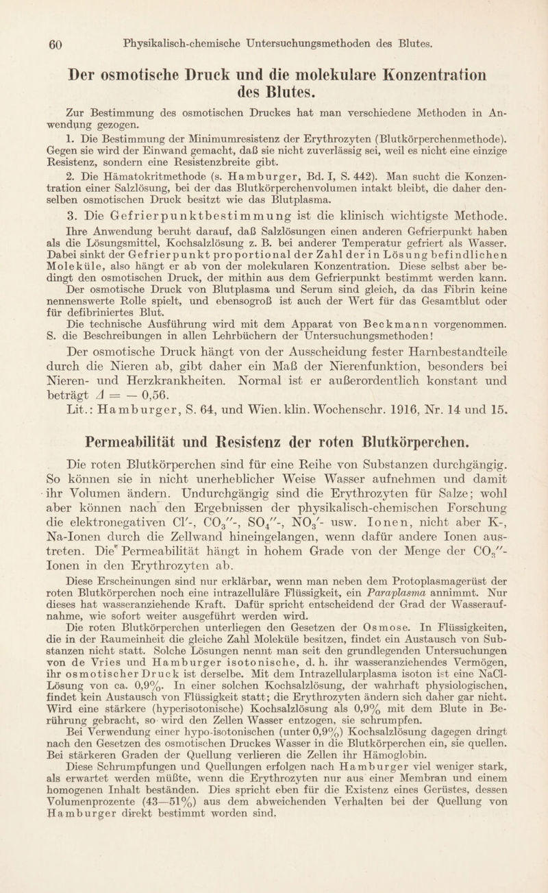 Der osmotische Druck und die molekulare Konzentration des Blutes. Zur Bestimmung des osmotischen Druckes hat man verschiedene Methoden in An¬ wendung gezogen. 1. Die Bestimmung der Minimumresistenz der Erythrozyten (Blutkörperchenmethode). Gegen sie wird der Einwand gemacht, daß sie nicht zuverlässig sei, weil es nicht eine einzige Resistenz, sondern eine Resistenzbreite gibt. 2. Die Hämatokritmethode (s. Hamburger, Bd. I, S. 442). Man sucht die Konzen¬ tration einer Salzlösung, bei der das Blutkörperchenvolumen intakt bleibt, die daher den¬ selben osmotischen Druck besitzt wie das Blutplasma. 3. Die Gefrierpunktbestimmung ist die klinisch wichtigste Methode. Ihre Anwendung beruht darauf, daß Salzlösungen einen anderen Gefrierpunkt haben als die Lösungsmittel, Kochsalzlösung z. B. bei anderer Temperatur gefriert als Wasser. Dabei sinkt der Gefrierpunkt proportional der Zahl der in Lösung befindlichen Moleküle, also hängt er ab von der molekularen Konzentration. Diese selbst aber be¬ dingt den osmotischen Druck, der mithin aus dem Gefrierpunkt bestimmt werden kann. Der osmotische Druck von Blutplasma und Serum sind gleich, da das Fibrin keine nennenswerte Rolle spielt, und ebensogroß ist auch der Wert für das Gesamtblut oder für defibriniertes Blut. Die technische Ausführung wird mit dem Apparat von Beckmann vorgenommen. S. die Beschreibungen in allen Lehrbüchern der Untersuchungsmethoden! Der osmotische Druck hängt von der Ausscheidung fester Harnbestandteile durch die Nieren ab, gibt daher ein Maß der Nierenfunktion, besonders bei Nieren- und Herzkrankheiten. Normal ist er außerordentlich konstant und beträgt A = — 0,56. Lit.: Hamburger, S. 64, und Wien. klin. Wochenschr. 1916, Nr. 14 und 15. Permeabilität und Resistenz der roten Blutkörperchen. Die roten Blutkörperchen sind für eine Reihe von Substanzen durchgängig. So können sie in nicht unerheblicher Weise Wasser auf nehmen und damit ihr Volumen ändern. Undurchgängig sind die Erythrozyten für Salze; wohl aber können nach den Ergebnissen der physikalisch-chemischen Forschung die elektronegativen CI'-, C03-, S04-, N03'- usw. Ionen, nicht aber K-, Na-Ionen durch die Zellwand hineingelangen, wenn dafür andere Ionen aus¬ treten. DieP Permeabilität hängt in hohem Grade von der Menge der C03- Ionen in den Erythrozyten ab. Diese Erscheinungen sind nur erklärbar, wenn man neben dem Protoplasmagerüst der roten Blutkörperchen noch eine intrazelluläre Flüssigkeit, ein Paraplasma annimmt. Nur dieses hat wasseranziehende Kraft. Dafür spricht entscheidend der Grad der Wasserauf¬ nahme, wie sofort weiter ausgeführt werden wird. Die roten Blutkörperchen unterliegen den Gesetzen der Osmose. In Flüssigkeiten, die in der Raumeinheit die gleiche Zahl Moleküle besitzen, findet ein Austausch von Sub¬ stanzen nicht statt. Solche Lösungen nennt man seit den grundlegenden Untersuchungen von de Vries und Hamburger isotonische, d. h. ihr wasseranziehendes Vermögen, ihr osmotischer Druck ist derselbe. Mit dem Intrazellularplasma isoton ist eine NaCl- Lösung von ca. 0,9%. In einer solchen Kochsalzlösung, der wahrhaft physiologischen, findet kein Austausch von Flüssigkeit statt; die Erythrozyten ändern sich daher gar nicht. Wird eine stärkere (hyperisotonische) Kochsalzlösung als 0,9% mit dem Blute in Be¬ rührung gebracht, so wird den Zellen Wasser entzogen, sie schrumpfen. Bei Verwendung einer hypo-isotonischen (unter 0,9%) Kochsalzlösung dagegen dringt nach den Gesetzen des osmotischen Druckes Wasser in die Blutkörperchen ein, sie quellen. Bei stärkeren Graden der Quellung verlieren die Zellen ihr Hämoglobin. Diese Schrumpfungen und Quellungen erfolgen nach Hamburger viel weniger stark, als erwartet werden müßte, wenn die Erythrozyten nur aus einer Membran und einem homogenen Inhalt beständen. Dies spricht eben für die Existenz eines Gerüstes, dessen Volumenprozente (43—51%) aus dem abweichenden Verhaften bei der Quellung von Hamburger direkt bestimmt worden sind.